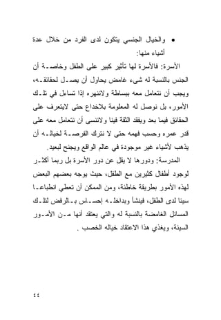 ‫• ﻭﺍﻟﺨﻴﺎل ﺍﻟﺠﻨﺴﻲ ﻴﺘﻜﻭﻥ ﻟﺩﻯ ﺍﻟﻔﺭﺩ ﻤﻥ ﺨﻼل ﻋﺩﺓ‬
                                      ‫ﺃﺸﻴﺎﺀ ﻤﻨﻬﺎ:‬
‫ﺍﻷﺴﺭﺓ: ﻓﺎﻷﺴﺭﺓ ﻟﻬﺎ ﺘﺄﺜﻴﺭ ﻜﺒﻴﺭ ﻋﻠﻰ ﺍﻟﻁﻔل ﻭﺨﺎﺼـﺔ ﺃﻥ‬
‫ﺍﻟﺠﻨﺱ ﺒﺎﻟﻨﺴﺒﺔ ﻟﻪ ﺸﻰﺀ ﻏﺎﻤﺽ ﻴﺤﺎﻭل ﺃﻥ ﻴﺼـل ﻟﺤﻘﺎﺌﻘـﻪ،‬
‫ﻭﻴﺠﺏ ﺃﻥ ﻨﺘﻌﺎﻤل ﻤﻌﻪ ﺒﺒﺴﺎﻁﺔ ﻭﻻﻨﻨﻬﺭﻩ ﺇﺫﺍ ﺘﺴﺎﺀل ﻓﻲ ﺘﻠـﻙ‬
‫ﺍﻷﻤﻭﺭ، ﺒل ﻨﻭﺼل ﻟﻪ ﺍﻟﻤﻌﻠﻭﻤﺔ ﺒﻼﺨﺩﺍﻉ ﺤﺘﻰ ﻻﻴﺘﻌﺭﻑ ﻋﻠﻰ‬
‫ﺍﻟﺤﻘﺎﺌﻕ ﻓﻴﻤﺎ ﺒﻌﺩ ﻭﻴﻔﻘﺩ ﺍﻟﺜﻘﺔ ﻓﻴﻨﺎ ﻭﻻﻨﻨﺴﻰ ﺃﻥ ﻨﺘﻌﺎﻤل ﻤﻌﻪ ﻋﻠﻰ‬
‫ﻗﺩﺭ ﻋﻤﺭﻩ ﻭﺤﺴﺏ ﻓﻬﻤﻪ ﺤﺘﻰ ﻻ ﻨﺘﺭﻙ ﺍﻟﻔﺭﺼـﺔ ﻟﺨﻴﺎﻟـﻪ ﺃﻥ‬
     ‫ﻴﺫﻫﺏ ﻷﺸﻴﺎﺀ ﻏﻴﺭ ﻤﻭﺠﻭﺩﺓ ﻓﻲ ﻋﺎﻟﻡ ﺍﻟﻭﺍﻗﻊ ﻭﻴﺠﻨﺢ ﻟﺒﻌﻴﺩ.‬
‫ﺍﻟﻤﺩﺭﺴﺔ: ﻭﺩﻭﺭﻫﺎ ﻻ ﻴﻘل ﻋﻥ ﺩﻭﺭ ﺍﻷﺴﺭﺓ ﺒل ﺭﺒﻤﺎ ﺃﻜﺜـﺭ‬
‫ﻟﻭﺠﻭﺩ ﺃﻁﻔﺎل ﻜﺜﻴﺭﻴﻥ ﻤﻊ ﺍﻟﻁﻔل، ﺤﻴﺙ ﻴﻭﺠﻪ ﺒﻌﻀﻬﻡ ﺍﻟﺒﻌﺽ‬
‫ﻟﻬﺫﻩ ﺍﻷﻤﻭﺭ ﺒﻁﺭﻴﻘﺔ ﺨﺎﻁﺌﺔ، ﻭﻤﻥ ﺍﻟﻤﻤﻜﻥ ﺃﻥ ﺘﻌﻁﻲ ﺍﻨﻁﺒﺎﻋـﺎ‬
‫ﺴﻴﺌﺎ ﻟﺩﻯ ﺍﻟﻁﻔل، ﻓﻴﻨﺸﺄ ﻭﺒﺩﺍﺨﻠـﻪ ﺇﺤﺴـﺎﺱ ﺒـﺎﻟﺭﻓﺽ ﻟﺘﻠـﻙ‬
‫ﺍﻟﻤﺴﺎﺌل ﺍﻟﻐﺎﻤﻀﺔ ﺒﺎﻟﻨﺴﺒﺔ ﻟﻪ ﻭﺍﻟﺘﻲ ﻴﻌﺘﻘﺩ ﺃﻨﻬﺎ ﻤـﻥ ﺍﻷﻤـﻭﺭ‬
                ‫ﺍﻟﺴﻴﺌﺔ، ﻭﻴﻐﺫﻱ ﻫﺫﺍ ﺍﻻﻋﺘﻘﺎﺩ ﺨﻴﺎﻟﻪ ﺍﻟﺨﺼﺏ .‬




‫٤٤‬
 