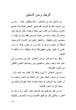 ‫ﺍﻟﺭﺠل ﻭﺴﻥ ﺍﻟﺴﺘﻴﻥ‬
‫ﺴﻥ ﺍﻟﺴﺘﻴﻥ ﻫﻭ ﺴﻥ ﺍﻟﻤﻌﺎﺵ – ﻜﻤﺎ ﻴﻁﻠﻘﻭﻥ ﻋﻠﻴﻪ- ﻭﻫـﻰ‬
‫ﺴﻥ ﺤﺭﺠﺔ ﺒﺎﻟﻨﺴﺒﺔ ﻟﻠﺭﺠل ﻓﻘﺩ ﻴﺸﻌﺭ ﺍﻟﺒﻌﺽ ﻓﺠﺄﺓ ﺒﺄﻨﻪ ﺃﺼﺒﺢ‬
‫ﻻﺸﻰﺀ ﻭﺨﺎﺼﺔ ﻤﻥ ﻜﺎﻨﺕ ﻟﻬﻡ ﺴﻠﻁﺔ ﻭﻫﻴﺒﺔ، ﻭﻜﺄﻥ ﺍﻟﺭﺠل ﻜﺎﻥ‬
‫ﻴﺴﺘﻤﺩ ﻜل ﻜﻴﺎﻨﻪ ﻭﺫﺍﺘﻪ ﻤﻥ ﻋﻤﻠﻪ ﺍﻟﺭﺴﻤﻰ ﻓﻘﻁ ﻭﻜـﺄﻥ ﻗﻴﻤﺘـﻪ‬
‫ﻤﺤﺼﻭﺭﺓ ﻓﻰ ﻭﻅﻴﻔﺘﻪ.. ﻭﺍﻟﺨﻁﺭ ﻴﻜﻤﻥ ﻓﻰ ﺍﻹﻨﺴﺎﻥ ﺍﻟﺫﻯ ﻴﺤﻴل‬
‫ﻟﺴﻠﻁﺔ ﺃﻭ ﻤﻨﺼﺏ ﺒﺭﺍﻕ ﺃﻭ ﻫﺎﻡ ﺩﻭﻥ ﺃﻥ ﻴﻜﻭﻥ ﻫﻨﺎﻙ ﺃﺴـﺎﺱ‬
‫ﻋﻠﻤﻰ ﺃﻭ ﺘﻔﻭﻕ ﻤﻬﻨﻰ ﺤﻘﻴﻘﻰ،ﻓﺈﺫﺍ ﺘﺭﻙ ﻭﻅﻴﻔﺘﻪ ﻋـﺎﺩ ﻟﻨﻘﻁـﺔ‬
                                                  ‫ﺍﻟﺼﻔﺭ.‬
‫ﻭﺘﻘل ﺤﺩﺓ ﺃﻋﺭﺍﺽ ﻤﺭﺽ ﺍﻟﻤﻌﺎﺵ ﻋﻨﺩ ﻤﻥ ﻴﺴﺘﻤﺭﻭﻥ ﻓﻰ‬
‫ﻋﻤل ﺠﺎﺩ ﻭﻤﻔﻴﺩ ﻭﻤﺜﻤﺭ ﻤﺴﺘﻔﻴﺩﻴﻥ ﻤﻥ ﺭﺼﻴﺩﻫﻡ ﺍﻟﻌﻠﻤﻰ ﺍﻟﺜﻘﺎﻓﻰ‬
                                       ‫ﺫﻯ ﺍﻟﺨﺒﺭﺓ ﺍﻟﻁﻭﻴﻠﺔ.‬
‫ﻭﻤﺭﺽ ﺍﻟﻤﻌﺎﺵ ﻻ ﺸﻰﺀ ﻴﻭﻗﻔﻪ ﺇﻻ ﺍﻟﻌﻤل ﺒﻌﺩ ﺍﻟﻤﻌـﺎﺵ..‬
‫ﻭﻴﺠﺏ ﺃﻥ ﻴﺴﺘﻤﺭ ﺍﻟﻌﻤل ﺤﺘﻰ ﺁﺨﺭ ﻟﺤﻅﺔ ﻤﻥ ﺍﻟﻌﻤﺭ ﻭﺨﺎﺼـﺔ‬
‫ﺃﻥ ﺍﻟﻌﻤل ﺒﻌﺩ ﺍﻟﻤﻌﺎﺵ ﻟﻪ ﻤﺘﻌﺔ ﺨﺎﺼﺔ ﻤﺘﻌﺔ ﺍﻟﻬﻭﺍﻴﺔ ﻭﺍﻟﻌﺸـﻕ‬
                            ‫.. ﻤﺘﻌﺔ ﺍﻹﺭﺍﺩﺓ ﺍﻟﺤﺭﺓ ﺍﻟﻜﺎﻤﻠﺔ .‬
‫ﺃﻤﺎ ﻤﻥ ﺘﻘل ﺤﺭﻜﺘﻬﻡ ﺒﻌﺩ ﺍﻟﻤﻌﺎﺵ ﺘﺤﺕ ﺘﺄﺜﻴﺭ ﻭﻫـﻡ ﺘﻘـﺩﻡ‬
‫ﺍﻟﻌﻤﺭ، ﻭﺒﺎﻟﺘﺎﻟﻰ ﺘﻘل ﺤﺭﻜﺘﻬﻡ ﺍﻟﻨﻔﺴﻴﺔ ﻭﻴﺯﺩﺍﺩ ﺍﻹﺤﺴﺎﺱ ﺒﺎﻟﻨﻬﺎﻴﺔ‬

‫٠٥٤‬
 