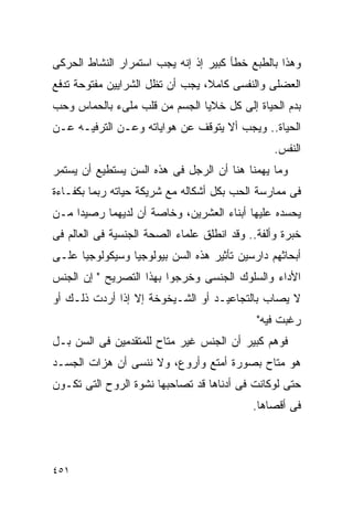 ‫ﻭﻫﺫﺍ ﺒﺎﻟﻁﺒﻊ ﺨﻁﺄ ﻜﺒﻴﺭ ﺇﺫ ﺇﻨﻪ ﻴﺠﺏ ﺍﺴﺘﻤﺭﺍﺭ ﺍﻟﻨﺸﺎﻁ ﺍﻟﺤﺭﻜﻰ‬
‫ﺍﻟﻌﻀﻠﻰ ﻭﺍﻟﻨﻔﺴﻰ ﻜﺎﻤﻼ، ﻴﺠﺏ ﺃﻥ ﺘﻅل ﺍﻟﺸﺭﺍﻴﻴﻥ ﻤﻔﺘﻭﺤﺔ ﺘﺩﻓﻊ‬
‫ﺒﺩﻡ ﺍﻟﺤﻴﺎﺓ ﺇﻟﻰ ﻜل ﺨﻼﻴﺎ ﺍﻟﺠﺴﻡ ﻤﻥ ﻗﻠﺏ ﻤﻠﻰﺀ ﺒﺎﻟﺤﻤﺎﺱ ﻭﺤﺏ‬
‫ﺍﻟﺤﻴﺎﺓ.. ﻭﻴﺠﺏ ﺃﻻ ﻴﺘﻭﻗﻑ ﻋﻥ ﻫﻭﺍﻴﺎﺘﻪ ﻭﻋـﻥ ﺍﻟﺘﺭﻓﻴـﻪ ﻋـﻥ‬
                                                 ‫ﺍﻟﻨﻔﺱ.‬
‫ﻭﻤﺎ ﻴﻬﻤﻨﺎ ﻫﻨﺎ ﺃﻥ ﺍﻟﺭﺠل ﻓﻰ ﻫﺫﻩ ﺍﻟﺴﻥ ﻴﺴﺘﻁﻴﻊ ﺃﻥ ﻴﺴﺘﻤﺭ‬
‫ﻓﻰ ﻤﻤﺎﺭﺴﺔ ﺍﻟﺤﺏ ﺒﻜل ﺃﺸﻜﺎﻟﻪ ﻤﻊ ﺸﺭﻴﻜﺔ ﺤﻴﺎﺘﻪ ﺭﺒﻤﺎ ﺒﻜﻔـﺎﺀﺓ‬
‫ﻴﺤﺴﺩﻩ ﻋﻠﻴﻬﺎ ﺃﺒﻨﺎﺀ ﺍﻟﻌﺸﺭﻴﻥ، ﻭﺨﺎﺼﺔ ﺃﻥ ﻟﺩﻴﻬﻤﺎ ﺭﺼﻴﺩﺍ ﻤـﻥ‬
‫ﺨﺒﺭﺓ ﻭﺃﻟﻔﺔ.. ﻭﻗﺩ ﺍﻨﻁﻠﻕ ﻋﻠﻤﺎﺀ ﺍﻟﺼﺤﺔ ﺍﻟﺠﻨﺴﻴﺔ ﻓﻰ ﺍﻟﻌﺎﻟﻡ ﻓﻰ‬
‫ﺃﺒﺤﺎﺜﻬﻡ ﺩﺍﺭﺴﻴﻥ ﺘﺄﺜﻴﺭ ﻫﺫﻩ ﺍﻟﺴﻥ ﺒﻴﻭﻟﻭﺠﻴﺎ ﻭﺴﻴﻜﻭﻟﻭﺠﻴﺎ ﻋﻠـﻰ‬
‫ﺍﻷﺩﺍﺀ ﻭﺍﻟﺴﻠﻭﻙ ﺍﻟﺠﻨﺴﻰ ﻭﺨﺭﺠﻭﺍ ﺒﻬﺫﺍ ﺍﻟﺘﺼﺭﻴﺢ " ﺇﻥ ﺍﻟﺠﻨﺱ‬
‫ﻻ ﻴﺼﺎﺏ ﺒﺎﻟﺘﺠﺎﻋﻴـﺩ ﺃﻭ ﺍﻟﺸـﻴﺨﻭﺨﺔ ﺇﻻ ﺇﺫﺍ ﺃﺭﺩﺕ ﺫﻟـﻙ ﺃﻭ‬
                                             ‫ﺭﻏﺒﺕ ﻓﻴﻪ"‬
‫ﻓﻭﻫﻡ ﻜﺒﻴﺭ ﺃﻥ ﺍﻟﺠﻨﺱ ﻏﻴﺭ ﻤﺘﺎﺡ ﻟﻠﻤﺘﻘﺩﻤﻴﻥ ﻓﻰ ﺍﻟﺴﻥ ﺒـل‬
‫ﻫﻭ ﻤﺘﺎﺡ ﺒﺼﻭﺭﺓ ﺃﻤﺘﻊ ﻭﺃﺭﻭﻉ، ﻭﻻ ﻨﻨﺴﻰ ﺃﻥ ﻫﺯﺍﺕ ﺍﻟﺠﺴـﺩ‬
‫ﺤﺘﻰ ﻟﻭﻜﺎﻨﺕ ﻓﻰ ﺃﺩﻨﺎﻫﺎ ﻗﺩ ﺘﺼﺎﺤﺒﻬﺎ ﻨﺸﻭﺓ ﺍﻟﺭﻭﺡ ﺍﻟﺘﻰ ﺘﻜـﻭﻥ‬
                                            ‫ﻓﻰ ﺃﻗﺼﺎﻫﺎ.‬




‫١٥٤‬
 