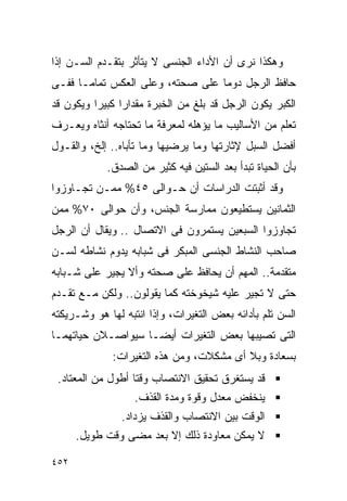 ‫ﻭﻫﻜﺫﺍ ﻨﺭﻯ ﺃﻥ ﺍﻷﺩﺍﺀ ﺍﻟﺠﻨﺴﻰ ﻻ ﻴﺘﺄﺜﺭ ﺒﺘﻘـﺩﻡ ﺍﻟﺴـﻥ ﺇﺫﺍ‬
‫ﺤﺎﻓﻅ ﺍﻟﺭﺠل ﺩﻭﻤﺎ ﻋﻠﻰ ﺼﺤﺘﻪ، ﻭﻋﻠﻰ ﺍﻟﻌﻜﺱ ﺘﻤﺎﻤـﺎ ﻓﻔـﻰ‬
‫ﺍﻟﻜﺒﺭ ﻴﻜﻭﻥ ﺍﻟﺭﺠل ﻗﺩ ﺒﻠﻎ ﻤﻥ ﺍﻟﺨﺒﺭﺓ ﻤﻘﺩﺍﺭﺍ ﻜﺒﻴﺭﺍ ﻭﻴﻜﻭﻥ ﻗﺩ‬
         ‫ﹰ‬     ‫ﹰ‬
‫ﺘﻌﻠﻡ ﻤﻥ ﺍﻷﺴﺎﻟﻴﺏ ﻤﺎ ﻴﺅﻫﻠﻪ ﻟﻤﻌﺭﻓﺔ ﻤﺎ ﺘﺤﺘﺎﺠﻪ ﺃﻨﺜﺎﻩ ﻭﻴﻌـﺭﻑ‬
‫ﺃﻓﻀل ﺍﻟﺴﺒل ﻹﺜﺎﺭﺘﻬﺎ ﻭﻤﺎ ﻴﺭﻀﻴﻬﺎ ﻭﻤﺎ ﺘﺄﺒﺎﻩ.. ﺇﻟﺦ، ﻭﺍﻟﻘـﻭل‬
            ‫ﺒﺄﻥ ﺍﻟﺤﻴﺎﺓ ﺘﺒﺩﺃ ﺒﻌﺩ ﺍﻟﺴﺘﻴﻥ ﻓﻴﻪ ﻜﺜﻴﺭ ﻤﻥ ﺍﻟﺼﺩﻕ.‬
‫ﻭﻗﺩ ﺃﺜﺒﺘﺕ ﺍﻟﺩﺭﺍﺴﺎﺕ ﺃﻥ ﺤـﻭﺍﻟﻰ ٥٤% ﻤﻤـﻥ ﺘﺠـﺎﻭﺯﻭﺍ‬
‫ﺍﻟﺜﻤﺎﻨﻴﻥ ﻴﺴﺘﻁﻴﻌﻭﻥ ﻤﻤﺎﺭﺴﺔ ﺍﻟﺠﻨﺱ، ﻭﺃﻥ ﺤﻭﺍﻟﻰ ٠٧% ﻤﻤﻥ‬
‫ﺘﺠﺎﻭﺯﻭﺍ ﺍﻟﺴﺒﻌﻴﻥ ﻴﺴﺘﻤﺭﻭﻥ ﻓﻰ ﺍﻻﺘﺼﺎل .. ﻭﻴﻘﺎل ﺃﻥ ﺍﻟﺭﺠل‬
‫ﺼﺎﺤﺏ ﺍﻟﻨﺸﺎﻁ ﺍﻟﺠﻨﺴﻰ ﺍﻟﻤﺒﻜﺭ ﻓﻰ ﺸﺒﺎﺒﻪ ﻴﺩﻭﻡ ﻨﺸﺎﻁﻪ ﻟﺴـﻥ‬
‫ﻤﺘﻘﺩﻤﺔ.. ﺍﻟﻤﻬﻡ ﺃﻥ ﻴﺤﺎﻓﻅ ﻋﻠﻰ ﺼﺤﺘﻪ ﻭﺃﻻ ﻴﺠﻴﺭ ﻋﻠﻰ ﺸـﺒﺎﺒﻪ‬
‫ﺤﺘﻰ ﻻ ﺘﺠﻴﺭ ﻋﻠﻴﻪ ﺸﻴﺨﻭﺨﺘﻪ ﻜﻤﺎ ﻴﻘﻭﻟﻭﻥ.. ﻭﻟﻜﻥ ﻤـﻊ ﺘﻘـﺩﻡ‬
‫ﺍﻟﺴﻥ ﺘﻠﻡ ﺒﺄﺩﺍﺌﻪ ﺒﻌﺽ ﺍﻟﺘﻐﻴﺭﺍﺕ، ﻭﺇﺫﺍ ﺍﻨﺘﺒﻪ ﻟﻬﺎ ﻫﻭ ﻭﺸـﺭﻴﻜﺘﻪ‬
‫ﺍﻟﺘﻰ ﺘﺼﻴﺒﻬﺎ ﺒﻌﺽ ﺍﻟﺘﻐﻴﺭﺍﺕ ﺃﻴﻀـﺎ ﺴﻴﻭﺍﺼـﻼﻥ ﺤﻴﺎﺘﻬﻤـﺎ‬
             ‫ﺒﺴﻌﺎﺩﺓ ﻭﺒﻼ ﺃﻯ ﻤﺸﻜﻼﺕ، ﻭﻤﻥ ﻫﺫﻩ ﺍﻟﺘﻐﻴﺭﺍﺕ:‬
 ‫ﻗﺩ ﻴﺴﺘﻐﺭﻕ ﺘﺤﻘﻴﻕ ﺍﻻﻨﺘﺼﺎﺏ ﻭﻗﺘﺎ ﺃﻁﻭل ﻤﻥ ﺍﻟﻤﻌﺘﺎﺩ.‬
                   ‫ﻴﻨﺨﻔﺽ ﻤﻌﺩل ﻭﻗﻭﺓ ﻭﻤﺩﺓ ﺍﻟﻘﺫﻑ.‬
                ‫ﺍﻟﻭﻗﺕ ﺒﻴﻥ ﺍﻻﻨﺘﺼﺎﺏ ﻭﺍﻟﻘﺫﻑ ﻴﺯﺩﺍﺩ.‬
      ‫ﻻ ﻴﻤﻜﻥ ﻤﻌﺎﻭﺩﺓ ﺫﻟﻙ ﺇﻻ ﺒﻌﺩ ﻤﻀﻰ ﻭﻗﺕ ﻁﻭﻴل.‬

‫٢٥٤‬
 