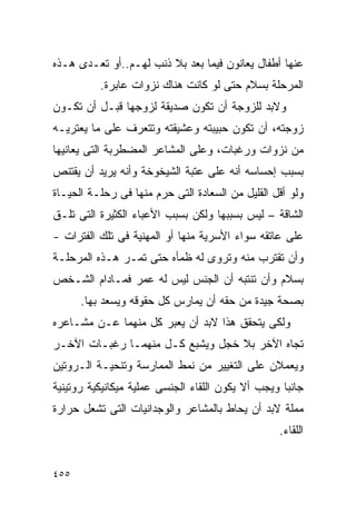 ‫ﻋﻨﻬﺎ ﺃﻁﻔﺎل ﻴﻌﺎﻨﻭﻥ ﻓﻴﻤﺎ ﺒﻌﺩ ﺒﻼ ﺫﻨﺏ ﻟﻬـﻡ..ﺃﻭ ﺘﻌـﺩﻯ ﻫـﺫﻩ‬
          ‫ﺍﻟﻤﺭﺤﻠﺔ ﺒﺴﻼﻡ ﺤﺘﻰ ﻟﻭ ﻜﺎﻨﺕ ﻫﻨﺎﻙ ﻨﺯﻭﺍﺕ ﻋﺎﺒﺭﺓ.‬
‫ﻭﻻﺒﺩ ﻟﻠﺯﻭﺠﺔ ﺃﻥ ﺘﻜﻭﻥ ﺼﺩﻴﻘﺔ ﻟﺯﻭﺠﻬﺎ ﻗﺒـل ﺃﻥ ﺘﻜـﻭﻥ‬
‫ﺯﻭﺠﺘﻪ، ﺃﻥ ﺘﻜﻭﻥ ﺤﺒﻴﺒﺘﻪ ﻭﻋﺸﻴﻘﺘﻪ ﻭﺘﺘﻌﺭﻑ ﻋﻠﻰ ﻤﺎ ﻴﻌﺘﺭﻴـﻪ‬
‫ﻤﻥ ﻨﺯﻭﺍﺕ ﻭﺭﻏﺒﺎﺕ، ﻭﻋﻠﻰ ﺍﻟﻤﺸﺎﻋﺭ ﺍﻟﻤﻀﻁﺭﺒﺔ ﺍﻟﺘﻰ ﻴﻌﺎﻨﻴﻬﺎ‬
‫ﺒﺴﺒﺏ ﺇﺤﺴﺎﺴﻪ ﺃﻨﻪ ﻋﻠﻰ ﻋﺘﺒﺔ ﺍﻟﺸﻴﺨﻭﺨﺔ ﻭﺃﻨﻪ ﻴﺭﻴﺩ ﺃﻥ ﻴﻘﺘﻨﺹ‬
‫ﻭﻟﻭ ﺃﻗل ﺍﻟﻘﻠﻴل ﻤﻥ ﺍﻟﺴﻌﺎﺩﺓ ﺍﻟﺘﻰ ﺤﺭﻡ ﻤﻨﻬﺎ ﻓﻰ ﺭﺤﻠـﺔ ﺍﻟﺤﻴـﺎﺓ‬
‫ﺍﻟﺸﺎﻗﺔ – ﻟﻴﺱ ﺒﺴﺒﺒﻬﺎ ﻭﻟﻜﻥ ﺒﺴﺒﺏ ﺍﻷﻋﺒﺎﺀ ﺍﻟﻜﺜﻴﺭﺓ ﺍﻟﺘﻰ ﺘﻠـﻕ‬
‫ﻋﻠﻰ ﻋﺎﺘﻘﻪ ﺴﻭﺍﺀ ﺍﻷﺴﺭﻴﺔ ﻤﻨﻬﺎ ﺃﻭ ﺍﻟﻤﻬﻨﻴﺔ ﻓﻰ ﺘﻠﻙ ﺍﻟﻔﺘﺭﺍﺕ -‬
‫ﻭﺃﻥ ﺘﻘﺘﺭﺏ ﻤﻨﻪ ﻭﺘﺭﻭﻯ ﻟﻪ ﻅﻤﺄﻩ ﺤﺘﻰ ﺘﻤـﺭ ﻫـﺫﻩ ﺍﻟﻤﺭﺤﻠـﺔ‬
‫ﺒﺴﻼﻡ ﻭﺃﻥ ﺘﻨﺘﺒﻪ ﺃﻥ ﺍﻟﺠﻨﺱ ﻟﻴﺱ ﻟﻪ ﻋﻤﺭ ﻓﻤـﺎﺩﺍﻡ ﺍﻟﺸـﺨﺹ‬
      ‫ﺒﺼﺤﺔ ﺠﻴﺩﺓ ﻤﻥ ﺤﻘﻪ ﺃﻥ ﻴﻤﺎﺭﺱ ﻜل ﺤﻘﻭﻗﻪ ﻭﻴﺴﻌﺩ ﺒﻬﺎ.‬
‫ﻭﻟﻜﻰ ﻴﺘﺤﻘﻕ ﻫﺫﺍ ﻻﺒﺩ ﺃﻥ ﻴﻌﺒﺭ ﻜل ﻤﻨﻬﻤﺎ ﻋـﻥ ﻤﺸـﺎﻋﺭﻩ‬
‫ﺘﺠﺎﻩ ﺍﻵﺨﺭ ﺒﻼ ﺨﺠل ﻭﻴﺸﺒﻊ ﻜـل ﻤﻨﻬﻤـﺎ ﺭﻏﺒـﺎﺕ ﺍﻵﺨـﺭ‬
‫ﻭﻴﻌﻤﻼﻥ ﻋﻠﻰ ﺍﻟﺘﻐﻴﻴﺭ ﻤﻥ ﻨﻤﻁ ﺍﻟﻤﻤﺎﺭﺴﺔ ﻭﺘﻨﺤﻴـﺔ ﺍﻟـﺭﻭﺘﻴﻥ‬
‫ﺠﺎﻨﺒﺎ ﻭﻴﺠﺏ ﺃﻻ ﻴﻜﻭﻥ ﺍﻟﻠﻘﺎﺀ ﺍﻟﺠﻨﺴﻰ ﻋﻤﻠﻴﺔ ﻤﻴﻜﺎﻨﻴﻜﻴﺔ ﺭﻭﺘﻴﻨﻴﺔ‬
‫ﻤﻤﻠﺔ ﻻﺒﺩ ﺃﻥ ﻴﺤﺎﻁ ﺒﺎﻟﻤﺸﺎﻋﺭ ﻭﺍﻟﻭﺠﺩﺍﻨﻴﺎﺕ ﺍﻟﺘﻰ ﺘﺸﻌل ﺤﺭﺍﺭﺓ‬
                                                  ‫ﺍﻟﻠﻘﺎﺀ.‬


‫٥٥٤‬
 