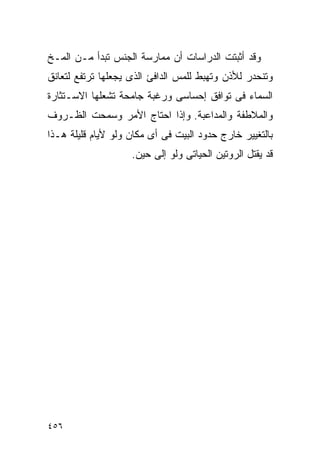 ‫ﻭﻗﺩ ﺃﺜﺒﺘﺕ ﺍﻟﺩﺭﺍﺴﺎﺕ ﺃﻥ ﻤﻤﺎﺭﺴﺔ ﺍﻟﺠﻨﺱ ﺘﺒﺩﺃ ﻤـﻥ ﺍﻟﻤـﺦ‬
‫ﻭﺘﻨﺤﺩﺭ ﻟﻸﺫﻥ ﻭﺘﻬﺒﻁ ﻟﻠﻤﺱ ﺍﻟﺩﺍﻓﺊ ﺍﻟﺫﻯ ﻴﺠﻌﻠﻬﺎ ﺘﺭﺘﻔﻊ ﻟﺘﻌﺎﻨﻕ‬
‫ﺍﻟﺴﻤﺎﺀ ﻓﻰ ﺘﻭﺍﻓﻕ ﺇﺤﺴﺎﺴﻰ ﻭﺭﻏﺒﺔ ﺠﺎﻤﺤﺔ ﺘﺸﻌﻠﻬﺎ ﺍﻻﺴـﺘﺜﺎﺭﺓ‬
‫ﻭﺍﻟﻤﻼﻁﻔﺔ ﻭﺍﻟﻤﺩﺍﻋﺒﺔ. ﻭﺇﺫﺍ ﺍﺤﺘﺎﺝ ﺍﻷﻤﺭ ﻭﺴﻤﺤﺕ ﺍﻟﻅـﺭﻭﻑ‬
‫ﺒﺎﻟﺘﻐﻴﻴﺭ ﺨﺎﺭﺝ ﺤﺩﻭﺩ ﺍﻟﺒﻴﺕ ﻓﻰ ﺃﻯ ﻤﻜﺎﻥ ﻭﻟﻭ ﻷﻴﺎﻡ ﻗﻠﻴﻠﺔ ﻫـﺫﺍ‬
                    ‫ﻗﺩ ﻴﻘﺘل ﺍﻟﺭﻭﺘﻴﻥ ﺍﻟﺤﻴﺎﺘﻰ ﻭﻟﻭ ﺇﻟﻰ ﺤﻴﻥ.‬




‫٦٥٤‬
 