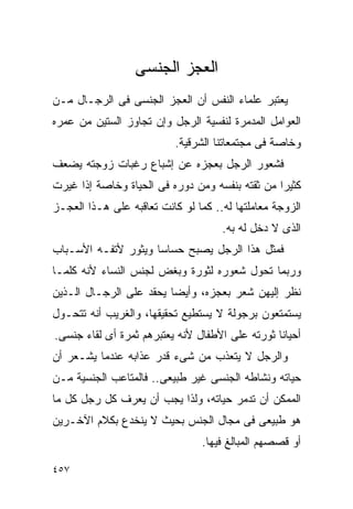 ‫ﺍﻟﻌﺠﺯ ﺍﻟﺠﻨﺴﻰ‬
‫ﻴﻌﺘﺒﺭ ﻋﻠﻤﺎﺀ ﺍﻟﻨﻔﺱ ﺃﻥ ﺍﻟﻌﺠﺯ ﺍﻟﺠﻨﺴﻰ ﻓﻰ ﺍﻟﺭﺠـﺎل ﻤـﻥ‬
‫ﺍﻟﻌﻭﺍﻤل ﺍﻟﻤﺩﻤﺭﺓ ﻟﻨﻔﺴﻴﺔ ﺍﻟﺭﺠل ﻭﺇﻥ ﺘﺠﺎﻭﺯ ﺍﻟﺴﺘﻴﻥ ﻤﻥ ﻋﻤﺭﻩ‬
                           ‫ﻭﺨﺎﺼﺔ ﻓﻰ ﻤﺠﺘﻤﻌﺎﺘﻨﺎ ﺍﻟﺸﺭﻗﻴﺔ.‬
‫ﻓﺸﻌﻭﺭ ﺍﻟﺭﺠل ﺒﻌﺠﺯﻩ ﻋﻥ ﺇﺸﺒﺎﻉ ﺭﻏﺒﺎﺕ ﺯﻭﺠﺘﻪ ﻴﻀﻌﻑ‬
‫ﻜﺜﻴﺭﺍ ﻤﻥ ﺜﻘﺘﻪ ﺒﻨﻔﺴﻪ ﻭﻤﻥ ﺩﻭﺭﻩ ﻓﻰ ﺍﻟﺤﻴﺎﺓ ﻭﺨﺎﺼﺔ ﺇﺫﺍ ﻏﻴﺭﺕ‬
‫ﺍﻟﺯﻭﺠﺔ ﻤﻌﺎﻤﻠﺘﻬﺎ ﻟﻪ.. ﻜﻤﺎ ﻟﻭ ﻜﺎﻨﺕ ﺘﻌﺎﻗﺒﻪ ﻋﻠﻰ ﻫـﺫﺍ ﺍﻟﻌﺠـﺯ‬
                                     ‫ﺍﻟﺫﻯ ﻻ ﺩﺨل ﻟﻪ ﺒﻪ.‬
‫ﻓﻤﺜل ﻫﺫﺍ ﺍﻟﺭﺠل ﻴﺼﺒﺢ ﺤﺴﺎﺴﺎ ﻭﻴﺜﻭﺭ ﻷﺘﻔـﻪ ﺍﻷﺴـﺒﺎﺏ‬
‫ﻭﺭﺒﻤﺎ ﺘﺤﻭل ﺸﻌﻭﺭﻩ ﻟﺜﻭﺭﺓ ﻭﺒﻐﺽ ﻟﺠﻨﺱ ﺍﻟﻨﺴﺎﺀ ﻷﻨﻪ ﻜﻠﻤـﺎ‬
‫ﻨﻅﺭ ﺇﻟﻴﻬﻥ ﺸﻌﺭ ﺒﻌﺠﺯﻩ، ﻭﺃﻴﻀﺎ ﻴﺤﻘﺩ ﻋﻠﻰ ﺍﻟﺭﺠـﺎل ﺍﻟـﺫﻴﻥ‬
‫ﻴﺴﺘﻤﺘﻌﻭﻥ ﺒﺭﺠﻭﻟﺔ ﻻ ﻴﺴﺘﻁﻴﻊ ﺘﺤﻘﻴﻘﻬﺎ، ﻭﺍﻟﻐﺭﻴﺏ ﺃﻨﻪ ﺘﺘﺤـﻭل‬
‫ﺃﺤﻴﺎﻨﺎ ﺜﻭﺭﺘﻪ ﻋﻠﻰ ﺍﻷﻁﻔﺎل ﻷﻨﻪ ﻴﻌﺘﺒﺭﻫﻡ ﺜﻤﺭﺓ ﺃﻯ ﻟﻘﺎﺀ ﺠﻨﺴﻰ.‬
‫ﻭﺍﻟﺭﺠل ﻻ ﻴﺘﻌﺫﺏ ﻤﻥ ﺸﻰﺀ ﻗﺩﺭ ﻋﺫﺍﺒﻪ ﻋﻨﺩﻤﺎ ﻴﺸـﻌﺭ ﺃﻥ‬
‫ﺤﻴﺎﺘﻪ ﻭﻨﺸﺎﻁﻪ ﺍﻟﺠﻨﺴﻰ ﻏﻴﺭ ﻁﺒﻴﻌﻰ.. ﻓﺎﻟﻤﺘﺎﻋﺏ ﺍﻟﺠﻨﺴﻴﺔ ﻤـﻥ‬
‫ﺍﻟﻤﻤﻜﻥ ﺃﻥ ﺘﺩﻤﺭ ﺤﻴﺎﺘﻪ، ﻭﻟﺫﺍ ﻴﺠﺏ ﺃﻥ ﻴﻌﺭﻑ ﻜل ﺭﺠل ﻜل ﻤﺎ‬
‫ﻫﻭ ﻁﺒﻴﻌﻰ ﻓﻰ ﻤﺠﺎل ﺍﻟﺠﻨﺱ ﺒﺤﻴﺙ ﻻ ﻴﻨﺨﺩﻉ ﺒﻜﻼﻡ ﺍﻵﺨـﺭﻴﻥ‬
                                 ‫ﺃﻭ ﻗﺼﺼﻬﻡ ﺍﻟﻤﺒﺎﻟﻎ ﻓﻴﻬﺎ.‬

‫٧٥٤‬
 