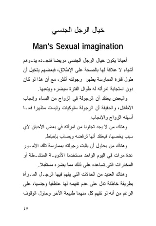 ‫ﺨﻴﺎل ﺍﻟﺭﺠل ﺍﻟﺠﻨﺴﻲ‬
     ‫‪Man's Sexual imagination‬‬
‫ﺃﺤﻴﺎﻨﺎ ﻴﻜﻭﻥ ﺨﻴﺎل ﺍﻟﺭﺠل ﺍﻟﺠﻨﺴﻲ ﻤﺭﻴﻀﺎ ﻓﻨﺠـﺩﻩ ﻴﺘـﻭﻫﻡ‬
‫ﺃﺸﻴﺎﺀ ﻻ ﻋﻼﻗﺔ ﻟﻬﺎ ﺒﺎﻟﺼﺤﺔ ﻋﻠﻰ ﺍﻹﻁﻼﻕ، ﻓﺒﻌﻀﻬﻡ ﻴﺘﺨﻴل ﺃﻥ‬
‫ﻁﻭل ﻓﺘﺭﺓ ﺍﻟﻤﻤﺎﺭﺴﺔ ﻴﻅﻬﺭ ﺭﺠﻭﻟﺘﻪ ﺃﻜﺜﺭ، ﻤﻊ ﺃﻥ ﻫﺫﺍ ﻟﻭ ﻜﺎﻥ‬
       ‫ﺩﻭﻥ ﺍﺴﺘﺠﺎﺒﺔ ﺍﻤﺭﺃﺘﻪ ﻟﻪ ﻁﻭﺍل ﺍﻟﻔﺘﺭﺓ ﺴﻴﻀﺭﻩ ﻭﻴﺘﻌﺒﻬﺎ.‬
‫ﻭﺍﻟﺒﻌﺽ ﻴﻌﺘﻘﺩ ﺃﻥ ﺍﻟﺭﺠﻭﻟﺔ ﻓﻲ ﺍﻟﺯﻭﺍﺝ ﻤﻥ ﺍﻟﻨﺴﺎﺀ ﻭﺇﻨﺠﺎﺏ‬
‫ﺍﻷﻁﻔﺎل، ﻭﺍﻟﺤﻘﻴﻘﺔ ﺃﻥ ﺍﻟﺭﺠﻭﻟﺔ ﺴﻠﻭﻜﻴﺎﺕ ﻭﻟﻴﺴﺕ ﻤﻅﻬﺭﺍ ﻓﻤـﺎ‬
                                 ‫ﺃﺴﻬﻠﻪ ﺍﻟﺯﻭﺍﺝ ﻭﺍﻹﻨﺠﺎﺏ.‬
‫ﻭﻫﻨﺎﻙ ﻤﻥ ﻻ ﻴﺠﺩ ﺘﺠﺎﻭﺒﺎ ﻤﻥ ﺍﻤﺭﺃﺘﻪ ﻓﻲ ﺒﻌﺽ ﺍﻷﺤﻴﺎﻥ ﻷﻱ‬
          ‫ﺴﺒﺏ ﻴﺨﺼﻬﺎ، ﻓﻴﻌﺘﻘﺩ ﺃﻨﻬﺎ ﺘﺭﻓﻀﻪ ﻭﻴﺼﺎﺏ ﺒﺈﺤﺒﺎﻁ.‬
‫ﻭﻫﻨﺎﻙ ﻤﻥ ﻴﺤﺎﻭل ﺃﻥ ﻴﺜﺒﺕ ﺭﺠﻭﻟﺘﻪ ﺒﻤﻤﺎﺭﺴﺔ ﺘﻠﻙ ﺍﻷﻤـﻭﺭ‬
‫ﻋﺩﺓ ﻤﺭﺍﺕ ﻓﻲ ﺍﻟﻴﻭﻡ ﺍﻟﻭﺍﺤﺩ ﻤﺴﺘﺨﺩﻤﺎ ﺍﻷﺩﻭﻴـﺔ ﺍﻟﻤﻨﺸـﻁﺔ ﺃﻭ‬
       ‫ﺍﻟﻤﺨﺩﺭﺍﺕ ﺍﻟﺘﻲ ﺘﺴﺎﻋﺩﻩ ﻋﻠﻰ ﺫﻟﻙ ﻤﻤﺎ ﻴﻀﺭﻩ ﻤﺴﺘﻘﺒﻼ.‬
‫ﻭﻫﻨﺎﻙ ﺍﻟﻌﺩﻴﺩ ﻤﻥ ﺍﻟﺤﺎﻻﺕ ﺍﻟﺘﻲ ﻴﻔﻬﻡ ﻓﻴﻬﺎ ﺍﻟﺭﺠـل ﺍﻟﻤـﺭﺃﺓ‬
‫ﺒﻁﺭﻴﻘﺔ ﺨﺎﻁﺌﺔ ﺘﺩل ﻋﻠﻰ ﻋﺩﻡ ﺘﻔﻬﻤﻪ ﻟﻬﺎ ﻋﺎﻁﻔﻴﺎ ﻭﺠﻨﺴﻴﺎ، ﻋﻠﻰ‬
‫ﺍﻟﺭﻏﻡ ﻤﻥ ﺃﻨﻪ ﻟﻭ ﺘﻔﻬﻡ ﻜل ﻤﻨﻬﻤﺎ ﻁﺒﻴﻌﺔ ﺍﻵﺨﺭ ﻭﺤﺎﻭل ﺍﻟﻭﻗﻭﻑ‬

‫٥٤‬
 