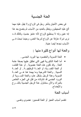 ‫ﺍﻟﻌﻨﺔ ﺍﻟﺠﻨﺴﻴﺔ‬
‫ﻓﻰ ﺒﻌﺽ ﺍﻷﺤﻴﺎﻥ ﻴﺘﺄﺨﺭ ﺭﺠل ﻓﻰ ﺍﻟﺯﻭﺍﺝ ﻭﻻ ﻴﻘﺒل ﻋﻠﻴﻪ ﻤﻬﻤﺎ‬
‫ﺃﻟﺢ ﻋﻠﻴﻪ ﺍﻟﻤﺤﻴﻁﻭﻥ ﻭﻴﺘﻌﻠل ﺒﺎﻟﻌﺩﻴﺩ ﻤﻥ ﺍﻷﺴﺒﺎﺏ ﺜﻡ ﻴﺘﻀﺢ ﺒﻌﺩ ﻫﺫﺍ‬
‫ﺇﻨﻪ ﻋﻨﻴﻥ ﻭﺇﻨﻪ ﻻ ﻴﺴﺘﻁﻴﻊ ﺍﻟﺯﻭﺍﺝ ﻷﻨﻪ ﻋﺎﺠﺯ ﺠﻨﺴﻴﺎ، ﻭﻜﺫﻟﻙ ﻗـﺩ‬
‫ﻨﺭﻯ ﺍﻤﺭﺃﺓ ﻋﺎﺯﻓﺔ ﻋﻥ ﺍﻟﺯﻭﺍﺝ ﻟﺩﺭﺠﺔ ﺍﻟﻌﻨﺱ، ﻭﺤﻴﻨﻤﺎ ﻨﺒﺤﺙ ﻓـﻰ‬
                                 ‫ﺍﻷﺴﺒﺎﺏ ﻨﺠﺩﻫﺎ ﺃﻴﻀﺎ ﻋﻨﻴﻨﺔ.‬

                     ‫ﻭﺍﻟﻌﻨﺔ ﻟﻬﺎ ﺃﻨﻭﺍﻉ ﻜﺜﻴﺭﺓ ﻤﻨﻬﺎ :‬
        ‫ﺍﻟﻌﻨﺔ ﺍﻟﻨﺴﻭﻴﺔ ﻭﺍﻟﻤﻘﺼﻭﺩ ﺒﻬﺎ ﺍﻟﺒﺭﻭﺩ ﺍﻟﺠﻨﺴﻰ..‬
‫ﺃﻤﺎ ﺍﻟﻌﻨﺔ ﺍﻟﺫﻜﻭﺭﻴﺔ ﻓﻬﻰ ﺍﻟﺘﻰ ﻨﻁﻠﻕ ﻋﻠﻴﻬﺎ ﺒﺼﻔﺔ ﻋﺎﻤﺔ‬
‫ﺍﻟﻌﻨﺔ.. ﻭﻗﺩ ﺘﻜﻭﻥ ﻫﺫﻩ ﺍﻟﻌﻨﺔ ﻋﻀﻭﻴﺔ.. ﺃﻭ ﻋﻨﺔ ﺍﻟﻘﺫﻑ،‬
‫ﺃﻭ ﺍﻟﻌﻨﺔ ﺍﻟﻨﻔﺴـﻴﺔ، ﺃﻭ ﺍﻟﻌﻨـﺔ ﺍﻟﻭﻅﻴﻔﻴـﺔ.. ﺃﻭ ﺍﻟﻌﻨـﺔ‬
‫ﺍﻟﻨﺴﺒﻴﺔ.. ﻭﺍﻟﻌﻨﺔ ﺍﻟﺸﺭﺠﻴﺔ ﻭﻤﺎ ﻴﻬﻤﻨﺎ ﻫﻨﺎ ﻫـﻰ ﺍﻟﻌﻨـﺔ‬
‫ﺍﻟﻨﺴﻭﻴﺔ ﻭﻋﻨﺔ ﺍﻟﺭﺠل ﺒﺸﻜل ﻋﺎﻡ، ﻭﺍﻟﻌﻨﺔ ﺍﻟﻨﺴـﻭﻴﺔ ﺃﻭ‬
‫ﺍﻟﺒﺭﻭﺩ ﺍﻟﺠﻨﺴﻰ ﻗﺩ ﺘﻨﺎﻭﻟﻨﺎﻩ ﻤﻥ ﻗﺒل ﻓﻰ ﺍﻟﺠﺯﺀ ﺍﻟﺨﺎﺹ‬
‫ﺒﺎﻟﻤﺭﺃﺓ، ﻭﺍﻵﻥ ﺴﻨﺘﻨﺎﻭل ﻋﻨﺔ ﺍﻟﺭﺠل ﺍﻟﺠﻨﺴﻴﺔ ﺒﺎﻟﺸـﺭﺡ‬
                                      ‫ﻭﺍﻹﻴﻀﺎﺡ.‬

                                           ‫ﺃﺴﺒﺎﺏ ﺍﻟﻌﻨﺔ‬
   ‫ﺘﻨﻘﺴﻡ ﺃﺴﺒﺎﺏ ﺍﻟﻌﺠﺯ ﺃﻭ ﺍﻟﻌﻨﺔ ﻟﻘﺴﻤﻴﻥ: ﻋﻀﻭﻯ ﻭﻨﻔﺴﻰ.‬

‫٩٥٤‬
 