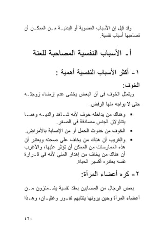 ‫ﻭﻗﺩ ﻗﻴل ﺇﻥ ﺍﻷﺴﺒﺎﺏ ﺍﻟﻌﻀﻭﻴﺔ ﺃﻭ ﺍﻟﺒﺩﻨﻴـﺔ ﻤـﻥ ﺍﻟﻤﻤﻜـﻥ ﺃﻥ‬
                                    ‫ﺘﺼﺎﺤﺒﻬﺎ ﺃﺴﺒﺎﺏ ﻨﻔﺴﻴﺔ.‬


      ‫ﺃـ ﺍﻷﺴﺒﺎﺏ ﺍﻟﻨﻔﺴﻴﺔ ﺍﻟﻤﺼﺎﺤﺒﺔ ﻟﻠﻌﻨﺔ‬

               ‫١- ﺃﻜﺜﺭ ﺍﻷﺴﺒﺎﺏ ﺍﻟﻨﻔﺴﻴﺔ ﺃﻫﻤﻴﺔ :‬
                                               ‫ﺍﻟﺨﻭﻑ:‬
‫ﻭﻴﺘﻤﺜل ﺍﻟﺨﻭﻑ ﻓﻰ ﺃﻥ ﺍﻟﺒﻌﺽ ﻴﺨﺸﻰ ﻋﺩﻡ ﺇﺭﻀﺎﺀ ﺯﻭﺠﺘـﻪ‬
                               ‫ﺤﺘﻰ ﻻ ﻴﻭﺍﺠﻪ ﻤﻨﻬﺎ ﺍﻟﺭﻓﺽ.‬
‫ﻭﻫﻨﺎﻙ ﻤﻥ ﻴﺩﺍﺨﻠﻪ ﺨﻭﻑ ﻷﻨﻪ ﺸـﺎﻫﺩ ﻭﺍﻟﺩﻴـﻪ ﻭﻫﻤـﺎ‬
              ‫ﻴﺘﻨﺎﻭﻻﻥ ﺍﻟﺠﻨﺱ ﻤﺼﺎﺩﻓﺔ ﻓﻰ ﺍﻟﺼﻐﺭ.‬
‫ﺍﻟﺨﻭﻑ ﻤﻥ ﺤﺩﻭﺙ ﺍﻟﺤﻤل ﺃﻭ ﻤﻥ ﺍﻹﺼﺎﺒﺔ ﺒﺎﻷﻤﺭﺍﺽ.‬
‫ﻭﺍﻟﻐﺭﻴﺏ ﺃﻥ ﻫﻨﺎﻙ ﻤﻥ ﻴﺨﺎﻑ ﻋﻠﻰ ﺼﺤﺘﻪ ﻭﻴﻌﺘﺒﺭ ﺃﻥ‬
‫ﻫﺫﻩ ﺍﻟﻤﻤﺎﺭﺴﺎﺕ ﻤﻥ ﺍﻟﻤﻤﻜﻥ ﺃﻥ ﺘﺅﺜﺭ ﻋﻠﻴﻬﺎ، ﻭﺍﻷﻏﺭﺏ‬
‫ﺃﻥ ﻫﻨﺎﻙ ﻤﻥ ﻴﺨﺎﻑ ﻤﻥ ﺇﻫﺩﺍﺭ ﺍﻟﻤﻨﻰ ﻷﻨﻪ ﻓﻰ ﻗـﺭﺍﺭﺓ‬
                       ‫ﻨﻔﺴﻪ ﻴﻌﺘﺒﺭﻩ ﺃﻜﺴﻴﺭ ﺍﻟﺤﻴﺎﺓ.‬

                           ‫٢- ﻜﺭﻩ ﺃﻋﻀﺎﺀ ﺍﻟﻤﺭﺃﺓ:‬
‫ﺒﻌﺽ ﺍﻟﺭﺠﺎل ﻤﻥ ﺍﻟﻤﺼﺎﺒﻴﻥ ﺒﻌﻘﺩ ﻨﻔﺴﻴﺔ ﻴﺸـﻤﺌﺯﻭﻥ ﻤـﻥ‬
‫ﺃﻋﻀﺎﺀ ﺍﻟﻤﺭﺃﺓ ﻭﺤﻴﻥ ﻴﺭﻭﻨﻬﺎ ﻴﻨﺘﺎﺒﻬﻡ ﻨﻔـﻭﺭ ﻭﻏﺜﻴـﺎﻥ، ﻭﻫـﺫﺍ‬


‫٠٦٤‬
 