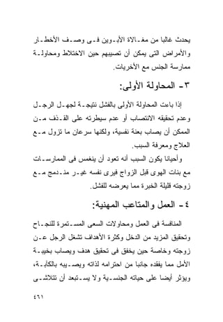 ‫ﻴﺤﺩﺙ ﻏﺎﻟﺒﺎ ﻤﻥ ﻤﻐـﺎﻻﺓ ﺍﻷﺒـﻭﻴﻥ ﻓـﻰ ﻭﺼـﻑ ﺍﻷﺨﻁـﺎﺭ‬
‫ﻭﺍﻷﻤﺭﺍﺽ ﺍﻟﺘﻰ ﻴﻤﻜﻥ ﺃﻥ ﺘﺼﻴﺒﻬﻡ ﺤﻴﻥ ﺍﻻﺨﺘﻼﻁ ﻭﻤﺤﺎﻭﻟـﺔ‬
                           ‫ﻤﻤﺎﺭﺴﺔ ﺍﻟﺠﻨﺱ ﻤﻊ ﺍﻷﺨﺭﻴﺎﺕ.‬

                              ‫٣- ﺍﻟﻤﺤﺎﻭﻟﺔ ﺍﻷﻭﻟﻰ:‬
‫ﺇﺫﺍ ﺒﺎﺀﺕ ﺍﻟﻤﺤﺎﻭﻟﺔ ﺍﻷﻭﻟﻰ ﺒﺎﻟﻔﺸل ﻨﺘﻴﺠـﺔ ﻟﺠﻬـل ﺍﻟﺭﺠـل‬
‫ﻭﻋﺩﻡ ﺘﺤﻘﻴﻘﻪ ﺍﻻﻨﺘﺼﺎﺏ ﺃﻭ ﻋﺩﻡ ﺴﻴﻁﺭﺘﻪ ﻋﻠﻰ ﺍﻟﻘـﺫﻑ ﻤـﻥ‬
‫ﺍﻟﻤﻤﻜﻥ ﺃﻥ ﻴﺼﺎﺏ ﺒﻌﻨﺔ ﻨﻔﺴﻴﺔ، ﻭﻟﻜﻨﻬﺎ ﺴﺭﻋﺎﻥ ﻤﺎ ﺘﺯﻭل ﻤـﻊ‬
                                  ‫ﺍﻟﻌﻼﺝ ﻭﻤﻌﺭﻓﺔ ﺍﻟﺴﺒﺏ.‬
‫ﻭﺃﺤﻴﺎﻨﺎ ﻴﻜﻭﻥ ﺍﻟﺴﺒﺏ ﺃﻨﻪ ﺘﻌﻭﺩ ﺃﻥ ﻴﻨﻐﻤﺱ ﻓﻰ ﺍﻟﻤﻤﺎﺭﺴـﺎﺕ‬
‫ﻤﻊ ﺒﻨﺎﺕ ﺍﻟﻬﻭﻯ ﻗﺒل ﺍﻟﺯﻭﺍﺝ ﻓﻴﺭﻯ ﻨﻔﺴﻪ ﻏﻴـﺭ ﻤﻨـﺩﻤﺞ ﻤـﻊ‬
                   ‫ﺯﻭﺠﺘﻪ ﻗﻠﻴﻠﺔ ﺍﻟﺨﺒﺭﺓ ﻤﻤﺎ ﻴﻌﺭﻀﻪ ﻟﻠﻔﺸل.‬

                    ‫٤- ﺍﻟﻌﻤل ﻭﺍﻟﻤﺘﺎﻋﺏ ﺍﻟﻤﻬﻨﻴﺔ:‬
‫ﺍﻟﻤﻨﺎﻓﺴﺔ ﻓﻰ ﺍﻟﻌﻤل ﻭﻤﺤﺎﻭﻻﺕ ﺍﻟﺴﻌﻰ ﺍﻟﻤﺴـﺘﻤﺭﺓ ﻟﻠﻨﺠـﺎﺡ‬
‫ﻭﺘﺤﻘﻴﻕ ﺍﻟﻤﺯﻴﺩ ﻤﻥ ﺍﻟﺩﺨل ﻭﻜﺜﺭﺓ ﺍﻷﻫﺩﺍﻑ ﺘﺸﻐل ﺍﻟﺭﺠل ﻋـﻥ‬
‫ﺯﻭﺠﺘﻪ ﻭﺨﺎﺼﺔ ﺤﻴﻥ ﻴﺨﻔﻕ ﻓﻰ ﺘﺤﻘﻴﻕ ﻫﺩﻑ ﻭﻴﺼﺎﺏ ﺒﺨﻴﺒـﺔ‬
‫ﺍﻷﻤل ﻤﻤﺎ ﻴﻔﻘﺩﻩ ﺠﺎﻨﺒﺎ ﻤﻥ ﺍﺤﺘﺭﺍﻤﻪ ﻟﺫﺍﺘﻪ ﻭﻴﺼـﻴﺒﻪ ﺒﺎﻟﻜﺂﺒـﺔ،‬
‫ﻭﻴﺅﺜﺭ ﺃﻴﻀﺎ ﻋﻠﻰ ﺤﻴﺎﺘﻪ ﺍﻟﺠﻨﺴـﻴﺔ ﻭﻻ ﻴﺴـﺘﺒﻌﺩ ﺃﻥ ﺘﺘﻼﺸـﻰ‬

‫١٦٤‬
 