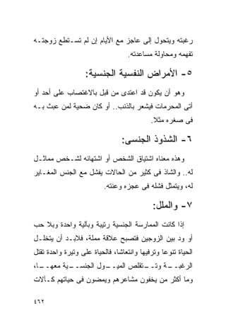 ‫ﺭﻏﺒﺘﻪ ﻭﻴﺘﺤﻭل ﺇﻟﻰ ﻋﺎﺠﺯ ﻤﻊ ﺍﻷﻴﺎﻡ ﺇﻥ ﻟﻡ ﺘﺴـﺘﻁﻊ ﺯﻭﺠﺘـﻪ‬
                                  ‫ﺘﻔﻬﻤﻪ ﻭﻤﺤﺎﻭﻟﺔ ﻤﺴﺎﻋﺩﺘﻪ.‬

                   ‫٥- ﺍﻷﻤﺭﺍﺽ ﺍﻟﻨﻔﺴﻴﺔ ﺍﻟﺠﻨﺴﻴﺔ:‬
‫ﻭﻫﻭ ﺃﻥ ﻴﻜﻭﻥ ﻗﺩ ﺍﻋﺘﺩﻯ ﻤﻥ ﻗﺒل ﺒﺎﻻﻏﺘﺼﺎﺏ ﻋﻠﻰ ﺃﺤﺩ ﺃﻭ‬
‫ﺃﺘﻰ ﺍﻟﻤﺤﺭﻤﺎﺕ ﻓﻴﺸﻌﺭ ﺒﺎﻟﺫﻨﺏ.. ﺃﻭ ﻜﺎﻥ ﻀﺤﻴﺔ ﻟﻤﻥ ﻋﺒﺙ ﺒـﻪ‬
                                           ‫ﻓﻰ ﺼﻐﺭﻩ ﻤﺜﻼ.‬

                                ‫٦- ﺍﻟﺸﺫﻭﺫ ﺍﻟﺠﻨﺴﻰ:‬
‫ﻭﻫﺫﻩ ﻤﻌﻨﺎﻩ ﺍﺸﺘﻴﺎﻕ ﺍﻟﺸﺨﺹ ﺃﻭ ﺍﺸﺘﻬﺎﺌﻪ ﻟﺸـﺨﺹ ﻤﻤﺎﺜـل‬
‫ﻟﻪ.. ﻭﺍﻟﺸﺎﺫ ﻓﻰ ﻜﺜﻴﺭ ﻤﻥ ﺍﻟﺤﺎﻻﺕ ﻴﻔﺸل ﻤﻊ ﺍﻟﺠﻨﺱ ﺍﻟﻤﻐـﺎﻴﺭ‬
                          ‫ﻟﻪ، ﻭﻴﺘﻤﺜل ﻓﺸﻠﻪ ﻓﻰ ﻋﺠﺯﻩ ﻭﻋﻨﺘﻪ.‬

                                            ‫٧- ﻭﺍﻟﻤﻠل:‬
‫ﺇﺫﺍ ﻜﺎﻨﺕ ﺍﻟﻤﻤﺎﺭﺴﺔ ﺍﻟﺠﻨﺴﻴﺔ ﺭﺘﻴﺒﺔ ﻭﺒﺂﻟﻴﺔ ﻭﺍﺤﺩﺓ ﻭﺒﻼ ﺤﺏ‬
‫ﺃﻭ ﻭﺩ ﺒﻴﻥ ﺍﻟﺯﻭﺠﻴﻥ ﻓﺘﺼﺒﺢ ﻋﻼﻗﺔ ﻤﻤﻠﺔ، ﻓﻼﺒـﺩ ﺃﻥ ﻴﺘﺨﻠـل‬
‫ﺍﻟﺤﻴﺎﺓ ﺘﻨﻭﻋﺎ ﻭﺘﺭﻓﻴﻬﺎ ﻭﺍﻨﺘﻌﺎﺸﺎ، ﻓﺎﻟﺤﻴﺎﺓ ﻋﻠﻰ ﻭﺘﻴﺭﺓ ﻭﺍﺤﺩﺓ ﺘﻘﺘل‬
‫ـﺎ،‬
  ‫ـﻴﺔ ﻤﻌﻬــ‬
          ‫ـﻭل ﺍﻟﺠﻨﺴــ‬
                    ‫ـﺘﻘﻠﺹ ﺍﻟﻤﻴــ‬
                               ‫ـﺔ ﻭﺘــ‬
                                     ‫ﺍﻟﺭﻏﺒــ‬
‫ﻭﻤﺎ ﺃﻜﺜﺭ ﻤﻥ ﻴﺨﻔﻭﻥ ﻤﺸﺎﻋﺭﻫﻡ ﻭﻴﻤﻀﻭﻥ ﻓﻰ ﺤﻴﺎﺘﻬﻡ ﻜـﺂﻻﺕ‬

‫٢٦٤‬
 