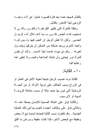 ‫ﺒﺎﻟﻔﺸل ﻓﺴﻴﺠﺩ ﻨﻔﺴﻪ ﺒﻌﺩ ﻓﺘﺭﺓ ﻗﺼﻴﺭﺓ ﻋﺎﺠﺯﺍ ﻋﻥ ﺃﺩﺍﺀ ﻭﺍﺠﺒـﻪ‬
               ‫ﹰ‬
                            ‫ﺍﻟﺯﻭﺠﻰ ﻟﻬﺫﺍ ﺍﻟﺸﻌﻭﺭ ﺒﺎﻟﻔﺸل..‬
‫ﻭﻫﻜﺫﺍ ﻓﺎﻟﻤﺭﺃﺓ ﺍﻟﺘﻰ ﺘﻅﻬﺭ ﺍﻟﻜﺭﺍﻫﻴـﺔ ﻭﺍﻟﻨﻔـﻭﺭ ﻭﺍﻟﺘـﻰ ﻻ‬
‫ﺘﺴﺘﺠﻴﺏ ﻟﻨﺩﺍﺀ ﺍﻟﺠﻨﺱ ﺘﻜـﻭﻥ ﺴـﺒﺒﺎ ﻻﺨـﺘﻼل ﺃﺩﺍﺀ ﺍﻟﺭﺠـل‬
‫ﺍﻟﺠﻨﺴﻰ.. ﻭﻟﻜﻥ ﺇﺫﺍ ﻓﻁﻥ ﺍﻟﺭﺠل ﺃﻥ ﺍﻟﻌﻴﺏ ﻓﻴﻬﺎ ﻭﻟـﻴﺱ ﻓﻴـﻪ‬
‫ﻭﺍﺘﺠﻪ ﻷﺨﺭﻯ ﻭﻭﺠﺩ ﻀﺎﻟﺘﻪ ﻤﻥ ﺍﻟﻤﻤﻜﻥ ﺃﻥ ﻴﺘﺭﻜﻬﺎ ﻭﻴﺘﺤـﻭل‬
‫ﻟﻐﻴﺭﻫﺎ .. ﻭﻜﻡ ﻤﻥ ﺒﻴﻭﺕ ﻫﺩﻤﺕ ﻟﻬﺫﺍ ﺍﻟﺴﺒﺏ.. ﻭﻻﺒﺩ ﺃﻥ ﻴﻜﻭﻥ‬
‫ﻟﻠﻤﺭﺃﺓ ﺩﻭﺭ ﺇﻴﺠﺎﺒﻰ ﻭﺃﻥ ﺘﺒﺎﺩﻟﻪ ﺍﻟﻤﺩﺍﻋﺒﺔ ﻭﺍﻟﺤﺏ ﻭﻻ ﺘﺨﻔﻰ ﻋﻨﻪ‬
                                            ‫ﺭﻏﺒﺘﻬﺎ ﻓﻴﻪ.‬

                                       ‫٠١- ﺍﻟﻜﺂﺒﺔ:‬
‫ﺍﻟﻜﺂﺒﺔ ﺩﻭﻤﺎ ﺘﺼﻴﺏ ﺍﻟﺭﺠل ﻨﺘﻴﺠﺔ ﻟﺨﻴﺒﺔ ﺍﻷﻤل ﻓﻰ ﺍﻟﻌﻤل ﺃﻭ‬
‫ﻓﻰ ﺍﻟﺯﻭﺍﺝ ﺒﺴﺒﺏ ﺍﻟﺨﻼﻑ ﻋﻠﻰ ﺘﺭﺒﻴﺔ ﺍﻷﻭﻻﺩ ﺃﻭ ﻤﻥ ﺍﻟﺤﻴـﺎﺓ‬
‫ﺍﻟﺭﻭﺘﻴﻨﻴﺔ ﺍﻟﺘﻰ ﻟﻴﺱ ﺒﻬﺎ ﺠﺩﻴﺩ ﻤﺜﻼ ﺃﻭ ﺒﺴﺒﺏ ﻤﻌﺎﻤﻠﺔ ﺍﻟﺯﻭﺠـﺔ‬
                                    ‫ﺍﻟﺴﻴﺌﺔ ﺃﻭ ﻷﻯ ﺴﺒﺏ.‬
‫ﻭﺍﻟﻜﺂﺒﺔ ﺘﺅﺜﺭ ﻋﻠﻰ ﺍﻟﺤﺎﻟﺔ ﺍﻟﺼﺤﻴﺔ ﻟﻺﻨﺴﺎﻥ ﺒﺼﻔﺔ ﻋﺎﻤـﺔ،‬
‫ﻭﺒﺎﻟﺘﺎﻟﻰ ﺘﺅﺜﺭ ﻋﻠﻰ ﻭﻅﺎﺌﻑ ﺃﻋﻀﺎﺀ ﺍﻟﺠﺴﻡ ﺒﻤﺎ ﻓﻰ ﺫﻟﻙ ﺍﻟﻌﻤﻠﻴﺔ‬
‫ﺍﻟﺠﻨﺴﻴﺔ.. ﻭﻗﺩ ﺘﺘﻔﺎﻭﺕ ﻨﺴﺏ ﺍﻟﻜﺂﺒﺔ ﻓﻨﺠﺩﻫﺎ ﺸﺩﻴﺩﺓ ﻤﻊ ﺍﻟـﺒﻌﺽ‬
‫ﻭﺨﻔﻴﻔﺔ ﻤﻊ ﺍﻟﺒﻌﺽ ﺍﻵﺨﺭ، ﻓﺈﺫﺍ ﻜﺎﻨﺕ ﺨﻔﻴﻔﺔ ﻭﺴﺭﻋﺎﻥ ﻤﺎ ﺃﻓﺎﻕ‬

‫٤٦٤‬
 