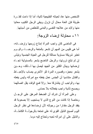 ‫ﺍﻟﺸﺨﺹ ﻤﻨﻬﺎ ﻋﺎﺩ ﻟﺤﻴﺎﺘﻪ ﺍﻟﻁﺒﻴﻌﻴﺔ ﺜﺎﻨﻴﺔ، ﺃﻤﺎ ﺇﺫﺍ ﺩﺍﻤﺕ ﻟﻔﺘـﺭﺓ‬
‫ﻁﻭﻴﻠﺔ ﻓﺈﻥ ﺍﻟﻌﻨﺔ ﻤﺤﺎل ﺃﻥ ﺘﺯﻭل ﻭﻴﺒﻘﻰ ﺍﻟﺭﺠل ﺍﻟﻜﺌﻴﺏ ﻤﻌﺎﻨﻴﺎ‬
  ‫ﻤﻨﻬﺎ ﻭﻻﺒﺩ ﻤﻥ ﻋﻼﺠﻪ ﺍﻟﻨﻔﺴﻰ ﻭﺍﻟﺒﺩﻨﻰ ﻟﻠﺘﺨﻠﺹ ﻤﻥ ﺃﺴﺒﺎﺒﻬﺎ.‬

                    ‫١١- ﻤﺤﺎﻭﻟﺔ ﺇﺭﻀﺎﺀ ﺍﻟﺯﻭﺠﺔ:‬
‫ﻓﻰ ﺍﻟﻤﺎﻀﻰ ﻜﺎﻥ ﻭﺍﺠﺏ ﺍﻟﻤﺭﺃﺓ ﺇﻤﺘﺎﻉ ﺯﻭﺠﻬﺎ ﻭﺇﺭﻀـﺎﺌﻪ،‬
‫ﺃﻤﺎ ﻫﻰ ﻓﻠﻴﺱ ﻤﻥ ﺍﻟﻤﻬﻡ ﺃﻥ ﺘﺸﻌﺭ ﺒﺎﻟﻤﺘﻌﺔ ﻭﺍﻟﺭﻀـﺎ، ﻭﺍﻟﻴـﻭﻡ‬
‫ﺘﻌﺘﺒﺭ ﺸﺭﻴﻜﺔ ﻤﺴﺎﻭﻴﺔ ﻤﻤﺎﺜﻠﺔ ﻟﻠﺭﺠل ﻓﻰ ﺍﻟﺤﻴﺎﺓ ﺍﻟﺠﻨﺴﻴﺔ ﻭﺘﻴﺄﺱ‬
‫ﺇﻥ ﻟﻡ ﺘﺒﻠﻎ ﺫﺭﻭﺘﻬﺎ، ﻭﺍﻟﺭﺠل ﺍﻟﻨﺎﻀﺞ ﻴﺸﻌﺭ ﺒﺎﻟﻤﺴﺌﻭﻟﻴﺔ ﺘﺠـﺎﻩ‬
‫ﺇﺭﻀﺎﺌﻬﺎ ﻭﻴﺒﺫل ﺍﻟﻜﺜﻴﺭ ﻤﻥ ﺍﻟﺠﻬﺩ ﻟﻴﺼل ﺒﻬﺎ ﻟـﺫﻟﻙ، ﻭﺤـﻴﻥ‬
‫ﻴﺸﻌﺭ ﺒﻌﺠﺯﻩ ﻭﻗﺼﻭﺭﻩ ﺍﻟﻤﺭﺓ ﺘﻠﻭ ﺍﻷﺨﺭﻯ ﻴﺼﺎﺏ ﺒﺎﻹﺤﺒـﺎﻁ‬
‫ﻭﺍﻟﻔﺸل ﻤﺘﻨﺎﺴﻴﺎ ﺃﻥ ﺍﻟﺠﻨﺱ ﻋﻤل ﻴﻔﻌﻠﻪ ﻤﻊ ﺍﻤﺭﺃﺘﻪ ﻭﻟﻴﺱ ﻴﻔﻌﻠﻪ‬
‫ﺒﻬﺎ، ﻭﺍﻟﻭﺍﺠﺏ ﺃﻥ ﻴﺘﺸﺎﺭﻜﺎ ﻤﻌﺎ. ﻭﺇﻻ ﻓﻤﻊ ﺍﻟﻭﻗﺕ ﻴﻘل ﺍﺘﺼﺎﻟﻬﻤﺎ‬
                    ‫ﻭﻴﺼﺒﺢ ﺘﺄﺩﻴﺔ ﻭﺍﺠﺏ ﻴﻔﻌﻼﻨﻪ ﺒﻼ ﺤﻤﺎﺱ.‬
‫ﻭﻋﻠﻰ ﺍﻟﻤﺭﺃﺓ ﺃﻥ ﺘﺩﺭﻙ ﺃﻥ ﺍﻟﻀﻐﻁ ﺍﻟﻤﺭﻫﻕ ﻋﻠﻰ ﺍﻟﺭﺠـل‬
‫ﻭﺨﺎﺼﺔ ﺇﺫﺍ ﻜﺎﻨﺕ ﻤﻥ ﺍﻟﻨﻭﻉ ﺍﻟﺫﻯ ﻻ ﻴﺴﺘﺠﻴﺏ ﺇﻻ ﺒﺼﻌﻭﺒﺔ ﻗﺩ‬
‫ﻴﻔﻘﺩ ﺍﻟﺭﺠل ﻤﻘﺩﺍﺭﺍ ﻤﻥ ﺭﺠﻭﻟﺘﻪ ﻷﻥ ﺇﺭﻀﺎﺀﻫﺎ ﻓﻰ ﻨﻅﺭ ﺍﻟﺭﺠل‬
                                  ‫ﹰ‬
‫ﺍﻟﻴﻭﻡ ﺃﺼﺒﺢ ﺍﻟﺩﻟﻴل ﺍﻟﻘﻭﻯ ﻟﻪ ﻋﻠﻰ ﺘﻤﺘﻌﻪ ﺒﺎﻟﺭﺠﻭﻟـﺔ ﺍﻟﻜﺎﻤﻠـﺔ،‬
             ‫ﻭﺍﻟﺩﻟﻴل ﻋﻠﻰ ﺃﻥ ﺍﻤﺭﺃﺘﻪ ﺘﺤﺒﻪ ﻭﺘﺤﺘﺎﺝ ﺇﻟﻴﻪ ﺩﻭﻤﺎ.‬

‫٥٦٤‬
 