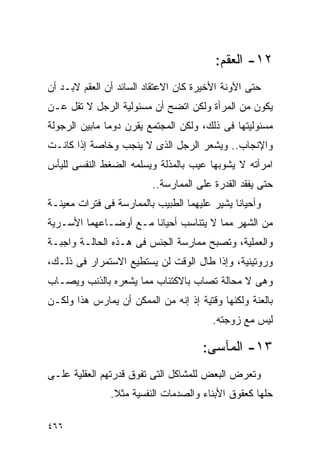 ‫٢١- ﺍﻟﻌﻘﻡ:‬
‫ﺤﺘﻰ ﺍﻵﻭﻨﺔ ﺍﻷﺨﻴﺭﺓ ﻜﺎﻥ ﺍﻻﻋﺘﻘﺎﺩ ﺍﻟﺴﺎﺌﺩ ﺃﻥ ﺍﻟﻌﻘﻡ ﻻﺒـﺩ ﺃﻥ‬
‫ﻴﻜﻭﻥ ﻤﻥ ﺍﻟﻤﺭﺃﺓ ﻭﻟﻜﻥ ﺍﺘﻀﺢ ﺃﻥ ﻤﺴﺌﻭﻟﻴﺔ ﺍﻟﺭﺠل ﻻ ﺘﻘل ﻋـﻥ‬
‫ﻤﺴﺌﻭﻟﻴﺘﻬﺎ ﻓﻰ ﺫﻟﻙ، ﻭﻟﻜﻥ ﺍﻟﻤﺠﺘﻤﻊ ﻴﻘﺭﻥ ﺩﻭﻤﺎ ﻤﺎﺒﻴﻥ ﺍﻟﺭﺠﻭﻟﺔ‬
‫ﻭﺍﻹﻨﺠﺎﺏ.. ﻭﻴﺸﻌﺭ ﺍﻟﺭﺠل ﺍﻟﺫﻯ ﻻ ﻴﻨﺠﺏ ﻭﺨﺎﺼﺔ ﺇﺫﺍ ﻜﺎﻨـﺕ‬
‫ﺍﻤﺭﺃﺘﻪ ﻻ ﻴﺸﻭﺒﻬﺎ ﻋﻴﺏ ﺒﺎﻟﻤﺫﻟﺔ ﻭﻴﺴﻠﻤﻪ ﺍﻟﻀﻐﻁ ﺍﻟﻨﻔﺴﻰ ﻟﻠﻴﺄﺱ‬
                         ‫ﺤﺘﻰ ﻴﻔﻘﺩ ﺍﻟﻘﺩﺭﺓ ﻋﻠﻰ ﺍﻟﻤﻤﺎﺭﺴﺔ..‬
‫ﻭﺃﺤﻴﺎﻨﺎ ﻴﺸﻴﺭ ﻋﻠﻴﻬﻤﺎ ﺍﻟﻁﺒﻴﺏ ﺒﺎﻟﻤﻤﺎﺭﺴﺔ ﻓﻰ ﻓﺘﺭﺍﺕ ﻤﻌﻴﻨـﺔ‬
‫ﻤﻥ ﺍﻟﺸﻬﺭ ﻤﻤﺎ ﻻ ﻴﺘﻨﺎﺴﺏ ﺃﺤﻴﺎﻨﺎ ﻤـﻊ ﺃﻭﻀـﺎﻋﻬﻤﺎ ﺍﻷﺴـﺭﻴﺔ‬
‫ﻭﺍﻟﻌﻤﻠﻴﺔ، ﻭﺘﺼﺒﺢ ﻤﻤﺎﺭﺴﺔ ﺍﻟﺠﻨﺱ ﻓﻰ ﻫـﺫﻩ ﺍﻟﺤﺎﻟـﺔ ﻭﺍﺠﺒـﺔ‬
‫ﻭﺭﻭﺘﻴﻨﻴﺔ، ﻭﺇﺫﺍ ﻁﺎل ﺍﻟﻭﻗﺕ ﻟﻥ ﻴﺴﺘﻁﻴﻊ ﺍﻻﺴﺘﻤﺭﺍﺭ ﻓﻰ ﺫﻟـﻙ،‬
‫ﻭﻫﻰ ﻻ ﻤﺤﺎﻟﺔ ﺘﺼﺎﺏ ﺒﺎﻻﻜﺘﺌﺎﺏ ﻤﻤﺎ ﻴﺸﻌﺭﻩ ﺒﺎﻟﺫﻨﺏ ﻭﻴﺼـﺎﺏ‬
‫ﺒﺎﻟﻌﻨﺔ ﻭﻟﻜﻨﻬﺎ ﻭﻗﺘﻴﺔ ﺇﺫ ﺇﻨﻪ ﻤﻥ ﺍﻟﻤﻤﻜﻥ ﺃﻥ ﻴﻤﺎﺭﺱ ﻫﺫﺍ ﻭﻟﻜـﻥ‬
                                        ‫ﻟﻴﺱ ﻤﻊ ﺯﻭﺠﺘﻪ.‬

                                     ‫٣١- ﺍﻟﻤﺂﺴﻰ:‬
‫ﻭﺘﻌﺭﺽ ﺍﻟﺒﻌﺽ ﻟﻠﻤﺸﺎﻜل ﺍﻟﺘﻰ ﺘﻔﻭﻕ ﻗﺩﺭﺘﻬﻡ ﺍﻟﻌﻘﻠﻴﺔ ﻋﻠـﻰ‬
               ‫ﺤﻠﻬﺎ ﻜﻌﻘﻭﻕ ﺍﻷﺒﻨﺎﺀ ﻭﺍﻟﺼﺩﻤﺎﺕ ﺍﻟﻨﻔﺴﻴﺔ ﻤﺜﻼ.‬

‫٦٦٤‬
 