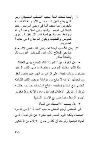 ‫٦. ﻭﺃﻴﻀﺎ ﺘﺤﺩﺙ ﺍﻟﻌﻨﺔ ﺒﺴﺒﺏ "ﺍﻟﺘﺼﻠﺏ ﺍﻟﻌﺼﻴﺩﻯ" ﻭﻫﻭ‬
‫ﺍﻟﺫﻯ ﻴﻤﻨﻊ ﺘﺩﻓﻕ ﺍﻟـﺩﻡ ﻓـﻰ ﺍﻷﻭﻋﻴـﺔ ﺍﻟﺨﺎﺼـﺔ‬
‫ﺒﺎﻟﺤﻭﺽ ﻤﻤﺎ ﻴﺴﺒﺏ ﺃﻟﻤﺎ ﻓﻰ ﺭﺠﻠﻰ ﺍﻟﻤﺭﻴﺽ ﻭﺘﻌﺒﺎ‬
‫ﺸﺎﻤﻼ ﻓﻰ ﺍﻟﺠﺴﻡ.. ﻭﺍﻟﻨﺠﺎﺡ ﻓﻰ ﺍﻟﻌﻼﺝ ﻫﻨـﺎ ﻴـﺘﻡ‬
‫ﺒﺯﺭﺍﻋﺔ ﻋﺼﺒﻴﺔ ﺠﺭﺍﺤﻴﺔ ﺘﻌﻴﺩ ﺍﻟﺘـﺩﻓﻕ ﺍﻟـﺩﻤﻭﻯ‬
‫ﻟﻠﺤﻭﺽ ﻭﺍﻟﻘﻀﻴﺏ ﻭﻴﻜﻭﻥ ﺍﻟﻌـﻼﺝ ﻓـﻰ ﻏﺎﻴـﺔ‬
                                   ‫ﺍﻟﺼﻌﻭﺒﺔ.‬
‫٧. ﻭﻤﻥ ﺍﻷﺴﺒﺎﺏ ﺃﻴﻀﺎ ﺘﻌـﺭﺽ ﺍﻟﺸـﺨﺹ ﻹﺸـﻌﺎﻉ‬
‫ﺨﺎﺭﺠﻰ ﻜﻌﻼﺝ ﻟﻸﻤﺭﺍﺽ ﻜﺴﺭﻁﺎﻥ ﺍﻟﺒﺭﻭﺴـﺘﺎﺘﺎ‬
                               ‫ﻭﺍﻟﻤﺜﺎﻨﺔ ﻤﺜﻼ.‬
   ‫ﻫل ﺍﻟﺨﻭﻑ ﻤﻥ " ﺍﻟﻤﻭﺕ" ﺃﺜﻨﺎﺀ ﺍﻟﺠﻤﺎﻉ ﻴﺅﺩﻯ ﻟﻠﻌﻨﺔ؟‬
‫ﻫﺫﺍ ﺍﻷﻤﺭ ﻴﺨﺸﺎﻩ ﺍﻟﻤﺭﻀﻰ ﻭﺨﺎﺼﺔ ﻤﺭﻀﻰ ﺍﻟﻘﻠﺏ ﺍﻟـﺫﻴﻥ‬
‫ﻴﺼﺎﺒﻭﻥ ﺒﻨﻭﺒﺎﺕ ﻗﻠﺒﻴﺔ ﻭﻋﻠﻰ ﺍﻟﺭﻏﻡ ﻤﻥ ﺃﻨﻬﻡ ﻤﻌﻬﻡ ﺒﻌﺽ ﺍﻟﺤﻕ‬
‫ﻤﻥ ﺘﺨﻭﻓﻬﻡ ﺇﻻ ﺃﻨﻪ ﻻ ﻤﺎﻨﻊ ﻤﻥ ﻤﺯﺍﻭﻟﺔ ﻤﺭﻴﺽ ﺍﻟﻘﻠﺏ ﻟﻨﺸﺎﻁﻪ‬
‫ﺍﻟﺠﻨﺴﻰ ﻤﻊ ﺍﺴﺘﺸﺎﺭﺓ ﻁﺒﻴﺒﻪ ﻭﺍﺘﺒﺎﻉ ﺇﺭﺸﺎﺩﺍﺘﻪ ﺤﺴـﺏ ﺤﺎﻟﺘـﻪ‬
‫ﺸﺭﻁ ﺃﻥ ﻴﺘﻭﺨﻰ ﺍﻻﻋﺘﺩﺍل ﻓﻴﻤﺎ ﻴﻘﻭﻡ ﺒﻪ، ﻭﺃﻻ ﻴﻔـﺭﻁ ﻓﺨﻴـﺭ‬
              ‫ﺍﻷﻤﻭﺭ ﺍﻟﻭﺴﻁ ﺩﺍﺌﻤﺎ ﺤﺘﻰ ﻤﻊ ﺍﻹﻨﺴﺎﻥ ﺍﻟﺴﻠﻴﻡ؟‬
                 ‫ﻫل ﻴﺘﺴﺒﺏ " ﺍﻻﺴﺘﻤﻨﺎﺀ ﻓﻰ ﺍﻟﻌﻨﺔ؟‬
‫ﻓﻰ ﺍﻟﻤﺎﻀﻰ ﺃﺭﺠﻊ ﺍﻟﺒﻌﺽ ﺴـﺒﺏ "ﺍﻟﻌﻨـﺔ " ﺇﻟـﻰ ﻜﺜـﺭﺓ‬
‫ﺍﻻﺴﺘﻤﻨﺎﺀ ﻭﻟﻜﻨﻪ ﺍﻟﻴﻭﻡ ﺃﺼﺒﺢ ﺸﻴﺌﺎ ﻤﻘﺒﻭﻻ ﻋﻥ ﺫﻯ ﻗﺒـل ﻓـﻰ‬
‫ﺍﻟﺤﻴﺎﺓ ﺍﻟﺠﻨﺴﻴﺔ ﻭﺜﺒـﺕ ﺃﻥ ﺃﻜﺜـﺭ ﻤـﻥ ٠٩% ﻤـﻥ ﺍﻟـﺫﻜﻭﺭ‬

‫٨٦٤‬
 