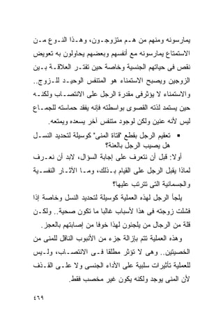 ‫ﻴﻤﺎﺭﺴﻭﻨﻪ ﻭﻤﻨﻬﻡ ﻤﻥ ﻫـﻡ ﻤﺘﺯﻭﺠـﻭﻥ، ﻭﻫـﺫﺍ ﺍﻟﻨـﻭﻉ ﻤـﻥ‬
‫ﺍﻻﺴﺘﻤﺘﺎﻉ ﻴﻤﺎﺭﺴﻭﻨﻪ ﻤﻊ ﺃﻨﻔﺴﻬﻡ ﻭﺒﻌﻀﻬﻡ ﻴﺤﺎﻭﻟﻭﻥ ﺒﻪ ﺘﻌﻭﻴﺽ‬
‫ﻨﻘﺹ ﻓﻰ ﺤﻴﺎﺘﻬﻡ ﺍﻟﺠﻨﺴﻴﺔ ﻭﺨﺎﺼﺔ ﺤﻴﻥ ﺘﻔﺘـﺭ ﺍﻟﻌﻼﻗـﺔ ﺒـﻴﻥ‬
‫ﺍﻟﺯﻭﺠﻴﻥ ﻭﻴﺼﺒﺢ ﺍﻻﺴﺘﻤﻨﺎﺀ ﻫﻭ ﺍﻟﻤﺘﻨﻔﺱ ﺍﻟﻭﺤﻴـﺩ ﻟﻠـﺯﻭﺝ..‬
‫ﻭﺍﻻﺴﺘﻤﻨﺎﺀ ﻻ ﻴﺅﺜﺭﻓﻰ ﻤﻘﺩﺭﺓ ﺍﻟﺭﺠل ﻋﻠﻰ ﺍﻻﻨﺘﺼـﺎﺏ ﻭﻟﻜﻨـﻪ‬
‫ﺤﻴﻥ ﻴﺴﺘﻤﺩ ﻟﺫﺘﻪ ﺍﻟﻘﺼﻭﻯ ﺒﻭﺍﺴﻁﺘﻪ ﻓﺈﻨﻪ ﻴﻔﻘﺩ ﺤﻤﺎﺴﺘﻪ ﻟﻠﺠﻤـﺎﻉ‬
      ‫ﻟﻴﺱ ﻷﻨﻪ ﻋﻨﻴﻥ ﻭﻟﻜﻥ ﻟﻭﺠﻭﺩ ﻤﺘﻨﻔﺱ ﺁﺨﺭ ﻴﺴﻌﺩﻩ ﻭﻴﻤﺘﻌﻪ.‬
‫ﺘﻌﻘﻴﻡ ﺍﻟﺭﺠل ﺒﻘﻁﻊ "ﻗﺘﺎﺓ ﺍﻟﻤﻨﻰ" ﻜﻭﺴﻴﻠﺔ ﻟﺘﺤﺩﻴﺩ ﺍﻟﻨﺴـل‬
                         ‫ﻫل ﻴﺼﻴﺏ ﺍﻟﺭﺠل ﺒﺎﻟﻌﻨﺔ؟‬
‫ﺃﻭﻻ: ﻗﺒل ﺃﻥ ﻨﺘﻌﺭﻑ ﻋﻠﻰ ﺇﺠﺎﺒﺔ ﺍﻟﺴﺅﺍل، ﻻﺒﺩ ﺃﻥ ﻨﻌـﺭﻑ‬
‫ﻟﻤﺎﺫﺍ ﻴﻘﺒل ﺍﻟﺭﺠل ﻋﻠﻰ ﺍﻟﻘﻴﺎﻡ ﺒـﺫﻟﻙ، ﻭﻤـﺎ ﺍﻵﺜـﺎﺭ ﺍﻟﻨﻔﺴـﻴﺔ‬
                            ‫ﻭﺍﻟﺠﺴﻤﺎﻨﻴﺔ ﺍﻟﺘﻰ ﺘﺘﺭﺘﺏ ﻋﻠﻴﻬﺎ؟‬
‫ﻴﻠﺠﺄ ﺍﻟﺭﺠل ﻟﻬﺫﻩ ﺍﻟﻌﻤﻠﻴﺔ ﻜﻭﺴﻴﻠﺔ ﻟﺘﺤﺩﻴﺩ ﺍﻟﻨﺴل ﻭﺨﺎﺼﺔ ﺇﺫﺍ‬
‫ﻓﺸﻠﺕ ﺯﻭﺠﺘﻪ ﻓﻰ ﻫﺫﺍ ﻷﺴﺒﺎﺏ ﻏﺎﻟﺒﺎ ﻤﺎ ﺘﻜﻭﻥ ﺼﺤﻴﺔ.. ﻭﻟﻜـﻥ‬
  ‫ﻗﻠﺔ ﻤﻥ ﺍﻟﺭﺠﺎل ﻤﻥ ﻴﻠﺠﺌﻭﻥ ﻟﻬﺫﺍ ﺨﻭﻓﺎ ﻤﻥ ﺇﺼﺎﺒﺘﻬﻡ ﺒﺎﻟﻌﺠﺯ.‬
‫ﻭﻫﺫﻩ ﺍﻟﻌﻤﻠﻴﺔ ﺘﺘﻡ ﺒﺈﺯﺍﻟﺔ ﺠﺯﺀ ﻤﻥ ﺍﻷﻨﺒﻭﺏ ﺍﻟﻨﺎﻗل ﻟﻠﻤﻨﻰ ﻤﻥ‬
‫ﺍﻟﺨﺼﻴﺘﻴﻥ.. ﻭﻫﻰ ﻻ ﺘﺅﺜﺭ ﻤﻁﻠﻘﺎ ﻓـﻰ ﺍﻻﻨﺘﺼـﺎﺏ، ﻭﻟـﻴﺱ‬
‫ﻟﻠﻌﻤﻠﻴﺔ ﺘﺄﺜﻴﺭﺍﺕ ﺴﻠﺒﻴﺔ ﻋﻠﻰ ﺍﻷﺩﺍﺀ ﺍﻟﺠﻨﺴﻰ ﻭﻻ ﻋﻠـﻰ ﺍﻟﻘـﺫﻑ‬
            ‫ﻷﻥ ﺍﻟﻤﻨﻰ ﻴﻭﺠﺩ ﻭﻟﻜﻨﻪ ﻴﻜﻭﻥ ﻏﻴﺭ ﻤﺨﺼﺏ ﻓﻘﻁ.‬

‫٩٦٤‬
 