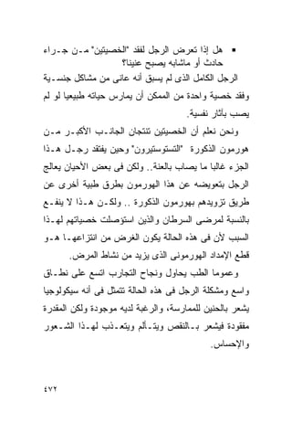 ‫ﻫل ﺇﺫﺍ ﺘﻌﺭﺽ ﺍﻟﺭﺠل ﻟﻔﻘﺩ "ﺍﻟﺨﺼﻴﺘﻴﻥ" ﻤـﻥ ﺠـﺭﺍﺀ‬
                  ‫ﺤﺎﺩﺙ ﺃﻭ ﻤﺎﺸﺎﺒﻪ ﻴﺼﺒﺢ ﻋﻨﻴﻨﺎ؟‬
‫ﺍﻟﺭﺠل ﺍﻟﻜﺎﻤل ﺍﻟﺫﻯ ﻟﻡ ﻴﺴﺒﻕ ﺃﻨﻪ ﻋﺎﻨﻰ ﻤﻥ ﻤﺸﺎﻜل ﺠﻨﺴـﻴﺔ‬
‫ﻭﻓﻘﺩ ﺨﺼﻴﺔ ﻭﺍﺤﺩﺓ ﻤﻥ ﺍﻟﻤﻤﻜﻥ ﺃﻥ ﻴﻤﺎﺭﺱ ﺤﻴﺎﺘﻪ ﻁﺒﻴﻌﻴﺎ ﻟﻭ ﻟﻡ‬
                                      ‫ﻴﺼﺏ ﺒﺂﺜﺎﺭ ﻨﻔﺴﻴﺔ.‬
‫ﻭﻨﺤﻥ ﻨﻌﻠﻡ ﺃﻥ ﺍﻟﺨﺼﻴﺘﻴﻥ ﺘﻨﺘﺠﺎﻥ ﺍﻟﺠﺎﻨـﺏ ﺍﻷﻜﺒـﺭ ﻤـﻥ‬
‫ﻫﻭﺭﻤﻭﻥ ﺍﻟﺫﻜﻭﺭﺓ "ﺍﻟﺘﺴﺘﻭﺴﺘﻴﺭﻭﻥ" ﻭﺤﻴﻥ ﻴﻔﺘﻘﺩ ﺭﺠـل ﻫـﺫﺍ‬
‫ﺍﻟﺠﺯﺀ ﻏﺎﻟﺒﺎ ﻤﺎ ﻴﺼﺎﺏ ﺒﺎﻟﻌﻨﺔ.. ﻭﻟﻜﻥ ﻓﻰ ﺒﻌﺽ ﺍﻷﺤﻴﺎﻥ ﻴﻌﺎﻟﺞ‬
‫ﺍﻟﺭﺠل ﺒﺘﻌﻭﻴﻀﻪ ﻋﻥ ﻫﺫﺍ ﺍﻟﻬﻭﺭﻤﻭﻥ ﺒﻁﺭﻕ ﻁﺒﻴﺔ ﺃﺨﺭﻯ ﻋﻥ‬
‫ﻁﺭﻴﻕ ﺘﺯﻭﻴﺩﻫﻡ ﺒﻬﻭﺭﻤﻭﻥ ﺍﻟﺫﻜﻭﺭﺓ .. ﻭﻟﻜـﻥ ﻫـﺫﺍ ﻻ ﻴﻨﻔـﻊ‬
‫ﺒﺎﻟﻨﺴﺒﺔ ﻟﻤﺭﻀﻰ ﺍﻟﺴﺭﻁﺎﻥ ﻭﺍﻟﺫﻴﻥ ﺍﺴﺘﺅﺼﻠﺕ ﺨﺼﻴﺎﺘﻬﻡ ﻟﻬـﺫﺍ‬
‫ﺍﻟﺴﺒﺏ ﻷﻥ ﻓﻰ ﻫﺫﻩ ﺍﻟﺤﺎﻟﺔ ﻴﻜﻭﻥ ﺍﻟﻐﺭﺽ ﻤﻥ ﺍﻨﺘﺯﺍﻋﻬـﺎ ﻫـﻭ‬
      ‫ﻗﻁﻊ ﺍﻹﻤﺩﺍﺩ ﺍﻟﻬﻭﺭﻤﻭﻨﻰ ﺍﻟﺫﻯ ﻴﺯﻴﺩ ﻤﻥ ﻨﺸﺎﻁ ﺍﻟﻤﺭﺽ.‬
‫ﻭﻋﻤﻭﻤﺎ ﺍﻟﻁﺏ ﻴﺤﺎﻭل ﻭﻨﺠﺎﺡ ﺍﻟﺘﺠﺎﺭﺏ ﺍﺘﺴﻊ ﻋﻠﻰ ﻨﻁـﺎﻕ‬
‫ﻭﺍﺴﻊ ﻭﻤﺸﻜﻠﺔ ﺍﻟﺭﺠل ﻓﻰ ﻫﺫﻩ ﺍﻟﺤﺎﻟﺔ ﺘﺘﻤﺜل ﻓﻰ ﺃﻨﻪ ﺴﻴﻜﻭﻟﻭﺠﻴﺎ‬
‫ﻴﺸﻌﺭ ﺒﺎﻟﺤﻨﻴﻥ ﻟﻠﻤﻤﺎﺭﺴﺔ، ﻭﺍﻟﺭﻏﺒﺔ ﻟﺩﻴﻪ ﻤﻭﺠﻭﺩﺓ ﻭﻟﻜﻥ ﺍﻟﻤﻘﺩﺭﺓ‬
‫ﻤﻔﻘﻭﺩﺓ ﻓﻴﺸﻌﺭ ﺒـﺎﻟﻨﻘﺹ ﻭﻴﺘـﺄﻟﻡ ﻭﻴﺘﻌـﺫﺏ ﻟﻬـﺫﺍ ﺍﻟﺸـﻌﻭﺭ‬
                                            ‫ﻭﺍﻹﺤﺴﺎﺱ.‬



‫٢٧٤‬
 