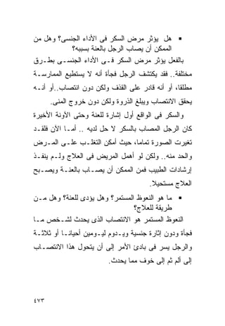 ‫ﻫل ﻴﺅﺜﺭ ﻤﺭﺽ ﺍﻟﺴﻜﺭ ﻓﻰ ﺍﻷﺩﺍﺀ ﺍﻟﺠﻨﺴﻰ؟ ﻭﻫل ﻤﻥ‬
           ‫ﺍﻟﻤﻤﻜﻥ ﺃﻥ ﻴﺼﺎﺏ ﺍﻟﺭﺠل ﺒﺎﻟﻌﻨﺔ ﺒﺴﺒﺒﻪ؟‬
‫ﺒﺎﻟﻔﻌل ﻴﺅﺜﺭ ﻤﺭﺽ ﺍﻟﺴﻜﺭ ﻓـﻰ ﺍﻷﺩﺍﺀ ﺍﻟﺠﻨﺴـﻰ ﺒﻁـﺭﻕ‬
‫ﻤﺨﺘﻠﻔﺔ.. ﻓﻘﺩ ﻴﻜﺘﺸﻑ ﺍﻟﺭﺠل ﻓﺠﺄﺓ ﺃﻨﻪ ﻻ ﻴﺴﺘﻁﻴﻊ ﺍﻟﻤﻤﺎﺭﺴـﺔ‬
‫ﻤﻁﻠﻘﺎ، ﺃﻭ ﺃﻨﻪ ﻗﺎﺩﺭ ﻋﻠﻰ ﺍﻟﻘﺫﻑ ﻭﻟﻜﻥ ﺩﻭﻥ ﺍﻨﺘﺼﺎﺏ..ﺃﻭ ﺃﻨـﻪ‬
      ‫ﻴﺤﻘﻕ ﺍﻻﻨﺘﺼﺎﺏ ﻭﻴﺒﻠﻎ ﺍﻟﺫﺭﻭﺓ ﻭﻟﻜﻥ ﺩﻭﻥ ﺨﺭﻭﺝ ﺍﻟﻤﻨﻰ.‬
‫ﻭﺍﻟﺴﻜﺭ ﻓﻰ ﺍﻟﻭﺍﻗﻊ ﺃﻭل ﺇﺸﺎﺭﺓ ﻟﻠﻌﻨﺔ ﻭﺤﺘﻰ ﺍﻵﻭﻨﺔ ﺍﻷﺨﻴﺭﺓ‬
‫ﻜﺎﻥ ﺍﻟﺭﺠل ﺍﻟﻤﺼﺎﺏ ﺒﺎﻟﺴﻜﺭ ﻻ ﺤل ﻟﺩﻴﻪ .. ﺃﻤـﺎ ﺍﻵﻥ ﻓﻠﻘـﺩ‬
‫ﺘﻐﻴﺭﺕ ﺍﻟﺼﻭﺭﺓ ﺘﻤﺎﻤﺎ، ﺤﻴﺙ ﺃﻤﻜﻥ ﺍﻟﺘﻐﻠـﺏ ﻋﻠـﻰ ﺍﻟﻤـﺭﺽ‬
‫ﻭﺍﻟﺤﺩ ﻤﻨﻪ.. ﻭﻟﻜﻥ ﻟﻭ ﺃﻫﻤل ﺍﻟﻤﺭﻴﺽ ﻓﻰ ﺍﻟﻌﻼﺝ ﻭﻟـﻡ ﻴﻨﻔـﺫ‬
‫ﺇﺭﺸﺎﺩﺍﺕ ﺍﻟﻁﺒﻴﺏ ﻓﻤﻥ ﺍﻟﻤﻤﻜﻥ ﺃﻥ ﻴﺼـﺎﺏ ﺒﺎﻟﻌﻨـﺔ ﻭﻴﺼـﺒﺢ‬
                                      ‫ﺍﻟﻌﻼﺝ ﻤﺴﺘﺤﻴﻼ.‬
‫ﻤﺎ ﻫﻭ ﺍﻟﻨﻌﻭﻅ ﺍﻟﻤﺴﺘﻤﺭ؟ ﻭﻫل ﻴﺅﺩﻯ ﻟﻠﻌﻨﺔ؟ ﻭﻫل ﻤـﻥ‬
                                ‫ﻁﺭﻴﻘﺔ ﻟﻠﻌﻼﺝ؟‬
‫ﺍﻟﻨﻌﻭﻅ ﺍﻟﻤﺴﺘﻤﺭ ﻫﻭ ﺍﻻﻨﺘﺼﺎﺏ ﺍﻟﺫﻯ ﻴﺤﺩﺙ ﻟﺸـﺨﺹ ﻤـﺎ‬
‫ﻓﺠﺄﺓ ﻭﺩﻭﻥ ﺇﺜﺎﺭﺓ ﺠﻨﺴﻴﺔ ﻭﻴـﺩﻭﻡ ﻟﻴـﻭﻤﻴﻥ ﺃﺤﻴﺎﻨـﺎ ﺃﻭ ﺜﻼﺜـﺔ‬
‫ﻭﺍﻟﺭﺠل ﻴﺴﺭ ﻓﻰ ﺒﺎﺩﺉ ﺍﻷﻤﺭ ﺇﻟﻰ ﺃﻥ ﻴﺘﺤﻭل ﻫﺫﺍ ﺍﻻﻨﺘﺼـﺎﺏ‬
                         ‫ﺇﻟﻰ ﺃﻟﻡ ﺜﻡ ﺇﻟﻰ ﺨﻭﻑ ﻤﻤﺎ ﻴﺤﺩﺙ.‬



‫٣٧٤‬
 