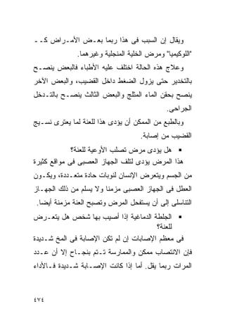 ‫ﻭﻴﻘﺎل ﺇﻥ ﺍﻟﺴﺒﺏ ﻓﻰ ﻫﺫﺍ ﺭﺒﻤﺎ ﺒﻌـﺽ ﺍﻷﻤـﺭﺍﺽ ﻜــ‬
              ‫"ﺍﻟﻠﻭﻜﻴﻤﻴﺎ" ﻭﻤﺭﺽ ﺍﻟﺨﻠﻴﺔ ﺍﻟﻤﻨﺠﻠﻴﺔ ﻭﻏﻴﺭﻫﻤﺎ.‬
‫ﻭﻋﻼﺝ ﻫﺫﻩ ﺍﻟﺤﺎﻟﺔ ﺍﺨﺘﻠﻑ ﻋﻠﻴﻪ ﺍﻷﻁﺒﺎﺀ ﻓﺎﻟﺒﻌﺽ ﻴﻨﺼـﺢ‬
‫ﺒﺎﻟﺘﺨﺩﻴﺭ ﺤﺘﻰ ﻴﺯﻭل ﺍﻟﻀﻐﻁ ﺩﺍﺨل ﺍﻟﻘﻀﻴﺏ، ﻭﺍﻟﺒﻌﺽ ﺍﻵﺨﺭ‬
‫ﻴﻨﺼﺢ ﺒﺤﻘﻥ ﺍﻟﻤﺎﺀ ﺍﻟﻤﺜﻠﺞ ﻭﺍﻟﺒﻌﺽ ﺍﻟﺜﺎﻟﺙ ﻴﻨﺼـﺢ ﺒﺎﻟﺘـﺩﺨل‬
                                             ‫ﺍﻟﺠﺭﺍﺤﻰ.‬
‫ﻭﺒﺎﻟﻁﺒﻊ ﻤﻥ ﺍﻟﻤﻤﻜﻥ ﺃﻥ ﻴﺅﺩﻯ ﻫﺫﺍ ﻟﻠﻌﻨﺔ ﻟﻤﺎ ﻴﻌﺘﺭﻯ ﻨﺴـﻴﺞ‬
                                    ‫ﺍﻟﻘﻀﻴﺏ ﻤﻥ ﺇﺼﺎﺒﺔ.‬
             ‫ﻫل ﻴﺅﺩﻯ ﻤﺭﺽ ﺘﺼﻠﺏ ﺍﻷﻭﻋﻴﺔ ﻟﻠﻌﻨﺔ؟‬
‫ﻫﺫﺍ ﺍﻟﻤﺭﺽ ﻴﺅﺩﻯ ﻟﺘﻠﻑ ﺍﻟﺠﻬﺎﺯ ﺍﻟﻌﺼﺒﻰ ﻓﻰ ﻤﻭﺍﻗﻊ ﻜﺜﻴﺭﺓ‬
‫ﻤﻥ ﺍﻟﺠﺴﻡ ﻭﻴﺘﻌﺭﺽ ﺍﻹﻨﺴﺎﻥ ﻟﻨﻭﺒﺎﺕ ﺤﺎﺩﺓ ﻤﺘﻌـﺩﺩﺓ، ﻭﻴﻜـﻭﻥ‬
‫ﺍﻟﻌﻁل ﻓﻰ ﺍﻟﺠﻬﺎﺯ ﺍﻟﻌﺼﺒﻰ ﻤﺯﻤﻨﺎ ﻭﻻ ﻴﺴﻠﻡ ﻤﻥ ﺫﻟﻙ ﺍﻟﺠﻬـﺎﺯ‬
 ‫ﺍﻟﺘﻨﺎﺴﻠﻰ ﺇﻟﻰ ﺃﻥ ﻴﺴﺘﻔﺤل ﺍﻟﻤﺭﺽ ﻭﺘﺼﺒﺢ ﺍﻟﻌﻨﺔ ﻤﺯﻤﻨﺔ ﺃﻴﻀﺎ.‬
‫ﺍﻟﺠﻠﻁﺔ ﺍﻟﺩﻤﺎﻏﻴﺔ ﺇﺫﺍ ﺃﺼﻴﺏ ﺒﻬﺎ ﺸﺨﺹ ﻫل ﻴﺘﻌـﺭﺽ‬
                                       ‫ﻟﻠﻌﻨﺔ؟‬
‫ﻓﻰ ﻤﻌﻅﻡ ﺍﻹﺼﺎﺒﺎﺕ ﺇﻥ ﻟﻡ ﺘﻜﻥ ﺍﻹﺼﺎﺒﺔ ﻓﻰ ﺍﻟﻤﺦ ﺸـﺩﻴﺩﺓ‬
‫ﻓﺈﻥ ﺍﻻﻨﺘﺼﺎﺏ ﻤﻤﻜﻥ ﻭﺍﻟﻤﻤﺎﺭﺴﺔ ﺘـﺘﻡ ﺒﻨﺠـﺎﺡ ﺇﻻ ﺃﻥ ﻋـﺩﺩ‬
‫ﺍﻟﻤﺭﺍﺕ ﺭﺒﻤﺎ ﻴﻘل. ﺃﻤﺎ ﺇﺫﺍ ﻜﺎﻨﺕ ﺍﻹﺼـﺎﺒﺔ ﺸـﺩﻴﺩﺓ ﻓـﺎﻷﺩﺍﺀ‬



‫٤٧٤‬
 