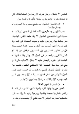 ‫ﺍﻟﺠﻨﺴﻰ ﻻ ﻴﺘﻌﻁل، ﻭﻟﻜﻥ ﺨﻭﻑ ﺍﻟﺯﻭﺠﺔ ﻤﻥ ﺍﻟﻤﻀﺎﻋﻔﺎﺕ ﺍﻟﺘﻰ‬
      ‫ﻗﺩ ﺘﺤﺩﺙ ﻀﺭﺭﺍ ﺒﺎﻟﻤﺭﻴﺽ ﻭﻴﺠﻌﻠﻪ ﻴﻨﺄﻯ ﻋﻥ ﺍﻟﻤﻤﺎﺭﺴﺔ.‬
                                       ‫ﹰ‬
‫ﻫل ﺍﻹﻨﺴﺎﻥ ﺍﻟﻤﺸﻠﻭل ﻴﺴـﺘﻁﻴﻊ ﻤﻤﺎﺭﺴـﺔ ﺍﻟﺠـﻨﺱ ﺃﻡ‬
                                ‫ﻴﺼﺎﺏ ﺒﺎﻟﻌﻨﺔ؟‬
‫ﻨﻌﻡ ﺍﻟﻜﺜﻴﺭﻭﻥ ﻴﺴﺘﻁﻴﻌﻭﻥ ﺫﻟﻙ، ﻜﻤﺎ ﺃﻥ ﺍﻟﺠﻨﺱ ﻟﻬﺅﻻﺀ ﻟـﻪ‬
‫ﺃﻫﻤﻴﺔ ﻜﺒﻴﺭﺓ ﻓﺎﻟﺸﺨﺹ ﺍﻟﻤﺸﻠﻭل ﻻ ﻴﻔﻘﺩ ﻤﺘﻌﺔ ﺍﻟﻨﻔﺱ ﺍﻟﺠﻨﺴﻴﺔ،‬
‫ﻓﻬﻭ ﻴﺤﺘﻔﻅ ﺒﻬﺎ ﻭﻴﺤﺭﺹ ﻋﻠﻴﻬﺎ ﻭﻋﻤﻭﻤﺎ ﺍﻹﺼﺎﺒﺔ ﻓﻰ ﺍﻟﻌﻤـﻭﺩ‬
‫ﺍﻟﻔﻘﺭﻯ ﻤﻥ ﺃﻋﻠﻰ ﺃﺼﻌﺏ ﻤﻥ ﺃﺴﻔل ﻭﺒﺼﻔﺔ ﻋﺎﻤﺔ ﺍﻟﺨﺼـﻭﺒﺔ‬
‫ﺘﻘل ﻓﻰ ﺍﻟﺫﻜﻭﺭ ﺍﻟﻤﺸﻠﻭﻟﻴﻥ ﻷﻥ ﺍﻟﺨﺼﻴﺘﻴﻥ ﺘﺘﻭﻗﻔﺎﻥ ﻋﻥ ﺇﻨﺘـﺎﺝ‬
‫ﺍﻟﻤﻨﻰ ﺍﻟﻜﺎﻓﻰ.. ﻭﺍﻟﻤﺼﺎﺏ ﻓﻰ ﺍﻟﺤﺒل ﺍﻟﺸـﻭﻜﻰ ﻴﻔﻘـﺩ ﻗﺩﺭﺘـﻪ‬
‫ﺍﻟﺠﻨﺴﻴﺔ ﻗﺒل ﻏﻴﺭﻩ ﻭﺍﻟﺒﻌﺽ ﻤﻨﻬﻡ ﻻ ﻴﺤﻘﻕ ﺍﻹﻨﺠﺎﺏ ﺤﺘﻰ ﻟـﻭ‬
‫ﻨﺠﺢ ﻓﻰ ﻤﻤﺎﺭﺴﺘﻪ ﺍﻟﺠﻨﺴﻴﺔ ﻷﻨﻪ ﻻﻴﺴﺘﻁﻴﻊ ﺍﻟﻘﺫﻑ ﻭﺨﺎﺼﺔ ﻤﻥ‬
‫ﺘﻀﺭﺭ ﺍﻟﺤﺒل ﺍﻟﺸﻭﻜﻰ ﻟﺩﻴﻬﻡ ﻤﻥ ﻓﻭﻕ.. ﺃﻤﺎ ﺍﻟﻤﺼـﺎﺒﻭﻥ ﻓـﻰ‬
‫ﺍﻟﺤﺒل ﺍﻟﺸﻭﻜﻰ ﻤﻥ ﺃﺴﻔل ﻓﻤﻨﻬﻡ ﻨﺴـﺒﺔ ٥٦% ﻴﻨﺠﺤـﻭﻥ ﻓـﻰ‬
        ‫ﺍﻟﺠﻤﺎﻉ، ﻭ٠٢% ﺒﺎﻟﻘﺫﻑ ، ﻭ٥% ﻴﺼﻠﺤﻭﻥ ﻟﻺﻨﺠﺎﺏ.‬
                         ‫ﻫل ﺘﺴﺒﺏ ﺍﻟﺨﻤﻭﺭ ﺍﻟﻌﻨﺔ؟‬
‫ﺍﻟﺨﻤﺭ ﺤﻴﻥ ﻴﺘﻨﺎﻭﻟﻬﺎ ﺍﻟﻔﺭﺩ ﺒﻜﻤﻴﺎﺕ ﻜﺒﻴﺭﺓ ﺘﺘﺴﺒﺏ ﻓﻰ ﺍﻟﻌﻨـﺔ‬
‫ﻭﺘﻀﺭ ﺒﺸﺎﺭﺒﻬﺎ ﺼﺤﻴﺎ ﻭﻨﻔﺴﻴﺎ ﻭﺭﻭﺤﻴﺎ ﻭﺩﻴﻨﻴـﺎ ﻭﺇﺫﺍ ﺤـﺎﻭل‬
‫ﻤﺘﻌﺎﻁﻴﻬﺎ ﻤﻤﺎﺭﺴﺔ ﺍﻟﺠﻨﺱ ﻻ ﻴﺴـﺘﻁﻴﻊ ﺃﻥ ﻴﻨﺘﺼـﺏ ﻭﻴﺨـﺫل‬

‫٥٧٤‬
 