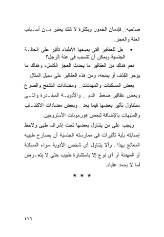 ‫ﺼﺎﺤﺒﻪ.. ﻓﺈﺩﻤﺎﻥ ﺍﻟﺨﻤﻭﺭ ﻭﺒﻜﺜﺭﺓ ﻻ ﺸﻙ ﻴﻌﺘﺒﺭ ﻤـﻥ ﺃﺴـﺒﺎﺏ‬
                                          ‫ﺍﻟﻌﻨﺔ ﻭﺍﻟﻌﺠﺯ.‬
‫ﻫل ﻟﻠﻌﻘﺎﻗﻴﺭ ﺍﻟﺘﻰ ﻴﺼﻔﻬﺎ ﺍﻷﻁﺒﺎﺀ ﺘﺄﺜﻴﺭ ﻋﻠﻰ ﺍﻟﺤﺎﻟـﺔ‬
          ‫ﺍﻟﺠﻨﺴﻴﺔ ﻭﻴﻤﻜﻥ ﺃﻥ ﺘﺘﺴﺒﺏ ﻓﻰ ﻋﻨﺔ ﺍﻟﺭﺠل؟‬
‫ﻨﻌﻡ ﻫﻨﺎﻙ ﻤﻥ ﺍﻟﻌﻘﺎﻗﻴﺭ ﻤﺎ ﻴﺤﺩﺙ ﺍﻟﻌﺠﺯ ﺍﻟﻜﺎﻤل، ﻭﻫﻨﺎﻙ ﻤﺎ‬
 ‫ﻴﺅﺨﺭ ﺍﻟﻘﺫﻑ ﺃﻭ ﻴﻤﻨﻌﻪ، ﻭﻤﻥ ﻫﺫﻩ ﺍﻟﻌﻘﺎﻗﻴﺭ ﻋﻠﻰ ﺴﺒﻴل ﺍﻟﻤﺜﺎل:‬
‫ﺒﻌﺽ ﺍﻟﻤﺴﻜﻨﺎﺕ ﻭﺍﻟﻤﻬﺩﺌﺎﺕ.. ﻭﻤﻀﺎﺩﺍﺕ ﺍﻟﺘﺸﻨﺞ ﻭﺍﻟﺼﺭﻉ‬
‫ﻭﺒﻌﺽ ﻋﻘﺎﻗﻴﺭ ﻀﻐﻁ ﺍﻟﺩﻡ .. ﻭﺍﻷﺩﻭﻴـﺔ ﺍﻟﻤﺨـﺩﺭﺓ ﻭﺍﻟﺘـﻰ‬
‫ﺴﻨﺘﻨﺎﻭل ﺘﺄﺜﻴﺭ ﺒﻌﻀﻬﺎ ﻓﻴﻤﺎ ﺒﻌﺩ.. ﻭﺒﻌﺽ ﻤﻀﺎﺩﺍﺕ ﺍﻻﻜﺘﺌـﺎﺏ‬
        ‫ﻭﺍﻟﻤﻨﺒﻬﺎﺕ ﺒﺎﻹﻀﺎﻓﺔ ﻟﺒﻌﺽ ﻫﻭﺭﻤﻭﻨﺎﺕ ﺍﻷﺴﺘﺭﻭﺠﻴﻥ.‬
‫ﻭﻴﺠﺏ ﻋﻠﻰ ﻤﻥ ﻴﺘﻨﺎﻭل ﺒﻌﻀﻬﺎ ﺘﺤﺕ ﺇﺸﺭﺍﻑ ﻁﺒﻰ ﻭﻻﺤﻅ‬
‫ﺇﺼﺎﺒﺘﻪ ﺒﺄﻴﺔ ﺘﺄﺜﻴﺭﺍﺕ ﻓﻰ ﻤﻤﺎﺭﺴﺘﻪ ﺍﻟﺠﻨﺴﻴﺔ ﺃﻥ ﻴﺼﺎﺭﺡ ﻁﺒﻴﺒﻪ‬
‫ﺍﻟﻤﻌﺎﻟﺞ ﺒﻬﺫﺍ.. ﻭﺃﻻ ﻴﺘﻨﺎﻭل ﺃﻯ ﺸﺨﺹ ﺍﻷﺩﻭﻴﺔ ﺴﻭﺍﺀ ﺍﻟﻤﺴﻜﻨﺔ‬
‫ﺃﻭ ﺍﻟﻤﻬﺩﺌﺔ ﺃﻭ ﺃﻯ ﻨﻭﻉ ﺇﻻ ﺒﺎﺴﺘﺸﺎﺭﺓ ﻁﺒﻴﺏ ﺤﺘﻰ ﻻ ﻴﺘﻌـﺭﺽ‬
                                      ‫ﻟﻤﺎ ﻻ ﻴﺤﻤﺩ ﻋﻘﺒﺎﻩ.‬

                      ‫***‬



‫٦٧٤‬
 