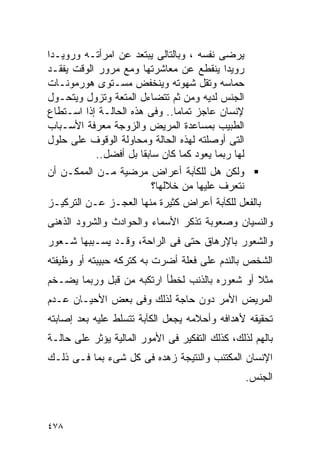 ‫ﻴﺭﻀﻰ ﻨﻔﺴﻪ ، ﻭﺒﺎﻟﺘﺎﻟﻰ ﻴﺒﺘﻌﺩ ﻋﻥ ﺍﻤﺭﺃﺘـﻪ ﻭﺭﻭﻴـﺩﺍ‬
‫ﺭﻭﻴﺩﺍ ﻴﻨﻘﻁﻊ ﻋﻥ ﻤﻌﺎﺸﺭﺘﻬﺎ ﻭﻤﻊ ﻤﺭﻭﺭ ﺍﻟﻭﻗﺕ ﻴﻔﻘـﺩ‬
‫ﺤﻤﺎﺴﻪ ﻭﺘﻘل ﺸﻬﻭﺘﻪ ﻭﻴﻨﺨﻔﺽ ﻤﺴـﺘﻭﻯ ﻫﻭﺭﻤﻭﻨـﺎﺕ‬
‫ﺍﻟﺠﻨﺱ ﻟﺩﻴﻪ ﻭﻤﻥ ﺜﻡ ﺘﺘﻀﺎﺀل ﺍﻟﻤﺘﻌﺔ ﻭﺘﺯﻭل ﻭﻴﺘﺤـﻭل‬
‫ﻹﻨﺴﺎﻥ ﻋﺎﺠﺯ ﺘﻤﺎﻤﺎ.. ﻭﻓﻰ ﻫﺫﻩ ﺍﻟﺤﺎﻟـﺔ ﺇﺫﺍ ﺍﺴـﺘﻁﺎﻉ‬
‫ﺍﻟﻁﺒﻴﺏ ﺒﻤﺴﺎﻋﺩﺓ ﺍﻟﻤﺭﻴﺽ ﻭﺍﻟﺯﻭﺠﺔ ﻤﻌﺭﻓﺔ ﺍﻷﺴـﺒﺎﺏ‬
‫ﺍﻟﺘﻰ ﺃﻭﺼﻠﺘﻪ ﻟﻬﺫﻩ ﺍﻟﺤﺎﻟﺔ ﻭﻤﺤﺎﻭﻟﺔ ﺍﻟﻭﻗﻭﻑ ﻋﻠﻰ ﺤﻠﻭل‬
           ‫ﻟﻬﺎ ﺭﺒﻤﺎ ﻴﻌﻭﺩ ﻜﻤﺎ ﻜﺎﻥ ﺴﺎﺒﻘﺎ ﺒل ﺃﻓﻀل..‬
‫ﻭﻟﻜﻥ ﻫل ﻟﻠﻜﺂﺒﺔ ﺃﻋﺭﺍﺽ ﻤﺭﻀﻴﺔ ﻤـﻥ ﺍﻟﻤﻤﻜـﻥ ﺃﻥ‬
                       ‫ﻨﺘﻌﺭﻑ ﻋﻠﻴﻬﺎ ﻤﻥ ﺨﻼﻟﻬﺎ؟‬
‫ﺒﺎﻟﻔﻌل ﻟﻠﻜﺂﺒﺔ ﺃﻋﺭﺍﺽ ﻜﺜﻴﺭﺓ ﻤﻨﻬﺎ ﺍﻟﻌﺠـﺯ ﻋـﻥ ﺍﻟﺘﺭﻜﻴـﺯ‬
‫ﻭﺍﻟﻨﺴﻴﺎﻥ ﻭﺼﻌﻭﺒﺔ ﺘﺫﻜﺭ ﺍﻷﺴﻤﺎﺀ ﻭﺍﻟﺤﻭﺍﺩﺙ ﻭﺍﻟﺸﺭﻭﺩ ﺍﻟﺫﻫﻨﻰ‬
‫ﻭﺍﻟﺸﻌﻭﺭ ﺒﺎﻹﺭﻫﺎﻕ ﺤﺘﻰ ﻓﻰ ﺍﻟﺭﺍﺤﺔ، ﻭﻗـﺩ ﻴﺴـﺒﺒﻬﺎ ﺸـﻌﻭﺭ‬
‫ﺍﻟﺸﺨﺹ ﺒﺎﻟﻨﺩﻡ ﻋﻠﻰ ﻓﻌﻠﺔ ﺃﻀﺭﺕ ﺒﻪ ﻜﺘﺭﻜﻪ ﺤﺒﻴﺒﺘﻪ ﺃﻭ ﻭﻅﻴﻔﺘﻪ‬
‫ﻤﺜﻼ ﺃﻭ ﺸﻌﻭﺭﻩ ﺒﺎﻟﺫﻨﺏ ﻟﺨﻁﺄ ﺍﺭﺘﻜﺒﻪ ﻤﻥ ﻗﺒل ﻭﺭﺒﻤﺎ ﻴﻀـﺨﻡ‬
‫ﺍﻟﻤﺭﻴﺽ ﺍﻷﻤﺭ ﺩﻭﻥ ﺤﺎﺠﺔ ﻟﺫﻟﻙ ﻭﻓﻰ ﺒﻌﺽ ﺍﻷﺤﻴـﺎﻥ ﻋـﺩﻡ‬
‫ﺘﺤﻘﻴﻘﻪ ﻷﻫﺩﺍﻓﻪ ﻭﺃﺤﻼﻤﻪ ﻴﺠﻌل ﺍﻟﻜﺂﺒﺔ ﺘﺘﺴﻠﻁ ﻋﻠﻴﻪ ﺒﻌﺩ ﺇﺼﺎﺒﺘﻪ‬
‫ﺒﺎﻟﻬﻡ ﻟﺫﻟﻙ، ﻜﺫﻟﻙ ﺍﻟﺘﻔﻜﻴﺭ ﻓﻰ ﺍﻷﻤﻭﺭ ﺍﻟﻤﺎﻟﻴﺔ ﻴﺅﺜﺭ ﻋﻠﻰ ﺤﺎﻟـﺔ‬
‫ﺍﻹﻨﺴﺎﻥ ﺍﻟﻤﻜﺘﺌﺏ ﻭﺍﻟﻨﺘﻴﺠﺔ ﺯﻫﺩﻩ ﻓﻰ ﻜل ﺸﻰﺀ ﺒﻤﺎ ﻓـﻰ ﺫﻟـﻙ‬
                                                   ‫ﺍﻟﺠﻨﺱ.‬



‫٨٧٤‬
 