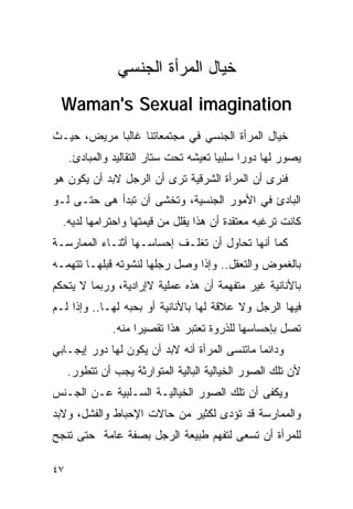 ‫ﺨﻴﺎل ﺍﻟﻤﺭﺃﺓ ﺍﻟﺠﻨﺴﻲ‬
  ‫‪Waman's Sexual imagination‬‬
‫ﺨﻴﺎل ﺍﻟﻤﺭﺃﺓ ﺍﻟﺠﻨﺴﻲ ﻓﻲ ﻤﺠﺘﻤﻌﺎﺘﻨﺎ ﻏﺎﻟﺒﺎ ﻤﺭﻴﺽ، ﺤﻴـﺙ‬
     ‫ﻴﺼﻭﺭ ﻟﻬﺎ ﺩﻭﺭﺍ ﺴﻠﺒﻴﺎ ﺘﻌﻴﺸﻪ ﺘﺤﺕ ﺴﺘﺎﺭ ﺍﻟﺘﻘﺎﻟﻴﺩ ﻭﺍﻟﻤﺒﺎﺩﺉ.‬
                                             ‫ﹰ‬
‫ﻓﻨﺭﻯ ﺃﻥ ﺍﻟﻤﺭﺃﺓ ﺍﻟﺸﺭﻗﻴﺔ ﺘﺭﻯ ﺃﻥ ﺍﻟﺭﺠل ﻻﺒﺩ ﺃﻥ ﻴﻜﻭﻥ ﻫﻭ‬
‫ﺍﻟﺒﺎﺩﺉ ﻓﻲ ﺍﻷﻤﻭﺭ ﺍﻟﺠﻨﺴﻴﺔ، ﻭﺘﺨﺸﻰ ﺃﻥ ﺘﺒﺩﺃ ﻫﻰ ﺤﺘـﻰ ﻟـﻭ‬
  ‫ﻜﺎﻨﺕ ﺘﺭﻏﺒﻪ ﻤﻌﺘﻘﺩﺓ ﺃﻥ ﻫﺫﺍ ﻴﻘﻠل ﻤﻥ ﻗﻴﻤﺘﻬﺎ ﻭﺍﺤﺘﺭﺍﻤﻬﺎ ﻟﺩﻴﻪ.‬
‫ﻜﻤﺎ ﺃﻨﻬﺎ ﺘﺤﺎﻭل ﺃﻥ ﺘﻐﻠـﻑ ﺇﺤﺴﺎﺴـﻬﺎ ﺃﺜﻨـﺎﺀ ﺍﻟﻤﻤﺎﺭﺴـﺔ‬
‫ﺒﺎﻟﻐﻤﻭﺽ ﻭﺍﻟﺘﻌﻘل.. ﻭﺇﺫﺍ ﻭﺼل ﺭﺠﻠﻬﺎ ﻟﻨﺸﻭﺘﻪ ﻗﺒﻠﻬـﺎ ﺘﺘﻬﻤـﻪ‬
‫ﺒﺎﻷﻨﺎﻨﻴﺔ ﻏﻴﺭ ﻤﺘﻔﻬﻤﺔ ﺃﻥ ﻫﺫﻩ ﻋﻤﻠﻴﺔ ﻻﺇﺭﺍﺩﻴﺔ، ﻭﺭﺒﻤﺎ ﻻ ﻴﺘﺤﻜﻡ‬
‫ﻓﻴﻬﺎ ﺍﻟﺭﺠل ﻭﻻ ﻋﻼﻗﺔ ﻟﻬﺎ ﺒﺎﻷﻨﺎﻨﻴﺔ ﺃﻭ ﺒﺤﺒﻪ ﻟﻬـﺎ.. ﻭﺇﺫﺍ ﻟـﻡ‬
               ‫ﺘﺼل ﺒﺈﺤﺴﺎﺴﻬﺎ ﻟﻠﺫﺭﻭﺓ ﺘﻌﺘﺒﺭ ﻫﺫﺍ ﺘﻘﺼﻴﺭﺍ ﻤﻨﻪ.‬
‫ﻭﺩﺍﺌﻤﺎ ﻤﺎﺘﻨﺴﻰ ﺍﻟﻤﺭﺃﺓ ﺃﻨﻪ ﻻﺒﺩ ﺃﻥ ﻴﻜﻭﻥ ﻟﻬﺎ ﺩﻭﺭ ﺇﻴﺠـﺎﺒﻲ‬
     ‫ﻷﻥ ﺘﻠﻙ ﺍﻟﺼﻭﺭ ﺍﻟﺨﻴﺎﻟﻴﺔ ﺍﻟﺒﺎﻟﻴﺔ ﺍﻟﻤﺘﻭﺍﺭﺜﺔ ﻴﺠﺏ ﺃﻥ ﺘﺘﻁﻭﺭ.‬
‫ﻭﻴﻜﻔﻰ ﺃﻥ ﺘﻠﻙ ﺍﻟﺼﻭﺭ ﺍﻟﺨﻴﺎﻟﻴـﺔ ﺍﻟﺴـﻠﺒﻴﺔ ﻋـﻥ ﺍﻟﺠـﻨﺱ‬
‫ﻭﺍﻟﻤﻤﺎﺭﺴﺔ ﻗﺩ ﺘﺅﺩﻯ ﻟﻜﺜﻴﺭ ﻤﻥ ﺤﺎﻻﺕ ﺍﻹﺤﺒﺎﻁ ﻭﺍﻟﻔﺸل، ﻭﻻﺒﺩ‬
‫ﻟﻠﻤﺭﺃﺓ ﺃﻥ ﺘﺴﻌﻰ ﻟﺘﻔﻬﻡ ﻁﺒﻴﻌﺔ ﺍﻟﺭﺠل ﺒﺼﻔﺔ ﻋﺎﻤﺔ ﺤﺘﻰ ﺘﻨﺠﺢ‬

‫٧٤‬
 