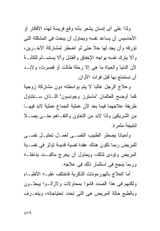 ‫ﻭﻟﺫﺍ ﻋﻠﻰ ﺃﻯ ﺇﻨﺴﺎﻥ ﻴﺸﻌﺭ ﺒﺄﻨﻪ ﻭﻗﻊ ﻓﺭﻴﺴﺔ ﻟﻬﺫﻩ ﺍﻷﻓﻜﺎﺭ ﺃﻭ‬
‫ﺍﻷﺤﺎﺴﻴﺱ ﺃﻥ ﻴﺴﺎﻋﺩ ﻨﻔﺴﻪ ﻭﻴﺤﺎﻭل ﺃﻥ ﻴﺒﺤﺙ ﻓﻰ ﺍﻟﻤﺸﻜﻠﺔ ﺍﻟﺘﻰ‬
‫ﺘﺅﺭﻗﻪ ﻭﺃﻥ ﻴﺠﺩ ﻟﻬﺎ ﺤﻼ ﺤﺘﻰ ﻟﻭ ﺍﻀﻁﺭ ﻟﻤﺸﺎﺭﻜﺔ ﺍﻵﺨـﺭﻴﻥ،‬
‫ﻭﺃﻻ ﻴﺘﺭﻙ ﻨﻔﺴﻪ ﻴﻭﺍﺠﻪ ﺍﻹﺨﻔﺎﻕ ﻭﺍﻟﻔﺸل ﻭﺃﻻ ﻴﺴﺘﺴـﻠﻡ ﻟﻠﻜﺂﺒـﺔ‬
‫ﻷﻥ ﺍﻟﺩﻨﻴﺎ ﻭﺍﻟﺤﻴﺎﺓ ﻤﺎ ﻫﻰ ﺇﻻ ﺭﺤﻠﺔ ﻁﺎﻟﺕ ﺃﻭ ﻗﺼﺭﺕ، ﻭﻻﺒـﺩ‬
                         ‫ﺃﻥ ﻨﺴﺘﻤﺘﻊ ﺒﻬﺎ ﻗﺒل ﻓﻭﺍﺕ ﺍﻷﻭﺍﻥ.‬
‫ﻭﻋﻼﺝ ﺍﻟﺭﺠل ﻏﺎﻟﺒﺎ ﻻ ﻴﺘﻡ ﺒﻭﺍﺴﻁﺘﻪ ﺩﻭﻥ ﻤﺸﺎﺭﻜﺔ ﺯﻭﺠﻴﺔ‬
‫ﻜﻤﺎ ﺃﻭﻀﺢ ﺍﻟﻌﺎﻟﻤﺎﻥ "ﻤﺎﺴﺘﺭﺯ ﻭﺠﻭﻨﺴﻭﻥ" ﺍﻟﻠـﺫﺍﻥ ﺴـﻨﺘﻨﺎﻭل‬
‫ﻁﺭﻴﻘﺔ ﻋﻼﺠﻬﻤﺎ ﻓﻴﻤﺎ ﺒﻌﺩ ﻷﻥ ﻋﻤﻠﻴﺔ ﺍﻟﺠﻤﺎﻉ ﻋﻤﻠﻴﺔ ﻻﺒﺩ ﻓﻴﻬـﺎ‬
‫ﻤﻥ ﺍﻟﺸﺭﻴﻜﻴﻥ ﻭﻟﺫﺍ ﻻﺒﺩ ﻤﻥ ﺍﻟﺘﻌﺎﻭﻥ ﻭﺍﻟﺘﻔـﺎﻫﻡ ﺤﺘـﻰ ﻴﺼـﻼ‬
                                          ‫ﻟﻨﺘﻴﺠﺔ ﻤﺜﻤﺭﺓ.‬
‫ﻭﺃﺤﻴﺎﻨﺎ ﻴﻀﻁﺭ ﺍﻟﻁﺒﻴﺏ ﺍﻟﻨﻔﺴـﻰ ﻟﻌﻤـل ﺘﺤﻠﻴـل ﻨﻔﺴـﻰ‬
‫ﻟﻠﻤﺭﻴﺽ ﺭﺒﻤﺎ ﺘﻜﻭﻥ ﻫﻨﺎﻙ ﻋﻘﺩﺓ ﻨﻔﺴﻴﺔ ﻗﺩﻴﻤﺔ ﺘﺅﺜﺭ ﻓﻰ ﻨﻔﺴـﻴﺔ‬
‫ﺍﻟﻤﺭﻴﺽ ﻭﺘﺅﺩﻯ ﻟﺫﻟﻙ، ﻭﻴﺤﺎﻭل ﺃﻥ ﻴﺨﺭﺝ ﻤﺎﻜﺒـﺕ ﺒﺩﺍﺨﻠـﻪ‬
                  ‫ﻭﺭﺒﻤﺎ ﻴﻨﺠﺢ ﻓﻰ ﺍﺴﺘﺜﻤﺎﺭ ﺫﻟﻙ ﻓﻰ ﻋﻼﺠﻪ.‬
‫ﺃﻤﺎ ﺍﻟﻌﻼﺝ ﺒﺎﻟﻬﻭﺭﻤﻭﻨﺎﺕ ﺍﻟﺫﻜﺭﻴﺔ ﻓﺎﺨﺘﻠﻑ ﻋﻠﻴـﻪ ﺍﻷﻁﺒـﺎﺀ‬
‫ﻭﻟﻜﻨﻬﻡ ﻓﻰ ﻫﺫﺍ ﺍﻟﺼﺩﺩ ﻗﺎﻤﻭﺍ ﺒﻤﺤﺎﻭﻻﺕ ﻭﻻﺯﺍﻟـﻭﺍ ﻴﺒﺤﺜـﻭﻥ‬
‫ﻭﺒﺎﻟﻁﺒﻊ ﺤﺎﻟﺔ ﺍﻟﻤﺭﻴﺽ ﻫﻰ ﺍﻟﺘﻰ ﺘﺤﺩﺩ ﺇﺤﺘﻴﺎﺠﺎﺘﻪ، ﻭﻴﺘﻌـﺭﻑ‬


‫٩٧٤‬
 