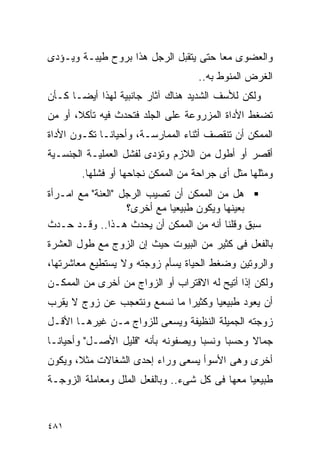 ‫ﻭﺍﻟﻌﻀﻭﻯ ﻤﻌﺎ ﺤﺘﻰ ﻴﺘﻘﺒل ﺍﻟﺭﺠل ﻫﺫﺍ ﺒﺭﻭﺡ ﻁﻴﺒـﺔ ﻭﻴـﺅﺩﻯ‬
                                    ‫ﺍﻟﻐﺭﺽ ﺍﻟﻤﻨﻭﻁ ﺒﻪ..‬
‫ﻭﻟﻜﻥ ﻟﻸﺴﻑ ﺍﻟﺸﺩﻴﺩ ﻫﻨﺎﻙ ﺁﺜﺎﺭ ﺠﺎﻨﺒﻴﺔ ﻟﻬﺫﺍ ﺃﻴﻀـﺎ ﻜـﺄﻥ‬
‫ﺘﻀﻐﻁ ﺍﻷﺩﺍﺓ ﺍﻟﻤﺯﺭﻭﻋﺔ ﻋﻠﻰ ﺍﻟﺠﻠﺩ ﻓﺘﺤﺩﺙ ﻓﻴﻪ ﺘﺂﻜﻼ، ﺃﻭ ﻤﻥ‬
‫ﺍﻟﻤﻤﻜﻥ ﺃﻥ ﺘﻨﻘﺼﻑ ﺃﺜﻨﺎﺀ ﺍﻟﻤﻤﺎﺭﺴـﺔ، ﻭﺃﺤﻴﺎﻨـﺎ ﺘﻜـﻭﻥ ﺍﻷﺩﺍﺓ‬
‫ﺃﻗﺼﺭ ﺃﻭ ﺃﻁﻭل ﻤﻥ ﺍﻟﻼﺯﻡ ﻭﺘﺅﺩﻯ ﻟﻔﺸل ﺍﻟﻌﻤﻠﻴـﺔ ﺍﻟﺠﻨﺴـﻴﺔ‬
        ‫ﻭﻤﺜﻠﻬﺎ ﻤﺜل ﺃﻯ ﺠﺭﺍﺤﺔ ﻤﻥ ﺍﻟﻤﻤﻜﻥ ﻨﺠﺎﺤﻬﺎ ﺃﻭ ﻓﺸﻠﻬﺎ.‬
‫ﻫل ﻤﻥ ﺍﻟﻤﻤﻜﻥ ﺃﻥ ﺘﺼﻴﺏ ﺍﻟﺭﺠل "ﺍﻟﻌﻨﺔ" ﻤﻊ ﺍﻤـﺭﺃﺓ‬
                   ‫ﺒﻌﻴﻨﻬﺎ ﻭﻴﻜﻭﻥ ﻁﺒﻴﻌﻴﺎ ﻤﻊ ﺃﺨﺭﻯ؟‬
‫ﺴﺒﻕ ﻭﻗﻠﻨﺎ ﺃﻨﻪ ﻤﻥ ﺍﻟﻤﻤﻜﻥ ﺃﻥ ﻴﺤﺩﺙ ﻫـﺫﺍ.. ﻭﻗـﺩ ﺤـﺩﺙ‬
‫ﺒﺎﻟﻔﻌل ﻓﻰ ﻜﺜﻴﺭ ﻤﻥ ﺍﻟﺒﻴﻭﺕ ﺤﻴﺙ ﺇﻥ ﺍﻟﺯﻭﺝ ﻤﻊ ﻁﻭل ﺍﻟﻌﺸﺭﺓ‬
‫ﻭﺍﻟﺭﻭﺘﻴﻥ ﻭﻀﻐﻁ ﺍﻟﺤﻴﺎﺓ ﻴﺴﺄﻡ ﺯﻭﺠﺘﻪ ﻭﻻ ﻴﺴﺘﻁﻴﻊ ﻤﻌﺎﺸﺭﺘﻬﺎ،‬
‫ﻭﻟﻜﻥ ﺇﺫﺍ ﺃﺘﻴﺢ ﻟﻪ ﺍﻻﻗﺘﺭﺍﺏ ﺃﻭ ﺍﻟﺯﻭﺍﺝ ﻤﻥ ﺃﺨﺭﻯ ﻤﻥ ﺍﻟﻤﻤﻜـﻥ‬
‫ﺃﻥ ﻴﻌﻭﺩ ﻁﺒﻴﻌﻴﺎ ﻭﻜﺜﻴﺭﺍ ﻤﺎ ﻨﺴﻤﻊ ﻭﻨﺘﻌﺠﺏ ﻋﻥ ﺯﻭﺝ ﻻ ﻴﻘﺭﺏ‬
‫ﺯﻭﺠﺘﻪ ﺍﻟﺠﻤﻴﻠﺔ ﺍﻟﻨﻅﻴﻔﺔ ﻭﻴﺴﻌﻰ ﻟﻠﺯﻭﺍﺝ ﻤـﻥ ﻏﻴﺭﻫـﺎ ﺍﻷﻗـل‬
‫ﺠﻤﺎﻻ ﻭﺤﺴﺒﺎ ﻭﻨﺴﺒﺎ ﻭﻴﺼﻔﻭﻨﻪ ﺒﺄﻨﻪ "ﻗﻠﻴل ﺍﻷﺼـل" ﻭﺃﺤﻴﺎﻨـﺎ‬
‫ﺃﺨﺭﻯ ﻭﻫﻰ ﺍﻷﺴﻭﺃ ﻴﺴﻌﻰ ﻭﺭﺍﺀ ﺇﺤﺩﻯ ﺍﻟﺸﻐﺎﻻﺕ ﻤﺜﻼ، ﻭﻴﻜﻭﻥ‬
‫ﻁﺒﻴﻌﻴﺎ ﻤﻌﻬﺎ ﻓﻰ ﻜل ﺸﻰﺀ.. ﻭﺒﺎﻟﻔﻌل ﺍﻟﻤﻠل ﻭﻤﻌﺎﻤﻠﺔ ﺍﻟﺯﻭﺠـﺔ‬


‫١٨٤‬
 