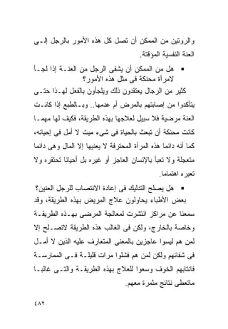 ‫ﻭﺍﻟﺭﻭﺘﻴﻥ ﻤﻥ ﺍﻟﻤﻤﻜﻥ ﺃﻥ ﺘﺼل ﻜل ﻫﺫﻩ ﺍﻷﻤﻭﺭ ﺒﺎﻟﺭﺠل ﺇﻟـﻰ‬
                                        ‫ﺍﻟﻌﻨﺔ ﺍﻟﻨﻔﺴﻴﺔ ﺍﻟﻤﺅﻗﺘﺔ.‬
‫ﻫل ﻤﻥ ﺍﻟﻤﻤﻜﻥ ﺃﻥ ﻴﺸﻔﻰ ﺍﻟﺭﺠل ﻤﻥ ﺍﻟﻌﻨـﺔ ﺇﺫﺍ ﻟﺠـﺄ‬
                 ‫ﻻﻤﺭﺃﺓ ﻤﺤﻨﻜﺔ ﻓﻰ ﻤﺜل ﻫﺫﻩ ﺍﻷﻤﻭﺭ؟‬
‫ﻜﺜﻴﺭ ﻤﻥ ﺍﻟﺭﺠﺎل ﻴﻌﺘﻘﺩﻭﻥ ﺫﻟﻙ ﻭﻴﻠﺠﺄﻭﻥ ﺒﺎﻟﻔﻌل ﻟﻬـﺫﺍ ﺤﺘـﻰ‬
‫ﻴﺘﺄﻜﺩﻭﺍ ﻤﻥ ﺇﺼﺎﺒﺘﻬﻡ ﺒﺎﻟﻤﺭﺽ ﺃﻡ ﻋﺩﻤﻬﺎ.. ﻭﺒـﺎﻟﻁﺒﻊ ﺇﺫﺍ ﻜﺎﻨـﺕ‬
‫ﺍﻟﻌﻨﺔ ﻤﺭﻀﻴﺔ ﻓﻼ ﺴﺒﻴل ﻟﻌﻼﺠﻬﺎ ﺒﻬﺫﻩ ﺍﻟﻁﺭﻴﻘﺔ، ﻓﻜﻴﻑ ﻟﻬﺎ ﻤﻬﻤـﺎ‬
‫ﻜﺎﻨﺕ ﻤﺤﻨﻜﺔ ﺃﻥ ﺘﺒﻌﺙ ﺒﺎﻟﺤﻴﺎﺓ ﻓﻰ ﺸﻰﺀ ﻤﻴﺕ ﻻ ﺃﻤل ﻓﻰ ﺇﺤﻴﺎﺌﻪ،‬
‫ﻜﻤﺎ ﺃﻨﻪ ﺩﺍﺌﻤﺎ ﻫﺫﻩ ﺍﻟﻤﺭﺃﺓ ﺍﻟﻤﺤﺘﺭﻓﺔ ﻻ ﻴﻌﻨﻴﻬﺎ ﺇﻻ ﺍﻟﻤﺎل ﻭﻫﻰ ﺩﺍﺌﻤﺎ‬
‫ﻤﺘﻌﺠﻠﺔ ﻭﻻ ﺘﻌﺒﺄ ﺒﺎﻹﻨﺴﺎﻥ ﺍﻟﻌﺎﺠﺯ ﺃﻭ ﻏﻴﺭﻩ ﺒل ﺃﺤﻴﺎﻨﺎ ﺘﺤﺘﻘﺭﻩ ﻭﻻ‬
                                               ‫ﺘﻌﻴﺭﻩ ﺍﻫﺘﻤﺎﻤﺎ.‬
 ‫ﻫل ﻴﺼﻠﺢ ﺍﻟﺘﺩﻟﻴﻙ ﻓﻰ ﺇﻋﺎﺩﺓ ﺍﻻﻨﺘﺼﺎﺏ ﻟﻠﺭﺠل ﺍﻟﻌﻨﻴﻥ؟‬
‫ﺒﻌﺽ ﺍﻷﻁﺒﺎﺀ ﻴﺤﺎﻭﻟﻭﻥ ﻋﻼﺝ ﺍﻟﻤﺭﻴﺽ ﺒﻬﺫﻩ ﺍﻟﻁﺭﻴﻘﺔ، ﻭﻗﺩ‬
‫ﺴﻤﻌﻨﺎ ﻋﻥ ﻤﺭﺍﻜﺯ ﺍﻨﺘﺸﺭﺕ ﻟﻤﻌﺎﻟﺠﺔ ﺍﻟﻤﺭﻀﻰ ﺒﻬـﺫﻩ ﺍﻟﻁﺭﻴﻘـﺔ‬
‫ﻭﺨﺎﺼﺔ ﺒﺎﻟﺨﺎﺭﺝ، ﻭﻟﻜﻥ ﻓﻰ ﺍﻟﻐﺎﻟﺏ ﻫﺫﻩ ﺍﻟﻁﺭﻴﻘﺔ ﻻﺘﺼـﻠﺢ ﺇﻻ‬
‫ﻟﻤﻥ ﻫﻡ ﻟﻴﺴﻭﺍ ﻋﺎﺠﺯﻴﻥ ﺒﺎﻟﻤﻌﻨﻰ ﺍﻟﻤﺘﻌﺎﺭﻑ ﻋﻠﻴﻪ ﺍﻟﺫﻴﻥ ﻻ ﺃﻤـل‬
‫ﻓﻰ ﺸﻔﺎﺌﻬﻡ ﻭﻟﻜﻥ ﻟﻤﻥ ﻫﻡ ﻓﺸﻠﻭﺍ ﻤﺭﺍﺕ ﻗﻠﻴﻠـﺔ ﻓـﻰ ﺍﻟﻤﻤﺎﺭﺴـﺔ‬
‫ﻓﺎﻨﺘﺎﺒﻬﻡ ﺍﻟﺨﻭﻑ ﻭﺴﻌﻭﺍ ﻟﻠﻌﻼﺝ ﺒﻬﺫﻩ ﺍﻟﻁﺭﻴﻘـﺔ ﻭﺍﻟﺘـﻰ ﻏﺎﻟﺒـﺎ‬
                                  ‫ﻤﺎﺘﻌﻁﻰ ﻨﺘﺎﺌﺞ ﻤﺜﻤﺭﺓ ﻤﻌﻬﻡ.‬

‫٢٨٤‬
 