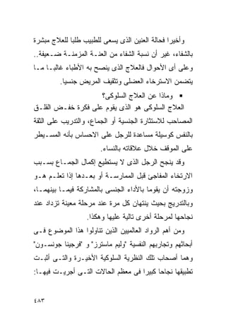 ‫ﻭﺃﺨﻴﺭﺍ ﻓﺤﺎﻟﺔ ﺍﻟﻌﻨﻴﻥ ﺍﻟﺫﻯ ﻴﺴﻌﻰ ﻟﻠﻁﺒﻴﺏ ﻁﻠﺒﺎ ﻟﻠﻌﻼﺝ ﻤﺒﺸﺭﺓ‬
            ‫ﹰ‬
‫ﺒﺎﻟﺸﻔﺎﺀ، ﻏﻴﺭ ﺃﻥ ﻨﺴﺒﺔ ﺍﻟﺸﻔﺎﺀ ﻤﻥ ﺍﻟﻌﻨـﺔ ﺍﻟﻤﺯﻤﻨـﺔ ﻀـﻌﻴﻔﺔ..‬
‫ﻭﻋﻠﻰ ﺃﻯ ﺍﻷﺤﻭﺍل ﻓﺎﻟﻌﻼﺝ ﺍﻟﺫﻯ ﻴﻨﺼﺢ ﺒﻪ ﺍﻷﻁﺒﺎﺀ ﻏﺎﻟﺒـﺎ ﻤـﺎ‬
         ‫ﻴﺘﻀﻤﻥ ﺍﻻﺴﺘﺭﺨﺎﺀ ﺍﻟﻌﻀﻠﻰ ﻭﺘﺜﻘﻴﻑ ﺍﻟﻤﺭﻴﺽ ﺠﻨﺴﻴﺎ.‬
                    ‫ﻭﻤﺎﺫﺍ ﻋﻥ ﺍﻟﻌﻼﺝ ﺍﻟﺴﻠﻭﻜﻰ؟‬
‫ﺍﻟﻌﻼﺝ ﺍﻟﺴﻠﻭﻜﻰ ﻫﻭ ﺍﻟﺫﻯ ﻴﻘﻭﻡ ﻋﻠﻰ ﻓﻜﺭﺓ ﺨﻔـﺽ ﺍﻟﻘﻠـﻕ‬
‫ﺍﻟﻤﺼﺎﺤﺏ ﻟﻼﺴﺘﺜﺎﺭﺓ ﺍﻟﺠﻨﺴﻴﺔ ﺃﻭ ﺍﻟﺠﻤﺎﻉ، ﻭﺍﻟﺘﺩﺭﻴﺏ ﻋﻠﻰ ﺍﻟﺜﻘﺔ‬
‫ﺒﺎﻟﻨﻔﺱ ﻜﻭﺴﻴﻠﺔ ﻤﺴﺎﻋﺩﺓ ﻟﻠﺭﺠل ﻋﻠﻰ ﺍﻻﺤﺴﺎﺱ ﺒﺄﻨﻪ ﺍﻟﻤﺴـﻴﻁﺭ‬
                       ‫ﻋﻠﻰ ﺍﻟﻤﻭﻗﻑ ﺨﻼل ﻋﻼﻗﺎﺘﻪ ﺒﺎﻟﻨﺴﺎﺀ.‬
‫ﻭﻗﺩ ﻴﻨﺠﺢ ﺍﻟﺭﺠل ﺍﻟﺫﻯ ﻻ ﻴﺴﺘﻁﻴﻊ ﺇﻜﻤﺎل ﺍﻟﺠﻤـﺎﻉ ﺒﺴـﺒﺏ‬
‫ﺍﻻﺭﺘﺨﺎﺀ ﺍﻟﻤﻔﺎﺠﺊ ﻗﺒل ﺍﻟﻤﻤﺎﺭﺴـﺔ ﺃﻭ ﺒﻌـﺩﻫﺎ ﺇﺫﺍ ﺘﻌﻠـﻡ ﻫـﻭ‬
‫ﻭﺯﻭﺠﺘﻪ ﺃﻥ ﻴﻘﻭﻤﺎ ﺒﺎﻷﺩﺍﺀ ﺍﻟﺠﻨﺴﻰ ﺒﺎﻟﻤﺸﺎﺭﻜﺔ ﻓﻴﻤـﺎ ﺒﻴﻨﻬﻤـﺎ،‬
‫ﻭﺒﺎﻟﺘﺩﺭﻴﺞ ﺒﺤﻴﺙ ﻴﻨﺘﻬﺎﻥ ﻜل ﻤﺭﺓ ﻋﻨﺩ ﻤﺭﺤﻠﺔ ﻤﻌﻴﻨﺔ ﺘﺯﺩﺍﺩ ﻋﻨﺩ‬
                   ‫ﻨﺠﺎﺤﻬﺎ ﻟﻤﺭﺤﻠﺔ ﺃﺨﺭﻯ ﺘﺎﻟﻴﺔ ﻋﻠﻴﻬﺎ ﻭﻫﻜﺫﺍ.‬
‫ﻭﻤﻥ ﺃﻫﻡ ﺍﻟﺭﻭﺍﺩ ﺍﻟﻌﺎﻟﻤﻴﻴﻥ ﺍﻟﺫﻴﻥ ﺘﻨﺎﻭﻟﻭﺍ ﻫﺫﺍ ﺍﻟﻤﻭﻀﻭﻉ ﻓـﻰ‬
‫ﺃﺒﺤﺎﺜﻬﻡ ﻭﺘﺠﺎﺭﺒﻬﻡ ﺍﻟﻨﻔﺴﻴﺔ "ﻭﻟﻴﻡ ﻤﺎﺴﺘﺭﺯ" ﻭ "ﻓﺭﺠﻴﻨﺎ ﺠﻭﻨﺴـﻭﻥ"‬
‫ﻭﻫﻤﺎ ﺃﺼﺤﺎﺏ ﺘﻠﻙ ﺍﻟﻨﻅﺭﻴﺔ ﺍﻟﺴﻠﻭﻜﻴﺔ ﺍﻷﺨﻴـﺭﺓ ﻭﺍﻟﺘـﻰ ﺃﺜﺒـﺕ‬
‫ﺘﻁﺒﻴﻘﻬﺎ ﻨﺠﺎﺤﺎ ﻜﺒﻴﺭﹰﺍ ﻓﻰ ﻤﻌﻅﻡ ﺍﻟﺤﺎﻻﺕ ﺍﻟﺘـﻰ ﺃﺠﺭﻴـﺕ ﻓﻴﻬـﺎ:‬
                                          ‫ﹰ‬


‫٣٨٤‬
 