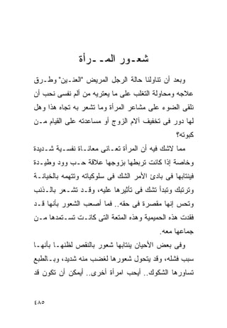 ‫ﺸﻌـﻭﺭ ﺍﻟﻤــﺭﺃﺓ‬
‫ﻭﺒﻌﺩ ﺃﻥ ﺘﻨﺎﻭﻟﻨﺎ ﺤﺎﻟﺔ ﺍﻟﺭﺠل ﺍﻟﻤﺭﻴﺽ "ﺍﻟﻌﻨـﻴﻥ" ﻭﻁـﺭﻕ‬
‫ﻋﻼﺠﻪ ﻭﻤﺤﺎﻭﻟﺔ ﺍﻟﺘﻐﻠﺏ ﻋﻠﻰ ﻤﺎ ﻴﻌﺘﺭﻴﻪ ﻤﻥ ﺃﻟﻡ ﻨﻔﺴﻰ ﻨﺤﺏ ﺃﻥ‬
‫ﻨﻠﻘﻰ ﺍﻟﻀﻭﺀ ﻋﻠﻰ ﻤﺸﺎﻋﺭ ﺍﻟﻤﺭﺃﺓ ﻭﻤﺎ ﺘﺸﻌﺭ ﺒﻪ ﺘﺠﺎﻩ ﻫﺫﺍ ﻭﻫل‬
‫ﻟﻬﺎ ﺩﻭﺭ ﻓﻰ ﺘﺨﻔﻴﻑ ﺁﻻﻡ ﺍﻟﺯﻭﺝ ﺃﻭ ﻤﺴﺎﻋﺩﺘﻪ ﻋﻠﻰ ﺍﻟﻘﻴﺎﻡ ﻤـﻥ‬
                                                 ‫ﻜﺒﻭﺘﻪ؟‬
‫ﻤﻤﺎ ﻻﺸﻙ ﻓﻴﻪ ﺃﻥ ﺍﻟﻤﺭﺃﺓ ﺘﻌـﺎﻨﻰ ﻤﻌﺎﻨـﺎﺓ ﻨﻔﺴـﻴﺔ ﺸـﺩﻴﺩﺓ‬
‫ﻭﺨﺎﺼﺔ ﺇﺫﺍ ﻜﺎﻨﺕ ﺘﺭﺒﻁﻬﺎ ﺒﺯﻭﺠﻬﺎ ﻋﻼﻗﺔ ﺤـﺏ ﻭﻭﺩ ﻭﻁﻴـﺩﺓ‬
‫ﻓﻴﻨﺘﺎﺒﻬﺎ ﻓﻰ ﺒﺎﺩﺉ ﺍﻷﻤﺭ ﺍﻟﺸﻙ ﻓﻰ ﺴﻠﻭﻜﻴﺎﺘﻪ ﻭﺘﺘﻬﻤﻪ ﺒﺎﻟﺨﻴﺎﻨـﺔ‬
‫ﻭﺘﺭﺘﺒﻙ ﻭﺘﺒﺩﺃ ﺘﺸﻙ ﻓﻰ ﺘﺄﺜﻴﺭﻫﺎ ﻋﻠﻴﻪ، ﻭﻗـﺩ ﺘﺸـﻌﺭ ﺒﺎﻟـﺫﻨﺏ‬
‫ﻭﺘﺤﺱ ﺇﻨﻬﺎ ﻤﻘﺼﺭﺓ ﻓﻰ ﺤﻘﻪ.. ﻓﻤﺎ ﺃﺼﻌﺏ ﺍﻟﺸﻌﻭﺭ ﺒﺄﻨﻬﺎ ﻗـﺩ‬
‫ﻓﻘﺩﺕ ﻫﺫﻩ ﺍﻟﺤﻤﻴﻤﻴﺔ ﻭﻫﺫﻩ ﺍﻟﻤﺘﻌﺔ ﺍﻟﺘﻰ ﻜﺎﻨـﺕ ﺘﺴـﺘﻤﺩﻫﺎ ﻤـﻥ‬
                                           ‫ﺠﻤﺎﻋﻬﺎ ﻤﻌﻪ.‬
‫ﻭﻓﻰ ﺒﻌﺽ ﺍﻷﺤﻴﺎﻥ ﻴﻨﺘﺎﺒﻬﺎ ﺸﻌﻭﺭ ﺒﺎﻟﻨﻘﺹ ﻟﻅﻨﻬـﺎ ﺒﺄﻨﻬـﺎ‬
‫ﺴﺒﺏ ﻓﺸﻠﻪ، ﻭﻗﺩ ﻴﺘﺤﻭل ﺸﻌﻭﺭﻫﺎ ﻟﻐﻀﺏ ﻤﻨﻪ ﺸﺩﻴﺩ، ﻭﺒـﺎﻟﻁﺒﻊ‬
‫ﺘﺴﺎﻭﺭﻫﺎ ﺍﻟﺸﻜﻭﻙ.. ﺃﻴﺤﺏ ﺍﻤﺭﺃﺓ ﺃﺨﺭﻯ.. ﺃﻴﻤﻜﻥ ﺃﻥ ﺘﻜﻭﻥ ﻗﺩ‬


‫٥٨٤‬
 