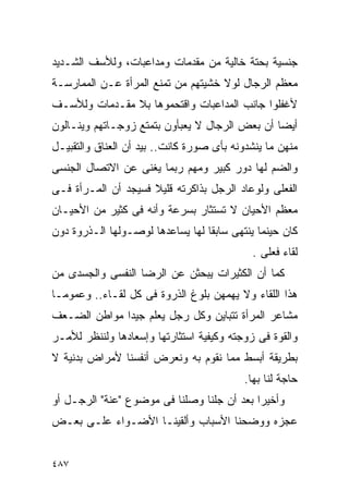 ‫ﺠﻨﺴﻴﺔ ﺒﺤﺘﺔ ﺨﺎﻟﻴﺔ ﻤﻥ ﻤﻘﺩﻤﺎﺕ ﻭﻤﺩﺍﻋﺒﺎﺕ، ﻭﻟﻸﺴﻑ ﺍﻟﺸـﺩﻴﺩ‬
‫ﻤﻌﻅﻡ ﺍﻟﺭﺠﺎل ﻟﻭﻻ ﺨﺸﻴﺘﻬﻡ ﻤﻥ ﺘﻤﻨﻊ ﺍﻟﻤﺭﺃﺓ ﻋـﻥ ﺍﻟﻤﻤﺎﺭﺴـﺔ‬
‫ﻷﻏﻔﻠﻭﺍ ﺠﺎﻨﺏ ﺍﻟﻤﺩﺍﻋﺒﺎﺕ ﻭﺍﻗﺘﺤﻤﻭﻫﺎ ﺒﻼ ﻤﻘـﺩﻤﺎﺕ ﻭﻟﻸﺴـﻑ‬
‫ﺃﻴﻀﺎ ﺃﻥ ﺒﻌﺽ ﺍﻟﺭﺠﺎل ﻻ ﻴﻌﺒﺄﻭﻥ ﺒﺘﻤﺘﻊ ﺯﻭﺠـﺎﺘﻬﻡ ﻭﻴﻨـﺎﻟﻭﻥ‬
‫ﻤﻨﻬﻥ ﻤﺎ ﻴﻨﺸﺩﻭﻨﻪ ﺒﺄﻯ ﺼﻭﺭﺓ ﻜﺎﻨﺕ.. ﺒﻴﺩ ﺃﻥ ﺍﻟﻌﻨﺎﻕ ﻭﺍﻟﺘﻘﺒﻴـل‬
‫ﻭﺍﻟﻀﻡ ﻟﻬﺎ ﺩﻭﺭ ﻜﺒﻴﺭ ﻭﻤﻬﻡ ﺭﺒﻤﺎ ﻴﻐﻨﻰ ﻋﻥ ﺍﻻﺘﺼﺎل ﺍﻟﺠﻨﺴﻰ‬
‫ﺍﻟﻔﻌﻠﻰ ﻭﻟﻭﻋﺎﺩ ﺍﻟﺭﺠل ﺒﺫﺍﻜﺭﺘﻪ ﻗﻠﻴﻼ ﻓﺴﻴﺠﺩ ﺃﻥ ﺍﻟﻤـﺭﺃﺓ ﻓـﻰ‬
‫ﻤﻌﻅﻡ ﺍﻷﺤﻴﺎﻥ ﻻ ﺘﺴﺘﺜﺎﺭ ﺒﺴﺭﻋﺔ ﻭﺃﻨﻪ ﻓﻰ ﻜﺜﻴﺭ ﻤﻥ ﺍﻷﺤﻴـﺎﻥ‬
‫ﻜﺎﻥ ﺤﻴﻨﻤﺎ ﻴﻨﺘﻬﻰ ﺴﺎﺒﻘﺎ ﻟﻬﺎ ﻴﺴﺎﻋﺩﻫﺎ ﻟﻭﺼـﻭﻟﻬﺎ ﺍﻟـﺫﺭﻭﺓ ﺩﻭﻥ‬
                                             ‫ﻟﻘﺎﺀ ﻓﻌﻠﻰ .‬
‫ﻜﻤﺎ ﺃﻥ ﺍﻟﻜﺜﻴﺭﺍﺕ ﻴﺒﺤﺜﻥ ﻋﻥ ﺍﻟﺭﻀﺎ ﺍﻟﻨﻔﺴﻰ ﻭﺍﻟﺠﺴﺩﻯ ﻤﻥ‬
‫ﻫﺫﺍ ﺍﻟﻠﻘﺎﺀ ﻭﻻ ﻴﻬﻤﻬﻥ ﺒﻠﻭﻍ ﺍﻟﺫﺭﻭﺓ ﻓﻰ ﻜل ﻟﻘـﺎﺀ.. ﻭﻋﻤﻭﻤـﺎ‬
‫ﻤﺸﺎﻋﺭ ﺍﻟﻤﺭﺃﺓ ﺘﺘﺒﺎﻴﻥ ﻭﻜل ﺭﺠل ﻴﻌﻠﻡ ﺠﻴﺩﺍ ﻤﻭﺍﻁﻥ ﺍﻟﻀـﻌﻑ‬
             ‫ﹰ‬
‫ﻭﺍﻟﻘﻭﺓ ﻓﻰ ﺯﻭﺠﺘﻪ ﻭﻜﻴﻔﻴﺔ ﺍﺴﺘﺜﺎﺭﺘﻬﺎ ﻭﺇﺴﻌﺎﺩﻫﺎ ﻭﻟﻨﻨﻅﺭ ﻟﻸﻤـﺭ‬
‫ﺒﻁﺭﻴﻘﺔ ﺃﺒﺴﻁ ﻤﻤﺎ ﻨﻘﻭﻡ ﺒﻪ ﻭﻨﻌﺭﺽ ﺃﻨﻔﺴﻨﺎ ﻷﻤﺭﺍﺽ ﺒﺩﻨﻴﺔ ﻻ‬
                                           ‫ﺤﺎﺠﺔ ﻟﻨﺎ ﺒﻬﺎ.‬
‫ﻭﺃﺨﻴﺭﺍ ﺒﻌﺩ ﺃﻥ ﺠﻠﻨﺎ ﻭﺼﻠﻨﺎ ﻓﻰ ﻤﻭﻀﻭﻉ "ﻋﻨﺔ" ﺍﻟﺭﺠـل ﺃﻭ‬
‫ﻋﺠﺯﻩ ﻭﻭﻀﺤﻨﺎ ﺍﻷﺴﺒﺎﺏ ﻭﺃﻟﻘﻴﻨـﺎ ﺍﻷﻀـﻭﺍﺀ ﻋﻠـﻰ ﺒﻌـﺽ‬


‫٧٨٤‬
 