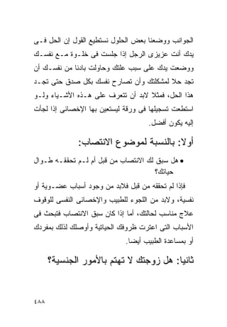 ‫ﺍﻟﺠﻭﺍﻨﺏ ﻭﻭﻀﻌﻨﺎ ﺒﻌﺽ ﺍﻟﺤﻠﻭل ﻨﺴﺘﻁﻴﻊ ﺍﻟﻘﻭل ﺇﻥ ﺍﻟﺤل ﻓـﻰ‬
‫ﻴﺩﻙ ﺃﻨﺕ ﻋﺯﻴﺯﻯ ﺍﻟﺭﺠل ﺇﺫﺍ ﺠﻠﺴﺕ ﻓﻰ ﺨﻠـﻭﺓ ﻤـﻊ ﻨﻔﺴـﻙ‬
‫ﻭﻭﻀﻌﺕ ﻴﺩﻙ ﻋﻠﻰ ﺴﺒﺏ ﻋﻠﺘﻙ ﻭﺤﺎﻭﻟﺕ ﺒﺎﺩﺌﺎ ﻤﻥ ﻨﻔﺴـﻙ ﺃﻥ‬
‫ﺘﺠﺩ ﺤﻼ ﻟﻤﺸﻜﻠﺘﻙ ﻭﺃﻥ ﺘﺼﺎﺭﺡ ﻨﻔﺴﻙ ﺒﻜل ﺼﺩﻕ ﺤﺘﻰ ﺘﺠـﺩ‬
‫ﻫﺫﺍ ﺍﻟﺤل، ﻓﻤﺜﻼ ﻻﺒﺩ ﺃﻥ ﺘﺘﻌﺭﻑ ﻋﻠﻰ ﻫـﺫﻩ ﺍﻷﺸـﻴﺎﺀ ﻭﻟـﻭ‬
‫ﺍﺴﺘﻁﻌﺕ ﺘﺴﺠﻴﻠﻬﺎ ﻓﻰ ﻭﺭﻗﺔ ﻟﻴﺴﺘﻌﻴﻥ ﺒﻬﺎ ﺍﻹﺨﺼﺎﺌﻰ ﺇﺫﺍ ﻟﺠﺄﺕ‬
                                     ‫ﺇﻟﻴﻪ ﻴﻜﻭﻥ ﺃﻓﻀل.‬

              ‫ﺃﻭﻻ: ﺒﺎﻟﻨﺴﺒﺔ ﻟﻤﻭﻀﻭﻉ ﺍﻻﻨﺘﺼﺎﺏ:‬
‫• ﻫل ﺴﺒﻕ ﻟﻙ ﺍﻻﻨﺘﺼﺎﺏ ﻤﻥ ﻗﺒل ﺃﻡ ﻟـﻡ ﺘﺤﻘﻘـﻪ ﻁـﻭﺍل‬
                                      ‫ﺤﻴﺎﺘﻙ؟‬
‫ﻓﺈﺫﺍ ﻟﻡ ﺘﺤﻘﻘﻪ ﻤﻥ ﻗﺒل ﻓﻼﺒﺩ ﻤﻥ ﻭﺠﻭﺩ ﺃﺴﺒﺎﺏ ﻋﻀـﻭﻴﺔ ﺃﻭ‬
‫ﻨﻔﺴﻴﺔ، ﻭﻻﺒﺩ ﻤﻥ ﺍﻟﻠﺠﻭﺀ ﻟﻠﻁﺒﻴﺏ ﻭﺍﻹﺨﺼﺎﺌﻰ ﺍﻟﻨﻔﺴﻰ ﻟﻠﻭﻗﻭﻑ‬
‫ﻋﻼﺝ ﻤﻨﺎﺴﺏ ﻟﺤﺎﻟﺘﻙ، ﺃﻤﺎ ﺇﺫﺍ ﻜﺎﻥ ﺴﺒﻕ ﺍﻻﻨﺘﺼﺎﺏ ﻓﺘﺒﺤﺙ ﻓﻰ‬
‫ﺍﻷﺴﺒﺎﺏ ﺍﻟﺘﻰ ﺍﻋﺘﺭﺕ ﻅﺭﻭﻓﻙ ﺍﻟﺤﻴﺎﺘﻴﺔ ﻭﺃﻭﺼﻠﻙ ﻟﺫﻟﻙ ﺒﻤﻔﺭﺩﻙ‬
                             ‫ﺃﻭ ﺒﻤﺴﺎﻋﺩﺓ ﺍﻟﻁﺒﻴﺏ ﺃﻴﻀﺎ.‬

      ‫ﺜﺎﻨﻴﺎ: ﻫل ﺯﻭﺠﺘﻙ ﻻ ﺘﻬﺘﻡ ﺒﺎﻷﻤﻭﺭ ﺍﻟﺠﻨﺴﻴﺔ؟‬


‫٨٨٤‬
 