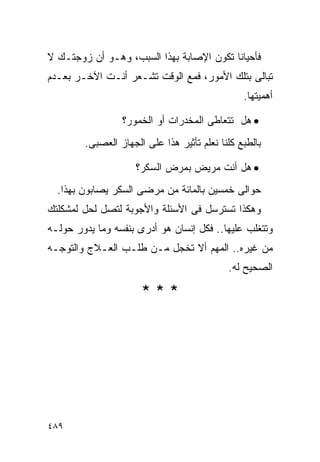 ‫ﻓﺄﺤﻴﺎﻨﺎ ﺘﻜﻭﻥ ﺍﻹﺼﺎﺒﺔ ﺒﻬﺫﺍ ﺍﻟﺴﺒﺏ، ﻭﻫـﻭ ﺃﻥ ﺯﻭﺠﺘـﻙ ﻻ‬
‫ﺘﺒﺎﻟﻰ ﺒﺘﻠﻙ ﺍﻷﻤﻭﺭ، ﻓﻤﻊ ﺍﻟﻭﻗﺕ ﺘﺸـﻌﺭ ﺃﻨـﺕ ﺍﻵﺨـﺭ ﺒﻌـﺩﻡ‬
                                                ‫ﺃﻫﻤﻴﺘﻬﺎ.‬

                 ‫• ﻫل ﺘﺘﻌﺎﻁﻰ ﺍﻟﻤﺨﺩﺭﺍﺕ ﺃﻭ ﺍﻟﺨﻤﻭﺭ؟‬
        ‫ﺒﺎﻟﻁﺒﻊ ﻜﻠﻨﺎ ﻨﻌﻠﻡ ﺘﺄﺜﻴﺭ ﻫﺫﺍ ﻋﻠﻰ ﺍﻟﺠﻬﺎﺯ ﺍﻟﻌﺼﺒﻰ.‬

                     ‫• ﻫل ﺃﻨﺕ ﻤﺭﻴﺽ ﺒﻤﺭﺽ ﺍﻟﺴﻜﺭ؟‬
  ‫ﺤﻭﺍﻟﻰ ﺨﻤﺴﻴﻥ ﺒﺎﻟﻤﺎﺌﺔ ﻤﻥ ﻤﺭﻀﻰ ﺍﻟﺴﻜﺭ ﻴﺼﺎﺒﻭﻥ ﺒﻬﺫﺍ.‬
‫ﻭﻫﻜﺫﺍ ﺘﺴﺘﺭﺴل ﻓﻰ ﺍﻷﺴﺌﻠﺔ ﻭﺍﻷﺠﻭﺒﺔ ﻟﺘﺼل ﻟﺤل ﻟﻤﺸﻜﻠﺘﻙ‬
‫ﻭﺘﺘﻐﻠﺏ ﻋﻠﻴﻬﺎ.. ﻓﻜل ﺇﻨﺴﺎﻥ ﻫﻭ ﺃﺩﺭﻯ ﺒﻨﻔﺴﻪ ﻭﻤﺎ ﻴﺩﻭﺭ ﺤﻭﻟـﻪ‬
‫ﻤﻥ ﻏﻴﺭﻩ.. ﺍﻟﻤﻬﻡ ﺃﻻ ﺘﺨﺠل ﻤـﻥ ﻁﻠـﺏ ﺍﻟﻌـﻼﺝ ﻭﺍﻟﺘﻭﺠـﻪ‬
                                            ‫ﺍﻟﺼﺤﻴﺢ ﻟﻪ.‬

                      ‫***‬




‫٩٨٤‬
 