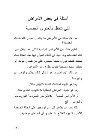 ‫ﺃﺴﺌﻠﺔ ﻓﻰ ﺒﻌﺽ ﺍﻷﻤﺭﺍﺽ‬
         ‫ﺍﻟﺘﻰ ﺘﻨﺘﻘل ﺒﺎﻟﻌﺩﻭﻯ ﺍﻟﺠﻨﺴﻴﺔ‬
‫• ﻫل ﻫﻨﺎﻙ ﻤﻥ ﺍﻷﻤﺭﺍﺽ ﻤﺎ ﻴﻨﺘﻘـل ﻋﺒـﺭ ﺍﻟﻠﻘـﺎﺀﺍﺕ‬
                                   ‫ﺍﻟﺠﻨﺴﻴﺔ؟‬
‫ﺒﺎﻟﻁﺒﻊ ﻫﻨﺎﻙ ﻤﻥ ﺍﻷﻤﺭﺍﺽ ﺍﻟﺠﻨﺴﻴﺔ ﺍﻟﻜﺜﻴﺭ ﻤﻤﺎ ﻴﻨﺘﻘل ﻋﺒﺭ‬
‫ﺘﻠﻙ ﺍﻟﻠﻘﺎﺀﺍﺕ، ﻭﻟﺫﺍ ﻨﺠﺩ ﻓﻰ ﺍﻟﺒﻼﺩ ﺍﻟﻤﺒﺎﺡ ﻓﻴﻬﺎ ﻫﺫﻩ ﺍﻟﻌﻼﻗـﺎﺕ‬
‫ﻴﺤﺩﺙ ﻜﺸﻑ ﺩﻭﺭﻯ ﺒﺼﻔﺔ ﻤﺴﺘﻤﺭﺓ ﻋﻠﻰ ﻤﻥ ﻴﻘﻤـﻥ ﺒﻬـﺫﺍ ﺃﻭ‬
         ‫ﻴﻌﻁﻴﻥ ﺸﻬﺎﺩﺓ ﺼﺤﻴﺔ ﺒﺜﺒﻭﺕ ﺨﻠﻭﻫﻥ ﻤﻥ ﺍﻷﻤﺭﺍﺽ .‬
‫ﻭﻤﻥ ﺘﻠﻙ ﺍﻷﻤﺭﺍﺽ ﻤﺎ ﻫﻭ ﺘﻨﺎﺴﻠﻰ ﻜﺎﻟﺴـﻴﻼﻥ ﻭﺍﻟﺯﻫـﺭﻯ‬
                                               ‫ﻭﻏﻴﺭﻫﻤﺎ‬
            ‫ﻭﻤﺎ ﻫﻭ ﻨﺘﻴﺠﺔ ﺍﻟﻌﻼﻗﺎﺕ ﺍﻟﺸﺎﺫﺓ ﻜﺎﻹﻴﺩﺯ ﻤﺜﻼ.‬
 ‫ﻭﻤﺎ ﻫﻭ ﻨﺘﻴﺠﺔ ﺍﻷﻤﺭﺍﺽ ﺍﻟﺒﺎﻁﻨﻴﺔ ﻜﺎﻻﻟﺘﻬﺎﺏ ﺍﻟﻜﺒﺩﻯ ﻤﺜﻼ.‬
‫ﺃﻭ ﺍﻷﻤﺭﺍﺽ ﺍﻟﺠﻠﺩﻴﺔ .. ﻜﺎﻷﻤﺭﺍﺽ ﺍﻟﻔﻁﺭﻴـﺔ ﺍﻟﻔﻴﺭﻭﺴـﻴﺔ‬
                                         ‫ﻭﺍﻟﺠﺭﺏ .. ﺇﻟﺦ.‬
‫ﻭﻟﺫﺍ ﻴﺠﺏ ﺃﻥ ﻴﻁﻤﺌﻥ ﻜل ﻤﻥ ﺍﻟﺯﻭﺠﻴﻥ ﻋﻠﻰ ﺍﻟﺤﺎﻟﺔ ﺍﻟﺼﺤﻴﺔ‬
      ‫ﻟﻶﺨﺭ ﻭﺍﻟﻠﺠﻭﺀ ﻟﻠﻌﻼﺝ ﻋﻨﺩ ﻅﻬﻭﺭ ﺃﻯ ﺃﻋﺭﺍﺽ ﻤﺭﻀﻴﺔ.‬



‫٠٩٤‬
 