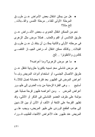 ‫• ﻫل ﻤﻥ ﻴﻤﻜﻥ ﺍﻨﺘﻘﺎل ﺒﻌﺽ ﺍﻷﻤﺭﺍﺽ ﻋـﻥ ﻁﺭﻴـﻕ‬
‫ﺍﻟﻤﺭﺤﻠﺔ ﺍﻷﻭﻟﻰ ﻟﻠﻘﺎﺀ.. ﻤﺭﺤﻠﺔ ﺍﻟﻠﻤﺱ ﻭﺍﻟﻘـﺒﻼﺕ..‬
                                    ‫ﺇﻟﺦ ﻤﺜﻼ؟‬
‫ﻨﻌﻡ ﻤﻥ ﺍﻟﻤﻤﻜﻥ ﺍﻨﺘﻘﺎل ﺍﻟﻌﺩﻭﻯ ﺒـﺒﻌﺽ ﺍﻷﻤـﺭﺍﺽ ﻋـﻥ‬
‫ﻁﺭﻴﻕ ﺍﻟﺘﻼﻤﺱ ﺃﻭ ﺍﻟﻔﻡ ﻭﺍﻟﻠﻌﺎﺏ.. ﻓﻤﺜﻼ ﻤﺭﺽ ﻤﺜل ﺍﻟﺯﻫﺭﻯ‬
‫ﻓﻰ ﻤﺭﺤﻠﺘﻪ ﺍﻷﻭﻟﻰ ﻭﺍﻟﺜﺎﻨﻴﺔ ﻴﻤﻜـﻥ ﺃﻥ ﻴﻨﺘﻘـل ﻋـﻥ ﻁﺭﻴـﻕ‬
‫ﺍﻟﻘﺒﻼﺕ.. ﻭﻜﺫﻟﻙ ﻤﻤﻜﻥ ﺍﻨﺘﻘﺎل ﺃﻤـﺭﺍﺽ ﺍﻟﺠﻬـﺎﺯ ﺍﻟﺘﻨﻔﺴـﻰ‬
                              ‫ﻜﺎﻟﺩﺭﻥ ﻭﺍﻻﻨﻔﻠﻭﻨﺯﺍ .. ﺇﻟﺦ.‬
            ‫• ﻤﺎ ﻫﻭ ﻤﺭﺽ ﺍﻟﺯﻫﺭﻯ؟ ﻭﻤﺎ ﺃﻋﺭﺍﻀﻪ؟‬
‫ﻫﻭ ﻤﺭﺽ ﺘﻨﺎﺴﻠﻰ ﻤﻌﺩ ﺘﺴﺒﺒﻪ ﺒﻜﺘﻴﺭﻴﺎ ﺤﻠﺯﻭﻨﻴﺔ ﺘﻨﺘﻘل ﻋـﻥ‬
                                ‫ٍ‬
‫ﻁﺭﻴﻕ ﺍﻻﺘﺼﺎل ﺍﻟﺠﻨﺴﻰ، ﺃﻭ ﺍﺴﺘﺨﺩﺍﻡ ﺃﺩﻭﺍﺕ ﺍﻟﻤﺭﻴﺽ ﻭﺘﺒـﺩﺃ‬
‫ﺃﻋﺭﺍﺽ ﺍﻟﻤﺭﺽ ﻓﻰ ﺍﻟﻅﻬﻭﺭ ﺒﻌﺩ ﻓﺘﺭﺓ ﺤﻀﺎﻨﺔ ﺘﺼل ﻟﺜﻼﺜـﺔ‬
‫ـ ﻭﻫﻰ ﺍﻟﻔﺘﺭﺓ ﺍﻟﺯﻤﻨﻴﺔ ﻤﻥ ﺒﺩﺀ ﺍﻟﻌﺩﻭﻯ ﺇﻟﻰ ﻅﻬـﻭﺭ‬     ‫ﺃﺴﺎﺒﻴﻊ‬
‫ﺃﻋﺭﺍﺽ ﺍﻟﻤﺭﺽ ـ ﻭﻤﻥ ﺃﻋﺭﺍﻀﻪ ﻅﻬﻭﺭ ﻗﺭﺤﺔ ﺼﻠﺒﺔ ﻏﻴﺭ‬
‫ﻤﺅﻟﻤﺔ ﻋﻠﻰ ﻁﺭﻑ ﺍﻟﻌﻀﻭ ﺍﻟﺘﻨﺎﺴﻠﻰ ﻓﻰ ﺍﻟﺫﻜﺭ ﺃﻭ ﺍﻷﻨﺜﻰ، ﻭﻗﺩ‬
‫ﺘﻅﻬﺭ ﺍﻟﻘﺭﺤﺔ ﻋﻠﻰ ﺍﻟﺸﻔﺔ ﺃﻭ ﺍﻷﻨﻑ ﺃﻭ ﺍﻷﺫﻥ ﺃﻭ ﺒﻴﻥ ﺍﻟﺜـﺩﻴﻴﻥ‬
‫ﺇﻟﻰ ﺠﺎﻨﺏ ﺍﻟﻁﻔﺢ ﺍﻟﻭﺭﺩﻯ ﻋﻠﻰ ﻅﻬﺭ ﺍﻟﻤﺭﻴﺽ، ﻭﻴﺠﺏ ﻋﻠـﻰ‬
‫ﺍﻟﻤﺭﻴﺽ ﻋﻨﺩ ﻅﻬﻭﺭ ﻫﺫﻩ ﺍﻷﻋﺭﺍﺽ ﺍﻻﻟﺘﺠﺎﺀ ﻟﻠﻁﺒﻴﺏ ﻓـﻭﺭﹰ،‬
 ‫ﺍ‬


‫١٩٤‬
 