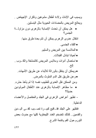 ‫ﻭﻴﺴﺒﺏ ﻓﻰ ﺍﻹﻨﺎﺙ ﻭﻻﺩﺓ ﺃﻁﻔﺎل ﻤﺸﻭﻫﻴﻥ ﻭﺘﻜﺭﺍﺭ ﺍﻹﺠﻬﺎﺽ .‬
          ‫ﻭﻴﻌﺎﻟﺞ ﺍﻟﻤﺭﻴﺽ ﺒﺎﻟﻤﻀﺎﺩﺍﺕ ﺍﻟﺤﻴﻭﻴﺔ ﻤﺜل ﺍﻟﺒﻨﺴﻠﻴﻥ.‬
‫• ﻫل ﻴﻤﻜﻥ ﺃﻥ ﺘﺤﺩﺙ ﺍﻹﺼﺎﺒﺔ ﺒﺎﻟﺯﻫﺭﻯ ﺩﻭﻥ ﻤﺯﺍﻭﻟـﺔ‬
                                    ‫ﺍﻟﺠﻨﺱ؟‬
      ‫ﺍﻨﺘﻘﺎل ﻋﺩﻭﻯ ﺍﻟﺯﻫﺭﻯ ﻴﻤﻜﻥ ﺃﻥ ﺘﺘﻡ ﺒﻌﺩﺓ ﻁﺭﻕ ﻤﻨﻬﺎ:‬
                                     ‫• ﺍﻟﻠﻘﺎﺀ ﺍﻟﺠﻨﺴﻰ.‬
                     ‫• ﺍﻟﻤﻼﻤﺴﺔ ﺒﻴﻥ ﺍﻟﻤﺭﻴﺽ ﻭﺍﻟﺴﻠﻴﻡ.‬
                               ‫• ﺃﺤﻴﺎﻨﺎ ﺘﺒﺎﺩل ﺍﻟﻘﺒﻼﺕ.‬
‫• ﺍﺴﺘﻌﻤﺎل ﺃﺩﻭﺍﺕ ﻭﻤﻼﺒﺱ ﺍﻟﻤﺭﻴﺽ ﻜﺎﻟﻤﻨﺸﻔﺔ ﻭﺍﻟﻜـﻭﺏ..‬
                                       ‫ﺇﻟﺦ.‬
  ‫• ﻭﻴﻤﻜﻥ ﺃﻥ ﻴﻨﺘﻘل ﺒﺎﻟﻭﺭﺍﺜﺔ ﻟﻸﺒﻨﺎﺀ ﻋﻥ ﻁﺭﻴﻕ ﺍﻷﻤﻬﺎﺕ.‬
               ‫• ﻭﻋﻥ ﻁﺭﻴﻕ ﻨﻘل ﺍﻟﺩﻡ ﺍﻟﻤﻠﻭﺙ ﺒﺎﻟﻤﺭﺽ.‬
‫ﻭﻤﻥ ﺍﻟﻤﻤﻜﻥ ﻨﻘل ﺍﻟﻌﺩﻭﻯ ﻟﻠﻁﺒﻴﺏ ﻨﻔﺴﻪ ﺇﺫﺍ ﻟﻡ ﻴﺄﺨﺫ ﺤﺫﺭﻩ.‬
‫• ﻤﺎ ﻤﻅﺎﻫﺭ ﺍﻹﺼﺎﺒﺔ ﺒﺎﻟﺯﻫﺭﻯ ﻋﻨﺩ ﺍﻷﻁﻔﺎل ﺍﻟﻤﻭﻟﻭﺩﻴﻥ‬
                                          ‫ﺤﺩﻴﺜﺎ؟‬
‫- ﺘﻅﻬﺭ ﺃﻋﺭﺍﺽ ﺍﻟﺯﻫﺭﻯ ﻓﻰ ﺍﻟﺠﻠﺩ ﻭﺍﻟﻤﻔﺎﺼل ﻭﺍﻷﻋﻀﺎﺀ‬
                                                ‫ﺍﻟﺩﺍﺨﻠﻴﺔ.‬
‫ﻓﺘﻅﻬﺭ ﻋﻠﻰ ﺍﻟﺠﻠﺩ ﻓﻘـﺎﻗﻴﻊ ﻜﺒﻴـﺭﺓ ﺘﺼـﻴﺏ ﻜﻔـﻰ ﺍﻟﻴـﺩﻴﻥ‬
‫ﻭﺍﻟﻘﺩﻤﻴﻥ.. ﻜﺫﻟﻙ ﺘﺘﻀﺨﻡ ﺍﻟﻐﺩﺩ ﺍﻟﻠﻴﻤﻔﺎﻭﻴﺔ ﻜﻠﻬﺎ ﻤﻊ ﺤﺩﻭﺙ ﺒﻌﺽ‬
                            ‫ﺍﻟﺘﻭﺭﻡ ﺤﻭل ﺍﻟﻔﻡ ﻭﻓﺘﺤﺔ ﺍﻟﺸﺭﺝ.‬

‫٢٩٤‬
 