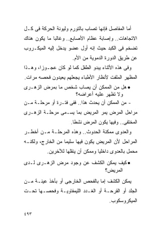 ‫ﺃﻤﺎ ﺍﻟﻤﻔﺎﺼل ﻓﺈﻨﻬﺎ ﺘﺼﺎﺏ ﺒﺎﻟﺘﻭﺭﻡ ﻭﻟﻴﻭﻨﺔ ﺍﻟﺤﺭﻜﺔ ﻓﻰ ﻜـل‬
‫ﺍﻻﺘﺠﺎﻫﺎﺕ.. ﻭﺇﺼﺎﺒﺔ ﻋﻅﺎﻡ ﺍﻷﺼﺎﺒﻊ.. ﻭﻏﺎﻟﺒﺎ ﻤﺎ ﻴﻜﻭﻥ ﻫﻨﺎﻙ‬
‫ﺘﻀﺨﻡ ﻓﻰ ﺍﻟﻜﺒﺩ ﺤﻴﺙ ﺇﻨﻪ ﺃﻭل ﻋﻀﻭ ﻴﺩﺨل ﺇﻟﻴﻪ ﺍﻟﻤﻴﻜـﺭﻭﺏ‬
                       ‫ﻋﻥ ﻁﺭﻴﻕ ﺍﻟﺩﻭﺭﺓ ﺍﻟﺩﻤﻭﻴﺔ ﻤﻥ ﺍﻷﻡ.‬
‫ﻭﻓﻰ ﻫﺫﻩ ﺍﻷﺜﻨﺎﺀ ﻴﺒﺩﻭ ﺍﻟﻁﻔل ﻜﻤﺎ ﻟﻭ ﻜﺎﻥ ﻋﺠـﻭﺯﹰ، ﻭﻫـﺫﺍ‬
       ‫ﺍ‬
‫ﺍﻟﻤﻅﻬﺭ ﺍﻟﻤﻠﻔﺕ ﻷﻨﻅﺎﺭ ﺍﻷﻁﺒﺎﺀ ﻴﺠﻌﻠﻬﻡ ﻴﻌﻴﺩﻭﻥ ﻓﺤﺼﻪ ﻤﺭﺍﺕ.‬
‫• ﻫل ﻤﻥ ﺍﻟﻤﻤﻜﻥ ﺃﻥ ﻴﺼﺎﺏ ﺸﺨﺹ ﻤﺎ ﺒﻤﺭﺽ ﺍﻟﺯﻫـﺭﻯ‬
                       ‫ﻭﻻ ﺘﻅﻬﺭ ﻋﻠﻴﻪ ﺃﻋﺭﺍﻀﻪ؟‬
‫- ﻤﻥ ﺍﻟﻤﻤﻜﻥ ﺃﻥ ﻴﺤﺩﺙ ﻫﺫﺍ.. ﻓﻔﻰ ﻓﺘـﺭﺓ ﺃﻭ ﻤﺭﺤﻠـﺔ ﻤـﻥ‬
‫ﻤﺭﺍﺤل ﺍﻟﻤﺭﺽ ﻴﻤﺭ ﺍﻟﻤﺭﻴﺽ ﺒﻤﺎ ﻴﺴـﻤﻰ ﻤﺭﺤﻠـﺔ ﺍﻟﺯﻫـﺭﻯ‬
                      ‫ﺍﻟﻤﺨﺘﻔﻰ.. ﻭﻓﻴﻬﺎ ﻴﻜﻭﻥ ﺍﻟﻤﺭﺽ ﻨﺸﻁﺎ.‬
                       ‫ﹰ‬
‫ﻭﺍﻟﻌﺩﻭﻯ ﻤﻤﻜﻨﺔ ﺍﻟﺤﺩﻭﺙ.. ﻭﻫﺫﻩ ﺍﻟﻤﺭﺤﻠـﺔ ﻤـﻥ ﺃﺨﻁـﺭ‬
‫ﺍﻟﻤﺭﺍﺤل ﻷﻥ ﺍﻟﻤﺭﻴﺽ ﻴﻜﻭﻥ ﻓﻴﻬﺎ ﺴﻠﻴﻤﺎ ﻤﻥ ﺍﻟﺨﺎﺭﺝ، ﻭﻟﻜﻨـﻪ‬
          ‫ﻤﺤﻤل ﺒﺎﻟﻌﺩﻭﻯ ﺩﺍﺨﻠﻴﺎ ﻭﻤﻤﻜﻥ ﺃﻥ ﻴﻨﻘﻠﻬﺎ ﻟﻶﺨﺭﻴﻥ.‬
‫• ﻜﻴﻑ ﻴﻤﻜﻥ ﺍﻟﻜﺸﻑ ﻋﻥ ﻭﺠﻭﺩ ﻤﺭﺽ ﺍﻟﺯﻫـﺭﻯ ﻟـﺩﻯ‬
                              ‫ﺍﻟﻤﺭﻴﺽ؟‬
‫ﻴﻤﻜﻥ ﺍﻟﻜﺸﻑ ﺇﻤﺎ ﺒﺎﻟﻔﺤﺹ ﺍﻟﺨﺎﺭﺠﻰ ﺃﻭ ﺒﺄﺨﺫ ﻋﻴﻨـﺔ ﻤـﻥ‬
‫ﺍﻟﺠﻠﺩ ﺃﻭ ﺍﻟﻘﺭﺤـﺔ ﺃﻭ ﺍﻟﻐـﺩﺩ ﺍﻟﻠﻴﻤﻔﺎﻭﻴـﺔ ﻭﻓﺤﺼـﻬﺎ ﺘﺤـﺕ‬
                                        ‫ﺍﻟﻤﻴﻜﺭﻭﺴﻜﻭﺏ.‬

‫٣٩٤‬
 