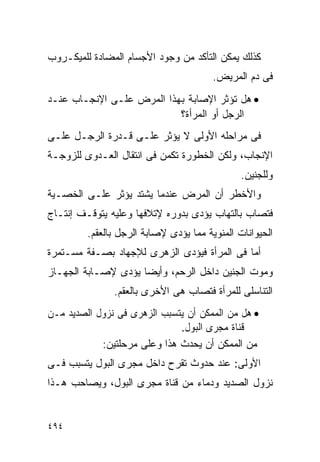 ‫ﻜﺫﻟﻙ ﻴﻤﻜﻥ ﺍﻟﺘﺄﻜﺩ ﻤﻥ ﻭﺠﻭﺩ ﺍﻷﺠﺴﺎﻡ ﺍﻟﻤﻀﺎﺩﺓ ﻟﻠﻤﻴﻜـﺭﻭﺏ‬
                                        ‫ﻓﻰ ﺩﻡ ﺍﻟﻤﺭﻴﺽ.‬
‫• ﻫل ﺘﺅﺜﺭ ﺍﻹﺼﺎﺒﺔ ﺒﻬﺫﺍ ﺍﻟﻤﺭﺽ ﻋﻠـﻰ ﺍﻹﻨﺠـﺎﺏ ﻋﻨـﺩ‬
                           ‫ﺍﻟﺭﺠل ﺃﻭ ﺍﻟﻤﺭﺃﺓ؟‬
‫ﻓﻰ ﻤﺭﺍﺤﻠﻪ ﺍﻷﻭﻟﻰ ﻻ ﻴﺅﺜﺭ ﻋﻠـﻰ ﻗـﺩﺭﺓ ﺍﻟﺭﺠـل ﻋﻠـﻰ‬
‫ﺍﻹﻨﺠﺎﺏ، ﻭﻟﻜﻥ ﺍﻟﺨﻁﻭﺭﺓ ﺘﻜﻤﻥ ﻓﻰ ﺍﻨﺘﻘﺎل ﺍﻟﻌـﺩﻭﻯ ﻟﻠﺯﻭﺠـﺔ‬
                                               ‫ﻭﻟﻠﺠﻨﻴﻥ.‬
‫ﻭﺍﻷﺨﻁﺭ ﺃﻥ ﺍﻟﻤﺭﺽ ﻋﻨﺩﻤﺎ ﻴﺸﺘﺩ ﻴﺅﺜﺭ ﻋﻠـﻰ ﺍﻟﺨﺼـﻴﺔ‬
‫ﻓﺘﺼﺎﺏ ﺒﺎﻟﺘﻬﺎﺏ ﻴﺅﺩﻯ ﺒﺩﻭﺭﻩ ﻹﺘﻼﻓﻬﺎ ﻭﻋﻠﻴﻪ ﻴﺘﻭﻗـﻑ ﺇﻨﺘـﺎﺝ‬
         ‫ﺍﻟﺤﻴﻭﺍﻨﺎﺕ ﺍﻟﻤﻨﻭﻴﺔ ﻤﻤﺎ ﻴﺅﺩﻯ ﻹﺼﺎﺒﺔ ﺍﻟﺭﺠل ﺒﺎﻟﻌﻘﻡ.‬
‫ﺃﻤﺎ ﻓﻰ ﺍﻟﻤﺭﺃﺓ ﻓﻴﺅﺩﻯ ﺍﻟﺯﻫﺭﻯ ﻟﻺﺠﻬﺎﺩ ﺒﺼـﻔﺔ ﻤﺴـﺘﻤﺭﺓ‬
‫ﻭﻤﻭﺕ ﺍﻟﺠﻨﻴﻥ ﺩﺍﺨل ﺍﻟﺭﺤﻡ، ﻭﺃﻴﻀﺎ ﻴﺅﺩﻯ ﻹﺼـﺎﺒﺔ ﺍﻟﺠﻬـﺎﺯ‬
               ‫ﺍﻟﺘﻨﺎﺴﻠﻰ ﻟﻠﻤﺭﺃﺓ ﻓﺘﺼﺎﺏ ﻫﻰ ﺍﻷﺨﺭﻯ ﺒﺎﻟﻌﻘﻡ.‬
‫• ﻫل ﻤﻥ ﺍﻟﻤﻤﻜﻥ ﺃﻥ ﻴﺘﺴﺒﺏ ﺍﻟﺯﻫﺭﻯ ﻓﻰ ﻨﺯﻭل ﺍﻟﺼﺩﻴﺩ ﻤـﻥ‬
                              ‫ﻗﻨﺎﺓ ﻤﺠﺭﻯ ﺍﻟﺒﻭل.‬
            ‫ﻤﻥ ﺍﻟﻤﻤﻜﻥ ﺃﻥ ﻴﺤﺩﺙ ﻫﺫﺍ ﻭﻋﻠﻰ ﻤﺭﺤﻠﺘﻴﻥ:‬
‫ﺍﻷﻭﻟﻰ: ﻋﻨﺩ ﺤﺩﻭﺙ ﺘﻘﺭﺡ ﺩﺍﺨل ﻤﺠﺭﻯ ﺍﻟﺒﻭل ﻴﺘﺴﺒﺏ ﻓـﻰ‬
‫ﻨﺯﻭل ﺍﻟﺼﺩﻴﺩ ﻭﺩﻤﺎﺀ ﻤﻥ ﻗﻨﺎﺓ ﻤﺠﺭﻯ ﺍﻟﺒﻭل، ﻭﻴﺼﺎﺤﺏ ﻫـﺫﺍ‬


‫٤٩٤‬
 