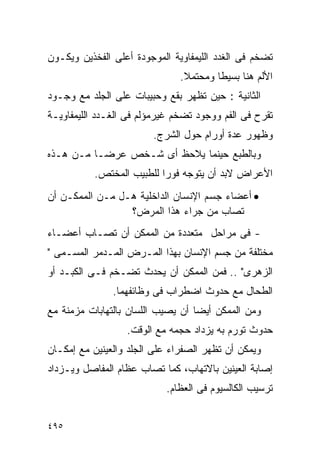 ‫ﺘﻀﺨﻡ ﻓﻰ ﺍﻟﻐﺩﺩ ﺍﻟﻠﻴﻤﻔﺎﻭﻴﺔ ﺍﻟﻤﻭﺠﻭﺩﺓ ﺃﻋﻠﻰ ﺍﻟﻔﺨﺫﻴﻥ ﻭﻴﻜـﻭﻥ‬
                               ‫ﺍﻷﻟﻡ ﻫﻨﺎ ﺒﺴﻴﻁﺎ ﻭﻤﺤﺘﻤﻼ.‬
                                ‫ﹰ‬
‫ﺍﻟﺜﺎﻨﻴﺔ : ﺤﻴﻥ ﺘﻅﻬﺭ ﺒﻘﻊ ﻭﺤﺒﻴﺒﺎﺕ ﻋﻠﻰ ﺍﻟﺠﻠﺩ ﻤﻊ ﻭﺠـﻭﺩ‬
‫ﺘﻘﺭﺡ ﻓﻰ ﺍﻟﻔﻡ ﻭﻭﺠﻭﺩ ﺘﻀﺨﻡ ﻏﻴﺭﻤﺅﻟﻡ ﻓﻰ ﺍﻟﻐـﺩﺩ ﺍﻟﻠﻴﻤﻔﺎﻭﻴـﺔ‬
                        ‫ﻭﻅﻬﻭﺭ ﻋﺩﺓ ﺃﻭﺭﺍﻡ ﺤﻭل ﺍﻟﺸﺭﺝ.‬
‫ﻭﺒﺎﻟﻁﺒﻊ ﺤﻴﻨﻤﺎ ﻴﻼﺤﻅ ﺃﻯ ﺸـﺨﺹ ﻋﺭﻀـﺎ ﻤـﻥ ﻫـﺫﻩ‬
           ‫ﺍﻷﻋﺭﺍﺽ ﻻﺒﺩ ﺃﻥ ﻴﺘﻭﺠﻪ ﻓﻭﺭﺍ ﻟﻠﻁﺒﻴﺏ ﺍﻟﻤﺨﺘﺹ.‬
                          ‫ﹰ‬
‫• ﺃﻋﻀﺎﺀ ﺠﺴﻡ ﺍﻹﻨﺴﺎﻥ ﺍﻟﺩﺍﺨﻠﻴﺔ ﻫـل ﻤـﻥ ﺍﻟﻤﻤﻜـﻥ ﺃﻥ‬
                 ‫ﺘﺼﺎﺏ ﻤﻥ ﺠﺭﺍﺀ ﻫﺫﺍ ﺍﻟﻤﺭﺽ؟‬
‫- ﻓﻰ ﻤﺭﺍﺤل ﻤﺘﻌﺩﺩﺓ ﻤﻥ ﺍﻟﻤﻤﻜﻥ ﺃﻥ ﺘﺼـﺎﺏ ﺃﻋﻀـﺎﺀ‬
‫ﻤﺨﺘﻠﻔﺔ ﻤﻥ ﺠﺴﻡ ﺍﻹﻨﺴﺎﻥ ﺒﻬﺫﺍ ﺍﻟﻤـﺭﺽ ﺍﻟﻤـﺩﻤﺭ ﺍﻟﻤﺴـﻤﻰ "‬
‫ﺍﻟﺯﻫﺭﻯ" .. ﻓﻤﻥ ﺍﻟﻤﻤﻜﻥ ﺃﻥ ﻴﺤﺩﺙ ﺘﻀـﺨﻡ ﻓـﻰ ﺍﻟﻜﺒـﺩ ﺃﻭ‬
               ‫ﺍﻟﻁﺤﺎل ﻤﻊ ﺤﺩﻭﺙ ﺍﻀﻁﺭﺍﺏ ﻓﻰ ﻭﻅﺎﺌﻔﻬﻤﺎ.‬
‫ﻭﻤﻥ ﺍﻟﻤﻤﻜﻥ ﺃﻴﻀﺎ ﺃﻥ ﻴﺼﻴﺏ ﺍﻟﻠﺴﺎﻥ ﺒﺎﻟﺘﻬﺎﺒﺎﺕ ﻤﺯﻤﻨﺔ ﻤﻊ‬
                  ‫ﺤﺩﻭﺙ ﺘﻭﺭﻡ ﺒﻪ ﻴﺯﺩﺍﺩ ﺤﺠﻤﻪ ﻤﻊ ﺍﻟﻭﻗﺕ.‬
‫ﻭﻴﻤﻜﻥ ﺃﻥ ﺘﻅﻬﺭ ﺍﻟﺼﻔﺭﺍﺀ ﻋﻠﻰ ﺍﻟﺠﻠﺩ ﻭﺍﻟﻌﻴﻨﻴﻥ ﻤﻊ ﺇﻤﻜـﺎﻥ‬
‫ﺇﺼﺎﺒﺔ ﺍﻟﻌﻴﻨﻴﻥ ﺒﺎﻻﺘﻬﺎﺏ، ﻜﻤﺎ ﺘﺼﺎﺏ ﻋﻅﺎﻡ ﺍﻟﻤﻔﺎﺼل ﻭﻴـﺯﺩﺍﺩ‬
                            ‫ﺘﺭﺴﻴﺏ ﺍﻟﻜﺎﻟﺴﻴﻭﻡ ﻓﻰ ﺍﻟﻌﻅﺎﻡ.‬


‫٥٩٤‬
 