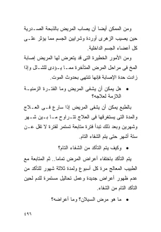 ‫ﻭﻤﻥ ﺍﻟﻤﻤﻜﻥ ﺃﻴﻀﺎ ﺃﻥ ﻴﺼﺎﺏ ﺍﻟﻤﺭﻴﺽ ﺒﺎﻟﺫﺒﺤﺔ ﺍﻟﺼـﺩﺭﻴﺔ‬
‫ﺤﻴﻥ ﻴﺼﻴﺏ ﺍﻟﺯﻫﺭﻯ ﺃﻭﺭﺩﺓ ﻭﺸﺭﺍﻴﻴﻥ ﺍﻟﺠﺴﻡ ﻤﻤﺎ ﻴﺅﺜﺭ ﻋﻠـﻰ‬
                               ‫ﻜل ﺃﻋﻀﺎﺀ ﺍﻟﺠﺴﻡ ﺍﻟﺩﺍﺨﻠﻴﺔ.‬
‫ﻭﻤﻥ ﺍﻷﻤﻭﺭ ﺍﻟﺨﻁﻴﺭﺓ ﺍﻟﺘﻰ ﻗﺩ ﻴﺘﻌﺭﺽ ﻟﻬﺎ ﺍﻟﻤﺭﻴﺽ ﺇﺼﺎﺒﺔ‬
‫ﺍﻟﻤﺦ ﻓﻰ ﻤﺭﺍﺤل ﺍﻟﻤﺭﺽ ﺍﻟﻤﺘﺄﺨﺭﺓ ﻤﻤـﺎ ﻴـﺅﺩﻯ ﻟﻠﺸـﻠل ﻭﺇﺫﺍ‬
            ‫ﺯﺍﺩﺕ ﺤﺩﺓ ﺍﻹﺼﺎﺒﺔ ﻓﺈﻨﻬﺎ ﺘﻨﺘﻬﻰ ﺒﺤﺩﻭﺙ ﺍﻟﻤﻭﺕ.‬
‫• ﻫل ﻴﻤﻜﻥ ﺃﻥ ﻴﺸﻔﻰ ﺍﻟﻤﺭﻴﺽ ﻭﻤﺎ ﺍﻟﻔﺘـﺭﺓ ﺍﻟﺯﻤﻨﻴـﺔ‬
                              ‫ﺍﻟﻼﺯﻤﺔ ﻟﻌﻼﺠﻪ؟‬
‫ﺒﺎﻟﻁﺒﻊ ﻴﻤﻜﻥ ﺃﻥ ﻴﺸﻔﻰ ﺍﻟﻤﺭﻴﺽ ﺇﺫﺍ ﺴﺎﺭﻉ ﻓـﻰ ﺍﻟﻌـﻼﺝ‬
‫ﻭﺍﻟﻤﺩﺓ ﺍﻟﺘﻰ ﻴﺴﺘﻐﺭﻗﻬﺎ ﻓﻰ ﺍﻟﻌﻼﺝ ﺘﺘـﺭﺍﻭﺡ ﻤـﺎ ﺒـﻴﻥ ﺸـﻬﺭ‬
‫ﻭﺸﻬﺭﻴﻥ ﻭﺒﻌﺩ ﺫﻟﻙ ﺘﺒﺩﺃ ﻓﺘﺭﺓ ﻤﺘﺎﺒﻌﺔ ﺘﺴﺘﻤﺭ ﻟﻔﺘﺭﺓ ﻻ ﺘﻘل ﻋـﻥ‬
                           ‫ﺴﺘﺔ ﺃﺸﻬﺭ ﺤﺘﻰ ﻴﺘﻡ ﺍﻟﺸﻔﺎﺀ ﺍﻟﺘﺎﻡ.‬
                ‫• ﻭﻜﻴﻑ ﻴﺘﻡ ﺍﻟﺘﺄﻜﺩ ﻤﻥ ﺍﻟﺸﻔﺎﺀ ﺍﻟﺘﺎﻡ؟‬
‫ﻴﺘﻡ ﺍﻟﺘﺄﻜﺩ ﺒﺎﺨﺘﻔﺎﺀ ﺃﻋﺭﺍﺽ ﺍﻟﻤﺭﺽ ﺘﻤﺎﻤﺎ.. ﺜﻡ ﺍﻟﻤﺘﺎﺒﻌﺔ ﻤﻊ‬
‫ﺍﻟﻁﺒﻴﺏ ﺍﻟﻤﻌﺎﻟﺞ ﻤﺭﺓ ﻜل ﺃﺴﺒﻭﻉ ﻭﻟﻤﺩﺓ ﺜﻼﺜﺔ ﺸﻬﻭﺭ ﻟﻠﺘﺄﻜﺩ ﻤﻥ‬
‫ﻋﺩﻡ ﻅﻬﻭﺭ ﺃﻋﺭﺍﺽ ﺠﺩﻴﺩﺓ ﻭﻋﻤل ﺘﺤﺎﻟﻴل ﻤﺴﺘﻤﺭﺓ ﻟﻠﺩﻡ ﻟﺤﻴﻥ‬
                                    ‫ﺍﻟﺘﺄﻜﺩ ﺍﻟﺘﺎﻡ ﻤﻥ ﺍﻟﺸﻔﺎﺀ.‬
             ‫• ﻤﺎ ﻫﻭ ﻤﺭﺽ ﺍﻟﺴﻴﻼﻥ؟ ﻭﻤﺎ ﺃﻋﺭﺍﻀﻪ؟‬

‫٦٩٤‬
 