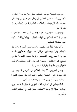 ‫ﻤﺭﺽ ﺍﻟﺴﻴﻼﻥ ﻤﺭﺽ ﺘﻨﺎﺴﻠﻰ ﻴﻨﺘﻘل ﻋﻥ ﻁﺭﻴـﻕ ﺍﻟﻠﻘـﺎﺀ‬
‫ﺍﻟﺠﻨﺴﻰ.. ﻜﻤﺎ ﺃﻨﻪ ﻤﻥ ﺍﻟﻤﻤﻜﻥ ﺃﻥ ﻴﻨﺘﻘل ﻋﻥ ﻁﺭﻴـﻕ ﻭﺴـﺎﺌل‬
‫ﺃﺨﺭﻯ ﻤﺜل ﺍﻟﺘﺭﻤﻭﻤﺘﺭ ﻭﺍﻟﻤﻼﺒﺱ ﺍﻟﻤﺸﺘﺭﻜﺔ ﺒﻴﻥ ﺍﻟﻨﺴﺎﺀ ﻭﻫـﺫﺍ‬
                                           ‫ﺤﺩﻭﺜﻪ ﻨﺎﺩﺭ.‬
‫ﻭﻤﻴﻜﺭﻭﺏ ﺍﻟﺴﻴﻼﻥ ﻀﻌﻴﻑ ﺠﺩﺍ ﻭﻴﻤﻜـﻥ ﺍﻟﻘﻀـﺎﺀ ﻋﻠﻴـﻪ‬
                     ‫ﹰ‬
‫ﺒﺴﻬﻭﻟﺔ ﺇﺫﺍ ﺘﻡ ﺍﻟﻌﻼﺝ ﻓﻰ ﺍﻟﻭﻗﺕ ﺍﻟﻤﻨﺎﺴﺏ ﻭﺒﺎﻟﻁﺭﻴﻘﺔ ﺍﻟﺴـﻠﻴﻤﺔ‬
                                   ‫ﺍﻟﺘﻰ ﻴﺤﺩﺩﻫﺎ ﺍﻟﻤﺨﺘﺹ.‬
‫ﻭﺃﻋﺭﺍﻀﻪ ﺘﺒﺩﺃ ﻓﻰ ﺍﻟﻅﻬﻭﺭ ﻤﻥ ﻤﺩﺓ ﻴﻭﻡ ﻷﺴﺒﻭﻉ ﻤﻥ ﻭﻗﺕ‬
‫ﺍﻟﺠﻤﺎﻉ، ﻭﺘﺒﺩﺃ ﺒﺈﺤﺴﺎﺱ ﺒﺤﺭﻗﺎﻥ ﻋﻨﺩ ﺍﻟﺘﺒﻭل ﻤﻊ ﻅﻬﻭﺭ ﻨﻘـﻁ‬
‫ﻤﻥ ﺇﻓﺭﺍﺯ ﻴﺨﺭﺝ ﻤﻥ ﺍﻟﻘﻀﻴﺏ.. ﻭﺘﺯﺩﺍﺩ ﻫـﺫﻩ ﺍﻟﻜﻤﻴـﺔ ﺤﺘـﻰ‬
‫ﺘﺼﺒﺢ ﻜﺜﻴﺭﺓ ﻜﺎﻟﺴﻴل، ﻭﺘﻜﻭﻥ ﻓﻰ ﺃﻭل ﺍﻷﻤﺭ ﻤﺨﺎﻁﻴـﺔ، ﺜـﻡ‬
                    ‫ﺘﺘﺤﻭل ﺒﺴﺭﻋﺔ ﺠﺩﺍ ﻹﻓﺭﺍﺯﺍﺕ ﺼﺩﻴﺩﻴﺔ.‬
                                    ‫ﹰ‬
‫ﻭﻋﻠﻰ ﺍﻟﻤﺭﻴﺽ ﺃﻻ ﻴﻬﻤل ﺍﻟﻌﻼﺝ ﻷﻥ ﺍﻟﻤﺭﺽ ﻗﺩ ﻴﺼـﻴﺏ‬
‫ﻗﻨﺎﺓ ﻤﺠﺭﻯ ﺍﻟﺒﻭل ﺍﻟﺨﻠﻔﻴﺔ ﻭﻴﺸﻜﻭ ﻭﻗﺘﻬﺎ ﺍﻟﻤﺭﻴﺽ ﻤـﻥ ﻜﺜـﺭﺓ‬
           ‫ﻤﺭﺍﺕ ﺍﻟﺘﺒﻭل ﻤﻊ ﻨﺯﻭل ﺍﻟﺼﺩﻴﺩ ﻭﻟﻜﻨﻪ ﺒﻨﺴﺒﺔ ﺃﻗل.‬
‫ﻜﺫﻟﻙ ﻴﻤﻜﻥ ﺃﻥ ﺘﺼﺎﺏ ﺍﻟﻐﺩﺩ ﺍﻟﻤﻭﺠﻭﺩﺓ ﺤﻭل ﻗﻨﺎﺓ ﻤﺠـﺭﻯ‬
‫ﺍﻟﺒﻭل، ﻭﻴﻤﻜﻥ ﺃﻥ ﻴﺯﻴﺩ ﺍﻻﻟﺘﻬﺎﺏ ﻭﻴﺼل ﻟﺨﺭﺍﺝ ﻭﻴﺤﺩﺙ ﺍﻷﻟـﻡ‬
                                               ‫ﻭﺍﻟﺘﻭﺭﻡ.‬


‫٧٩٤‬
 