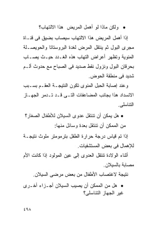 ‫• ﻭﻟﻜﻥ ﻤﺎﺫﺍ ﻟﻭ ﺃﻫﻤل ﺍﻟﻤﺭﻴﺽ ﻫﺫﺍ ﺍﻻﻟﺘﻬﺎﺏ؟‬
‫ﺇﺫﺍ ﺃﻫﻤل ﺍﻟﻤﺭﻴﺽ ﻫﺫﺍ ﺍﻻﻟﺘﻬﺎﺏ ﺴﻴﺼﺎﺏ ﺒﻀﻴﻕ ﻓﻰ ﻗﻨـﺎﺓ‬
‫ﻤﺠﺭﻯ ﺍﻟﺒﻭل ﺜﻡ ﻴﻨﺘﻘل ﺍﻟﻤﺭﺽ ﻟﻐﺩﺓ ﺍﻟﺒﺭﻭﺴﺘﺎﺘﺎ ﻭﺍﻟﺤﻭﻴﺼـﻠﺔ‬
‫ﺍﻟﻤﻨﻭﻴﺔ ﻭﺘﻅﻬﺭ ﺃﻋﺭﺍﺽ ﺍﻟﺘﻬﺎﺏ ﻫﺫﻩ ﺍﻟﻐـﺩﺩ ﺤﻴـﺙ ﻴﺼـﺎﺏ‬
‫ﺒﺤﺭﻗﺎﻥ ﺍﻟﺒﻭل ﻭﻨﺯﻭل ﻨﻘﻁ ﺼﺩﻴﺩ ﻓﻰ ﺍﻟﺼﺒﺎﺡ ﻤﻊ ﺤﺩﻭﺙ ﺃﻟـﻡ‬
                                 ‫ﺸﺩﻴﺩ ﻓﻰ ﻤﻨﻁﻘﺔ ﺍﻟﺤﻭﺽ.‬
‫ﻭﻋﻨﺩ ﺇﺼﺎﺒﺔ ﺍﻟﺤﺒل ﺍﻟﻤﻨﻭﻯ ﺘﻜﻭﻥ ﺍﻟﻨﺘﻴﺠـﺔ ﺍﻟﻌﻘـﻡ ﺒﺴـﺒﺏ‬
‫ﺍﻻﻨﺴﺩﺍﺩ ﻫﺫﺍ ﺒﺠﺎﻨﺏ ﺍﻟﻤﻀﺎﻋﻔﺎﺕ ﺍﻟﺘـﻰ ﻗـﺩ ﺘـﺩﻤﺭ ﺍﻟﺠﻬـﺎﺯ‬
                                                ‫ﺍﻟﺘﻨﺎﺴﻠﻰ.‬
‫• ﻫل ﻴﻤﻜﻥ ﺃﻥ ﺘﻨﺘﻘل ﻋﺩﻭﻯ ﺍﻟﺴﻴﻼﻥ ﻟﻸﻁﻔﺎل ﺍﻟﺼﻐﺎﺭ؟‬
                ‫ﻤﻥ ﺍﻟﻤﻤﻜﻥ ﺃﻥ ﺘﻨﺘﻘل ﺒﻌﺩﺓ ﻭﺴﺎﺌل ﻤﻨﻬﺎ:‬
‫ﺇﺫﺍ ﺘﻡ ﻗﻴﺎﺱ ﺩﺭﺠﺔ ﺤﺭﺍﺭﺓ ﺍﻟﻁﻔل ﺒﺘﺭﻤﻭﻤﺘﺭ ﻤﻠﻭﺙ ﻨﺘﻴﺠـﺔ‬
                           ‫ﻟﻺﻫﻤﺎل ﻓﻰ ﺒﻌﺽ ﺍﻟﻤﺴﺘﺸﻔﻴﺎﺕ.‬
‫ﺃﺜﻨﺎﺀ ﺍﻟﻭﻻﺩﺓ ﺘﻨﺘﻘل ﺍﻟﻌﺩﻭﻯ ﺇﻟﻰ ﻋﻴﻥ ﺍﻟﻤﻭﻟﻭﺩ ﺇﺫﺍ ﻜﺎﻨﺕ ﺍﻷﻡ‬
                                         ‫ﻤﺼﺎﺒﺔ ﺒﺎﻟﺴﻴﻼﻥ.‬
      ‫ﻨﺘﻴﺠﺔ ﻻﻏﺘﺼﺎﺏ ﺍﻷﻁﻔﺎل ﻤﻥ ﺒﻌﺽ ﻤﺭﻀﻰ ﺍﻟﺴﻴﻼﻥ.‬
‫• ﻫل ﻤﻥ ﺍﻟﻤﻤﻜﻥ ﺃﻥ ﻴﺼﻴﺏ ﺍﻟﺴﻴﻼﻥ ﺃﺠـﺯﺍﺀ ﺃﺨـﺭﻯ‬
                         ‫ﻏﻴﺭ ﺍﻟﺠﻬﺎﺯ ﺍﻟﺘﻨﺎﺴﻠﻰ؟‬

‫٨٩٤‬
 