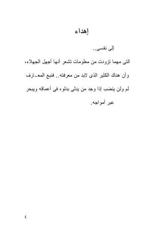 ‫ﺇﻫﺩﺍﺀ‬
                                ‫ﺇﻟﻰ ﻨﻔﺴﻰ..‬

‫ﺍﻟﺘﻰ ﻤﻬﻤﺎ ﺘﺯﻭﺩﺕ ﻤﻥ ﻤﻌﻠﻭﻤﺎﺕ ﺘﺸﻌﺭ ﺃﻨﻬﺎ ﺃﺠﻬل ﺍﻟﺠﻬﻼﺀ،‬

‫ﻭﺃﻥ ﻫﻨﺎﻙ ﺍﻟﻜﺜﻴﺭ ﺍﻟﺫﻯ ﻻﺒﺩ ﻤﻥ ﻤﻌﺭﻓﺘﻪ.. ﻓﻨﺒﻊ ﺍﻟﻤﻌـﺎﺭﻑ‬

‫ﻟﻡ ﻭﻟﻥ ﻴﻨﻀﺏ ﺇﺫﺍ ﻭﺠﺩ ﻤﻥ ﻴﺩﻟﻰ ﺒﺩﻟﻭﻩ ﻓﻰ ﺃﻋﻤﺎﻗﻪ ﻭﻴﺒﺤﺭ‬

                               ‫ﻋﺒﺭ ﺃﻤﻭﺍﺠﻪ.‬




‫٤‬
 