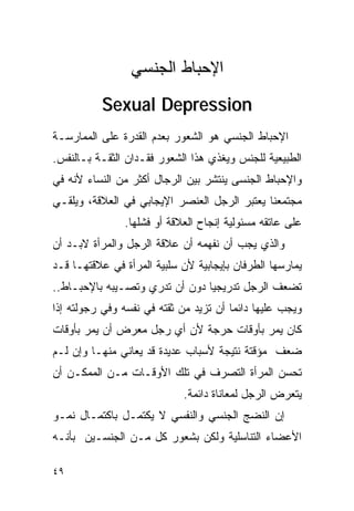‫ﺍﻹﺤﺒﺎﻁ ﺍﻟﺠﻨﺴﻲ‬
          ‫‪Sexual Depression‬‬
‫ﺍﻹﺤﺒﺎﻁ ﺍﻟﺠﻨﺴﻲ ﻫﻭ ﺍﻟﺸﻌﻭﺭ ﺒﻌﺩﻡ ﺍﻟﻘﺩﺭﺓ ﻋﻠﻰ ﺍﻟﻤﻤﺎﺭﺴـﺔ‬
‫ﺍﻟﻁﺒﻴﻌﻴﺔ ﻟﻠﺠﻨﺱ ﻭﻴﻐﺫﻱ ﻫﺫﺍ ﺍﻟﺸﻌﻭﺭ ﻓﻘـﺩﺍﻥ ﺍﻟﺜﻘـﺔ ﺒـﺎﻟﻨﻔﺱ.‬
‫ﻭﺍﻹﺤﺒﺎﻁ ﺍﻟﺠﻨﺴﻰ ﻴﻨﺘﺸﺭ ﺒﻴﻥ ﺍﻟﺭﺠﺎل ﺃﻜﺜﺭ ﻤﻥ ﺍﻟﻨﺴﺎﺀ ﻷﻨﻪ ﻓﻲ‬
‫ﻤﺠﺘﻤﻌﻨﺎ ﻴﻌﺘﺒﺭ ﺍﻟﺭﺠل ﺍﻟﻌﻨﺼﺭ ﺍﻹﻴﺠﺎﺒﻲ ﻓﻲ ﺍﻟﻌﻼﻗﺔ، ﻭﻴﻠﻘـﻲ‬
               ‫ﻋﻠﻰ ﻋﺎﺘﻘﻪ ﻤﺴﺌﻭﻟﻴﺔ ﺇﻨﺠﺎﺡ ﺍﻟﻌﻼﻗﺔ ﺃﻭ ﻓﺸﻠﻬﺎ.‬
‫ﻭﺍﻟﺫﻱ ﻴﺠﺏ ﺃﻥ ﻨﻔﻬﻤﻪ ﺃﻥ ﻋﻼﻗﺔ ﺍﻟﺭﺠل ﻭﺍﻟﻤﺭﺃﺓ ﻻﺒـﺩ ﺃﻥ‬
‫ﻴﻤﺎﺭﺴﻬﺎ ﺍﻟﻁﺭﻓﺎﻥ ﺒﺈﻴﺠﺎﺒﻴﺔ ﻷﻥ ﺴﻠﺒﻴﺔ ﺍﻟﻤﺭﺃﺓ ﻓﻲ ﻋﻼﻗﺘﻬـﺎ ﻗـﺩ‬
‫ﺘﻀﻌﻑ ﺍﻟﺭﺠل ﺘﺩﺭﻴﺠﻴﺎ ﺩﻭﻥ ﺃﻥ ﺘﺩﺭﻱ ﻭﺘﺼـﻴﺒﻪ ﺒﺎﻹﺤﺒـﺎﻁ..‬
‫ﻭﻴﺠﺏ ﻋﻠﻴﻬﺎ ﺩﺍﺌﻤﺎ ﺃﻥ ﺘﺯﻴﺩ ﻤﻥ ﺜﻘﺘﻪ ﻓﻲ ﻨﻔﺴﻪ ﻭﻓﻲ ﺭﺠﻭﻟﺘﻪ ﺇﺫﺍ‬
‫ﻜﺎﻥ ﻴﻤﺭ ﺒﺄﻭﻗﺎﺕ ﺤﺭﺠﺔ ﻷﻥ ﺃﻱ ﺭﺠل ﻤﻌﺭﺽ ﺃﻥ ﻴﻤﺭ ﺒﺄﻭﻗﺎﺕ‬
‫ﻀﻌﻑ ﻤﺅﻗﺘﺔ ﻨﺘﻴﺠﺔ ﻷﺴﺒﺎﺏ ﻋﺩﻴﺩﺓ ﻗﺩ ﻴﻌﺎﻨﻲ ﻤﻨﻬـﺎ ﻭﺇﻥ ﻟـﻡ‬
‫ﺘﺤﺴﻥ ﺍﻟﻤﺭﺃﺓ ﺍﻟﺘﺼﺭﻑ ﻓﻲ ﺘﻠﻙ ﺍﻷﻭﻗـﺎﺕ ﻤـﻥ ﺍﻟﻤﻤﻜـﻥ ﺃﻥ‬
                            ‫ﻴﺘﻌﺭﺽ ﺍﻟﺭﺠل ﻟﻤﻌﺎﻨﺎﺓ ﺩﺍﺌﻤﺔ.‬
‫ﺇﻥ ﺍﻟﻨﻀﺞ ﺍﻟﺠﻨﺴﻲ ﻭﺍﻟﻨﻔﺴﻲ ﻻ ﻴﻜﺘﻤـل ﺒﺎﻜﺘﻤـﺎل ﻨﻤـﻭ‬
‫ﺍﻷﻋﻀﺎﺀ ﺍﻟﺘﻨﺎﺴﻠﻴﺔ ﻭﻟﻜﻥ ﺒﺸﻌﻭﺭ ﻜل ﻤـﻥ ﺍﻟﺠﻨﺴـﻴﻥ ﺒﺄﻨـﻪ‬

‫٩٤‬
 