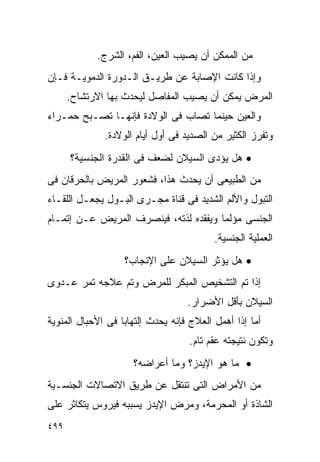 ‫ﻤﻥ ﺍﻟﻤﻤﻜﻥ ﺃﻥ ﻴﺼﻴﺏ ﺍﻟﻌﻴﻥ، ﺍﻟﻔﻡ، ﺍﻟﺸﺭﺝ.‬
‫ﻭﺇﺫﺍ ﻜﺎﻨﺕ ﺍﻹﺼﺎﺒﺔ ﻋﻥ ﻁﺭﻴـﻕ ﺍﻟـﺩﻭﺭﺓ ﺍﻟﺩﻤﻭﻴـﺔ ﻓـﺈﻥ‬
      ‫ﺍﻟﻤﺭﺽ ﻴﻤﻜﻥ ﺃﻥ ﻴﺼﻴﺏ ﺍﻟﻤﻔﺎﺼل ﻟﻴﺤﺩﺙ ﺒﻬﺎ ﺍﻻﺭﺘﺸﺎﺡ.‬
‫ﻭﺍﻟﻌﻴﻥ ﺤﻴﻨﻤﺎ ﺘﺼﺎﺏ ﻓﻰ ﺍﻟﻭﻻﺩﺓ ﻓﺈﻨﻬـﺎ ﺘﺼـﺒﺢ ﺤﻤـﺭﺍﺀ‬
              ‫ﻭﺘﻔﺭﺯ ﺍﻟﻜﺜﻴﺭ ﻤﻥ ﺍﻟﺼﺩﻴﺩ ﻓﻰ ﺃﻭل ﺃﻴﺎﻡ ﺍﻟﻭﻻﺩﺓ.‬
      ‫• ﻫل ﻴﺅﺩﻯ ﺍﻟﺴﻴﻼﻥ ﻟﻀﻌﻑ ﻓﻰ ﺍﻟﻘﺩﺭﺓ ﺍﻟﺠﻨﺴﻴﺔ؟‬
‫ﻤﻥ ﺍﻟﻁﺒﻴﻌﻰ ﺃﻥ ﻴﺤﺩﺙ ﻫﺫﺍ، ﻓﺸﻌﻭﺭ ﺍﻟﻤﺭﻴﺽ ﺒﺎﻟﺤﺭﻗﺎﻥ ﻓﻰ‬
‫ﺍﻟﺘﺒﻭل ﻭﺍﻷﻟﻡ ﺍﻟﺸﺩﻴﺩ ﻓﻰ ﻗﻨﺎﺓ ﻤﺠـﺭﻯ ﺍﻟﺒـﻭل ﻴﺠﻌـل ﺍﻟﻠﻘـﺎﺀ‬
‫ﺍﻟﺠﻨﺴﻰ ﻤﺅﻟﻤﺎ ﻭﻴﻔﻘﺩﻩ ﻟﺫﺘﻪ، ﻓﻴﻨﺼﺭﻑ ﺍﻟﻤﺭﻴﺽ ﻋـﻥ ﺇﺘﻤـﺎﻡ‬
                                          ‫ﺍﻟﻌﻤﻠﻴﺔ ﺍﻟﺠﻨﺴﻴﺔ.‬
                   ‫• ﻫل ﻴﺅﺜﺭ ﺍﻟﺴﻴﻼﻥ ﻋﻠﻰ ﺍﻹﻨﺠﺎﺏ؟‬
‫ﺇﺫﺍ ﺘﻡ ﺍﻟﺘﺸﺨﻴﺹ ﺍﻟﻤﺒﻜﺭ ﻟﻠﻤﺭﺽ ﻭﺘﻡ ﻋﻼﺠﻪ ﺘﻤﺭ ﻋـﺩﻭﻯ‬
                                   ‫ﺍﻟﺴﻴﻼﻥ ﺒﺄﻗل ﺍﻷﻀﺭﺍﺭ.‬
‫ﺃﻤﺎ ﺇﺫﺍ ﺃﻫﻤل ﺍﻟﻌﻼﺝ ﻓﺈﻨﻪ ﻴﺤﺩﺙ ﺇﻟﺘﻬﺎﺒﺎ ﻓﻰ ﺍﻷﺤﺒﺎل ﺍﻟﻤﻨﻭﻴﺔ‬
                                   ‫ﻭﺘﻜﻭﻥ ﻨﺘﻴﺠﺘﻪ ﻋﻘﻡ ﺘﺎﻡ.‬
                     ‫• ﻤﺎ ﻫﻭ ﺍﻹﻴﺩﺯ؟ ﻭﻤﺎ ﺃﻋﺭﺍﻀﻪ؟‬
‫ﻤﻥ ﺍﻷﻤﺭﺍﺽ ﺍﻟﺘﻰ ﺘﻨﺘﻘل ﻋﻥ ﻁﺭﻴﻕ ﺍﻻﺘﺼﺎﻻﺕ ﺍﻟﺠﻨﺴـﻴﺔ‬
‫ﺍﻟﺸﺎﺫﺓ ﺃﻭ ﺍﻟﻤﺤﺭﻤﺔ، ﻭﻤﺭﺽ ﺍﻹﻴﺩﺯ ﻴﺴﺒﺒﻪ ﻓﻴﺭﻭﺱ ﻴﺘﻜﺎﺜﺭ ﻋﻠﻰ‬
‫٩٩٤‬
 