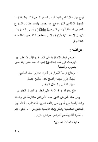 ‫ﻨﻭﻉ ﻤﻥ ﺨﻼﻴﺎ ﺍﻟﺩﻡ ﺍﻟﺒﻴﻀﺎﺀ، ﻭﺍﻟﻤﺴﺌﻭﻟﺔ ﻋﻥ ﺘﻨﺸـﻴﻁ ﺨﻼﻴـﺎ‬
‫ﺍﻟﺠﻬﺎﺯ ﺍﻟﻤﻨﺎﻋﻰ ﺍﻟﺫﻯ ﻴﺩﺍﻓﻊ ﻋﻥ ﺠﺴﻡ ﺍﻹﻨﺴﺎﻥ ﻀـﺩ ﺃﻨـﻭﺍﻉ‬
‫ﺍﻟﻌﺩﻭﻯ ﺍﻟﻤﺨﺘﻠﻔﺔ ﻭﺍﺴﻡ ﺍﻟﻤﺭﺽ) ‪ ( Sids‬ﻭﻫـﻰ ﺍﻟﺤـﺭﻭﻑ‬
‫ﺍﻷﻭﻟﻰ ﻻﺴﻤﻪ ﺒﺎﻻﻨﺠﻠﻴﺯﻴﺔ ﻭﺍﻟﺘـﻰ ﻤﻌﻨﺎﻫـﺎ ﻨﻘـﺹ ﺍﻟﻤﻨﺎﻋـﺔ‬
                                              ‫ﺍﻟﻤﻜﺘﺴﺒﺔ.‬

                                            ‫ﺃﻋﺭﺍﻀﻪ:‬
‫- ﺘﻀﺨﻡ ﺍﻟﻌﻘﺩ ﺍﻟﻠﻴﻤﻔﺎﻭﻴﺔ ﻓﻰ ﺍﻟﻌﻨـﻕ ﻭﺍﻹﺒـﻁ )ﻅﻬـﻭﺭ‬
‫ﺘﻭﺭﻤﺎﺕ ﻓﻰ ﻫﺫﻩ ﺍﻟﻤﻨﺎﻁﻕ( ﺇﻋﻴـﺎﺀ ﻤﺴـﺘﻤﺭ ﻭﻨﻘـﺹ‬
                              ‫ﺒﺼﻭﺭﺓ ﻭﺍﻀﺤﺔ.‬
   ‫- ﺍﺭﺘﻔﺎﻉ ﺩﺭﺠﺔ ﺍﻟﺤﺭﺍﺭﺓ ﻭﺍﻟﻌﺭﻕ ﺍﻟﻐﺯﻴﺭ ﻟﻌﺩﺓ ﺃﺴﺎﺒﻴﻊ.‬
         ‫- ﺇﺴﻬﺎل ﺩﻭﻥ ﺴﺒﺏ ﻭﺍﻀﺢ ﻟﻌﺩﺓ ﺃﺴﺎﺒﻴﻊ ﺃﻴﻀﺎ.‬
                     ‫- ﻀﻴﻕ ﺍﻟﺘﻨﻔﺱ ﻭﺍﻟﺴﻌﺎل ﺍﻟﺠﺎﻑ.‬
 ‫- ﺒﻘﻊ ﺤﻤﺭﺍﺀ ﺃﻭ ﻗﺭﻤﺯﻴﺔ ﻋﻠﻰ ﺍﻟﺠﻠﺩ ﺃﻭ ﺍﻟﻔﻡ ﺃﻭ ﺍﻟﺠﻔﻭﻥ.‬
‫ﻭﻓﻰ ﺤﺎﻟﺔ ﺍﻟﻤﺭﺽ ﺘﻅﻬﺭ ﻫﺫﻩ ﺍﻷﻋﺭﺍﺽ ﻤﺘﻼﺯﻤﺔ ﻓﻰ ﻭﻗـﺕ‬
‫ﻭﺍﺤﺩ ﻭﻟﻤﺩﺓ ﻁﻭﻴﻠﺔ، ﻭﻴﺴﻤﻰ ﺒﺎﻟﻠﻐﺔ ﺍﻟﻌﺭﺒﻴـﺔ "ﻤﺘﻼﺯﻤـﺔ ﺍﻟﻌـﻭﺯ‬
‫ﺍﻟﻤﻨﺎﻋﻰ ﺍﻟﻤﻜﺘﺴﺏ" ﻭﺍﻟﺫﻯ ﻴﺅﻜﺩ ﺍﻹﺼﺎﺒﺔ ﺒﺎﻟﻤﺭﺽ ـ ﺘﺤﻠﻴل ﺍﻟﺩﻡ‬
                ‫ـ ﻨﻅﺭﺍ ﻟﺘﺸﺎﺒﻬﻪ ﻤﻊ ﺃﻋﺭﺍﺽ ﺃﻤﺭﺍﺽ ﺃﺨﺭﻯ.‬

                               ‫• ﻜﻴﻑ ﺘﺤﺩﺙ ﺍﻟﻌﺩﻭﻯ؟‬

‫٠٠٥‬
 