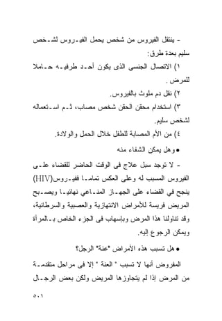 ‫- ﻴﻨﺘﻘل ﺍﻟﻔﻴﺭﻭﺱ ﻤﻥ ﺸﺨﺹ ﻴﺤﻤل ﺍﻟﻔﻴـﺭﻭﺱ ﻟﺸـﺨﺹ‬
                                      ‫ﺴﻠﻴﻡ ﺒﻌﺩﺓ ﻁﺭﻕ:‬
‫١( ﺍﻻﺘﺼﺎل ﺍﻟﺠﻨﺴﻰ ﺍﻟﺫﻯ ﻴﻜﻭﻥ ﺃﺤـﺩ ﻁﺭﻓﻴـﻪ ﺤـﺎﻤﻼ‬
                                             ‫ﻟﻠﻤﺭﺽ .‬
                          ‫٢( ﻨﻘل ﺩﻡ ﻤﻠﻭﺙ ﺒﺎﻟﻔﻴﺭﻭﺱ.‬
‫٣( ﺍﺴﺘﺨﺩﺍﻡ ﻤﺤﻘﻥ ﺍﻟﺤﻘﻥ ﺸﺨﺹ ﻤﺼﺎﺏ، ﺜـﻡ ﺍﺴـﺘﻌﻤﺎﻟﻪ‬
                                         ‫ﻟﺸﺨﺹ ﺴﻠﻴﻡ.‬
       ‫٤( ﻤﻥ ﺍﻷﻡ ﺍﻟﻤﺼﺎﺒﺔ ﻟﻠﻁﻔل ﺨﻼل ﺍﻟﺤﻤل ﻭﺍﻟﻭﻻﺩﺓ.‬
                            ‫• ﻭﻫل ﻴﻤﻜﻥ ﺍﻟﺸﻔﺎﺀ ﻤﻨﻪ‬
‫- ﻻ ﺘﻭﺠﺩ ﺴﺒل ﻋﻼﺝ ﻓﻰ ﺍﻟﻭﻗﺕ ﺍﻟﺤﺎﻀﺭ ﻟﻠﻘﻀﺎﺀ ﻋﻠـﻰ‬
‫ﺍﻟﻔﻴﺭﻭﺱ ﺍﻟﻤﺴﺒﺏ ﻟﻪ ﻭﻋﻠﻰ ﺍﻟﻌﻜﺱ ﺘﻤﺎﻤـﺎ ﻓﻔﻴـﺭﻭﺱ)‪(HIV‬‬
‫ﻴﻨﺠﺢ ﻓﻲ ﺍﻟﻘﻀﺎﺀ ﻋﻠﻰ ﺍﻟﺠﻬـﺎﺯ ﺍﻟﻤﻨـﺎﻋﻲ ﻨﻬﺎﺌﻴـﺎ ﻭﻴﺼـﺒﺢ‬
‫ﺍﻟﻤﺭﻴﺽ ﻓﺭﻴﺴﺔ ﻟﻸﻤﺭﺍﺽ ﺍﻻﻨﺘﻬﺎﺯﻴﺔ ﻭﺍﻟﻌﺼﺒﻴﺔ ﻭﺍﻟﺴﺭﻁﺎﻨﻴﺔ،‬
‫ﻭﻗﺩ ﺘﻨﺎﻭﻟﻨﺎ ﻫﺫﺍ ﺍﻟﻤﺭﺽ ﻭﺒﺈﺴﻬﺎﺏ ﻓﻰ ﺍﻟﺠﺯﺀ ﺍﻟﺨﺎﺹ ﺒـﺎﻟﻤﺭﺃﺓ‬
                                   ‫ﻭﻴﻤﻜﻥ ﺍﻟﺭﺠﻭﻉ ﺇﻟﻴﻪ.‬

              ‫• ﻫل ﺘﺴﺒﺏ ﻫﺫﻩ ﺍﻷﻤﺭﺍﺽ "ﻋﻨﺔ" ﺍﻟﺭﺠل؟‬
‫ﺍﻟﻤﻔﺭﻭﺽ ﺃﻨﻬﺎ ﻻ ﺘﺴﺒﺏ " ﺍﻟﻌﻨﺔ " ﺇﻻ ﻓﻰ ﻤﺭﺍﺤل ﻤﺘﻘﺩﻤـﺔ‬
‫ﻤﻥ ﺍﻟﻤﺭﺽ ﺇﺫﺍ ﻟﻡ ﻴﺘﺠﺎﻭﺯﻫﺎ ﺍﻟﻤﺭﻴﺽ ﻭﻟﻜﻥ ﺒﻌﺽ ﺍﻟﺭﺠـﺎل‬

‫١٠٥‬
 