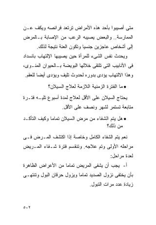 ‫ﻤﺘﻰ ﺃﺼﻴﺒﻭﺍ ﺒﺄﺤﺩ ﻫﺫﻩ ﺍﻷﻤﺭﺍﺽ ﺘﺭﺘﻌﺩ ﻓﺭﺍﺌﺼﻪ ﻭﻴﻜﻑ ﻋـﻥ‬
‫ﺍﻟﻤﻤﺎﺭﺴﺔ.. ﻭﺍﻟﺒﻌﺽ ﻴﺼﻴﺒﻪ ﺍﻟﺭﻋﺏ ﻤﻥ ﺍﻹﺼﺎﺒﺔ ﺒـﺎﻟﻤﺭﺽ‬
      ‫ﺇﻟﻰ ﺃﺸﺨﺎﺹ ﻋﺎﺠﺯﻴﻥ ﺠﻨﺴﻴﺎ ﻭﺘﻜﻭﻥ ﺍﻟﻌﻨﺔ ﻨﺘﻴﺠﺔ ﻟﺫﻟﻙ.‬
‫ﻭﻴﺤﺩﺙ ﻨﻔﺱ ﺍﻟﺸﻰﺀ ﻟﻠﻤﺭﺃﺓ ﺤﻴﻥ ﻴﺼﻴﺒﻬﺎ ﺍﻹﻟﺘﻬﺎﺏ ﺒﺎﻨﺴﺩﺍﺩ‬
‫ﻓﻰ ﺍﻷﻨﺎﺒﻴﺏ ﺍﻟﺘﻰ ﺘﻠﺘﻘﻰ ﺨﻼﻟﻬﺎ ﺍﻟﺒﻭﻴﻀﺔ ﺒـﺎﻟﺤﻴﻭﺍﻥ ﺍﻟﻤﻨـﻭﻯ،‬
‫ﻭﻫﺫﺍ ﺍﻻﻟﺘﻬﺎﺏ ﻴﺅﺩﻯ ﺒﺩﻭﺭﻩ ﻟﺤﺩﻭﺙ ﺘﻠﻴﻑ ﻭﻴﺅﺩﻯ ﺃﻴﻀﺎ ﻟﻠﻌﻘﻡ.‬

            ‫• ﻤﺎ ﺍﻟﻔﺘﺭﺓ ﺍﻟﺯﻤﻨﻴﺔ ﺍﻟﻼﺯﻤﺔ ﻟﻌﻼﺝ ﺍﻟﺴﻴﻼﻥ؟‬
‫ﻴﺤﺘﺎﺝ ﺍﻟﺴﻴﻼﻥ ﻋﻠﻰ ﺍﻷﻗل ﻟﻌﻼﺝ ﻟﻤﺩﺓ ﺃﺴﺒﻭﻉ ﺘﻠﻴـﻪ ﻓﺘـﺭﺓ‬
                   ‫ﻤﺘﺎﺒﻌﺔ ﺘﺴﺘﻤﺭ ﻟﺸﻬﺭ ﻭﻨﺼﻑ ﻋﻠﻰ ﺍﻷﻗل.‬

‫• ﻫل ﻴﺘﻡ ﺍﻟﺸﻔﺎﺀ ﻤﻥ ﻤﺭﺽ ﺍﻟﺴﻴﻼﻥ ﺘﻤﺎﻤﺎ ﻭﻜﻴﻑ ﺍﻟﺘﺄﻜـﺩ‬
                                      ‫ﻤﻥ ﺫﻟﻙ؟‬
‫ﻨﻌﻡ ﻴﺘﻡ ﺍﻟﺸﻔﺎﺀ ﺍﻟﻜﺎﻤل ﻭﺨﺎﺼﺔ ﺇﺫﺍ ﺍﻜﺘﺸﻑ ﺍﻟﻤـﺭﺽ ﻓـﻰ‬
‫ﻤﺭﺍﺤﻠﻪ ﺍﻷﻭﻟﻰ ﻭﺘﻡ ﻋﻼﺠﻪ. ﻭﺘﻨﻘﺴﻡ ﻓﺘﺭﺓ ﺸـﻔﺎﺀ ﺍﻟﻤـﺭﻴﺽ‬
                                           ‫ﻟﻌﺩﺓ ﻤﺭﺍﺤل:‬
‫ﺃ- ﻴﺠﺏ ﺃﻥ ﻴﺸﻔﻰ ﺍﻟﻤﺭﻴﺽ ﺘﻤﺎﻤﺎ ﻤﻥ ﺍﻷﻋﺭﺍﺽ ﺍﻟﻅﺎﻫﺭﺓ‬
‫ﺒﺄﻥ ﻴﺨﺘﻔﻰ ﻨﺯﻭل ﺍﻟﺼﺩﻴﺩ ﺘﻤﺎﻤﺎ ﻭﻴﺯﻭل ﺤﺭﻗﺎﻥ ﺍﻟﺒﻭل ﻭﺘﻨﺘﻬـﻰ‬
                                ‫ﺯﻴﺎﺩﺓ ﻋﺩﺩ ﻤﺭﺍﺕ ﺍﻟﺘﺒﻭل.‬



‫٢٠٥‬
 