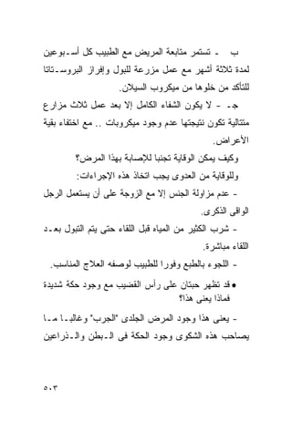 ‫ﺏ ـ ﺘﺴﺘﻤﺭ ﻤﺘﺎﺒﻌﺔ ﺍﻟﻤﺭﻴﺽ ﻤﻊ ﺍﻟﻁﺒﻴﺏ ﻜل ﺃﺴـﺒﻭﻋﻴﻥ‬
‫ﻟﻤﺩﺓ ﺜﻼﺜﺔ ﺃﺸﻬﺭ ﻤﻊ ﻋﻤل ﻤﺯﺭﻋﺔ ﻟﻠﺒﻭل ﻭﺇﻓﺭﺍﺯ ﺍﻟﺒﺭﻭﺴـﺘﺎﺘﺎ‬
                    ‫ﻟﻠﺘﺄﻜﺩ ﻤﻥ ﺨﻠﻭﻫﺎ ﻤﻥ ﻤﻴﻜﺭﻭﺏ ﺍﻟﺴﻴﻼﻥ.‬
‫ﺠـ - ﻻ ﻴﻜﻭﻥ ﺍﻟﺸﻔﺎﺀ ﺍﻟﻜﺎﻤل ﺇﻻ ﺒﻌﺩ ﻋﻤل ﺜﻼﺙ ﻤﺯﺍﺭﻉ‬
‫ﻤﺘﺘﺎﻟﻴﺔ ﺘﻜﻭﻥ ﻨﺘﻴﺠﺘﻬﺎ ﻋﺩﻡ ﻭﺠﻭﺩ ﻤﻴﻜﺭﻭﺒﺎﺕ .. ﻤﻊ ﺍﺨﺘﻔﺎﺀ ﺒﻘﻴﺔ‬
                                              ‫ﺍﻷﻋﺭﺍﺽ.‬
        ‫ﻭﻜﻴﻑ ﻴﻤﻜﻥ ﺍﻟﻭﻗﺎﻴﺔ ﺘﺠﻨﺒﺎ ﻟﻺﺼﺎﺒﺔ ﺒﻬﺫﺍ ﺍﻟﻤﺭﺽ؟‬
        ‫ﻭﻟﻠﻭﻗﺎﻴﺔ ﻤﻥ ﺍﻟﻌﺩﻭﻯ ﻴﺠﺏ ﺍﺘﺨﺎﺫ ﻫﺫﻩ ﺍﻹﺠﺭﺍﺀﺍﺕ:‬
‫- ﻋﺩﻡ ﻤﺯﺍﻭﻟﺔ ﺍﻟﺠﻨﺱ ﺇﻻ ﻤﻊ ﺍﻟﺯﻭﺠﺔ ﻋﻠﻰ ﺃﻥ ﻴﺴﺘﻌﻤل ﺍﻟﺭﺠل‬
                                          ‫ﺍﻟﻭﺍﻗﻰ ﺍﻟﺫﻜﺭﻯ.‬
‫- ﺸﺭﺏ ﺍﻟﻜﺜﻴﺭ ﻤﻥ ﺍﻟﻤﻴﺎﻩ ﻗﺒل ﺍﻟﻠﻘﺎﺀ ﺤﺘﻰ ﻴﺘﻡ ﺍﻟﺘﺒﻭل ﺒﻌـﺩ‬
                                           ‫ﺍﻟﻠﻘﺎﺀ ﻤﺒﺎﺸﺭﺓ.‬
 ‫- ﺍﻟﻠﺠﻭﺀ ﺒﺎﻟﻁﺒﻊ ﻭﻓﻭﺭﺍ ﻟﻠﻁﺒﻴﺏ ﻟﻭﺼﻔﻪ ﺍﻟﻌﻼﺝ ﺍﻟﻤﻨﺎﺴﺏ.‬
                             ‫ﹰ‬
‫• ﻗﺩ ﺘﻅﻬﺭ ﺤﺒﺘﺎﻥ ﻋﻠﻰ ﺭﺃﺱ ﺍﻟﻘﻀﻴﺏ ﻤﻊ ﻭﺠﻭﺩ ﺤﻜﺔ ﺸﺩﻴﺩﺓ‬
                                 ‫ﻓﻤﺎﺫﺍ ﻴﻌﻨﻰ ﻫﺫﺍ؟‬
‫- ﻴﻌﻨﻰ ﻫﺫﺍ ﻭﺠﻭﺩ ﺍﻟﻤﺭﺽ ﺍﻟﺠﻠﺩﻯ "ﺍﻟﺠﺭﺏ" ﻭﻏﺎﻟﺒـﺎ ﻤـﺎ‬
‫ﻴﺼﺎﺤﺏ ﻫﺫﻩ ﺍﻟﺸﻜﻭﻯ ﻭﺠﻭﺩ ﺍﻟﺤﻜﺔ ﻓﻰ ﺍﻟـﺒﻁﻥ ﻭﺍﻟـﺫﺭﺍﻋﻴﻥ‬



‫٣٠٥‬
 