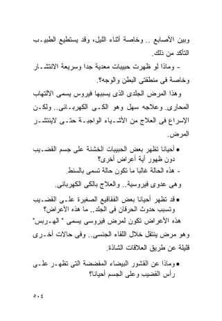 ‫ﻭﺒﻴﻥ ﺍﻷﺼﺎﺒﻊ .. ﻭﺨﺎﺼﺔ ﺃﺜﻨﺎﺀ ﺍﻟﻠﻴل، ﻭﻗﺩ ﻴﺴﺘﻁﻴﻊ ﺍﻟﻁﺒﻴـﺏ‬
                                           ‫ﺍﻟﺘﺄﻜﺩ ﻤﻥ ﺫﻟﻙ.‬
‫- ﻭﻤﺎﺫﺍ ﻟﻭ ﻅﻬﺭﺕ ﺤﺒﻴﺒﺎﺕ ﻤﻌﺩﻴﺔ ﺠﺩﺍ ﻭﺴﺭﻴﻌﺔ ﺍﻻﻨﺘﺸـﺎﺭ‬
                ‫ﹰ‬
                       ‫ﻭﺨﺎﺼﺔ ﻓﻰ ﻤﻨﻁﻘﺘﻰ ﺍﻟﺒﻁﻥ ﻭﺍﻟﻭﺠﻪ؟.‬
‫ﻭﻫﺫﺍ ﺍﻟﻤﺭﺽ ﺍﻟﺠﻠﺩﻯ ﺍﻟﺫﻯ ﻴﺴﺒﺒﻬﺎ ﻓﻴﺭﻭﺱ ﻴﺴﻤﻰ ﺍﻻﻟﺘﻬﺎﺏ‬
‫ﺍﻟﻤﺤﺎﺭﻯ. ﻭﻋﻼﺠﻪ ﺴﻬل ﻭﻫﻭ ﺍﻟﻜـﻰ ﺍﻟﻜﻬﺭﺒـﺎﺌﻰ.. ﻭﻟﻜـﻥ‬
‫ﺍﻹﺴﺭﺍﻉ ﻓﻰ ﺍﻟﻌﻼﺝ ﻤﻥ ﺍﻷﺸـﻴﺎﺀ ﺍﻟﻭﺍﺠﺒـﺔ ﺤﺘـﻰ ﻻﻴﻨﺘﺸـﺭ‬
                                                ‫ﺍﻟﻤﺭﺽ.‬
‫• ﺃﺤﻴﺎﻨﺎ ﺘﻅﻬﺭ ﺒﻌﺽ ﺍﻟﺤﺒﻴﺒﺎﺕ ﺍﻟﺨﺸﻨﺔ ﻋﻠﻰ ﺠﺴﻡ ﺍﻟﻘﻀـﻴﺏ‬
                     ‫ﺩﻭﻥ ﻅﻬﻭﺭ ﺃﻴﺔ ﺃﻋﺭﺍﺽ ﺃﺨﺭﻯ؟‬
          ‫- ﻫﺫﻩ ﺍﻟﺤﺎﻟﺔ ﻏﺎﻟﺒﺎ ﻤﺎ ﺘﻜﻭﻥ ﺤﺎﻟﺔ ﺘﺴﻤﻰ ﺒﺎﻟﺴﻨﻁ.‬
       ‫ﻭﻫﻰ ﻋﺩﻭﻯ ﻓﻴﺭﻭﺴﻴﺔ.. ﻭﺍﻟﻌﻼﺝ ﺒﺎﻟﻜﻰ ﺍﻟﻜﻬﺭﺒﺎﺌﻰ.‬
‫• ﻗﺩ ﺘﻅﻬﺭ ﺃﺤﻴﺎﻨﺎ ﺒﻌﺽ ﺍﻟﻔﻘﺎﻗﻴﻊ ﺍﻟﺼﻐﻴﺭﺓ ﻋﻠـﻰ ﺍﻟﻘﻀـﻴﺏ‬
   ‫ﻭﺘﺴﺒﺏ ﺤﺩﻭﺙ ﺍﻟﺤﺭﻗﺎﻥ ﻓﻰ ﺍﻟﺠﻠﺩ.. ﻤﺎ ﻫﺫﻩ ﺍﻷﻋﺭﺍﺽ؟‬
‫ﻫﺫﻩ ﺍﻷﻋﺭﺍﺽ ﺘﻜﻭﻥ ﻟﻤﺭﺽ ﻓﻴﺭﻭﺴﻰ ﻴﺴﻤﻰ " ﺍﻟﻬـﺭﺒﺱ"‬
‫ﻭﻫﻭ ﻤﺭﺽ ﻴﻨﺘﻘل ﺨﻼل ﺍﻟﻠﻘﺎﺀ ﺍﻟﺠﻨﺴﻰ.. ﻭﻓﻰ ﺤﺎﻻﺕ ﺃﺨـﺭﻯ‬
                          ‫ﻗﻠﻴﻠﺔ ﻋﻥ ﻁﺭﻴﻕ ﺍﻟﻌﻼﻗﺎﺕ ﺍﻟﺸﺎﺫﺓ.‬
‫• ﻭﻤﺎﺫﺍ ﻋﻥ ﺍﻟﻘﺸﻭﺭ ﺍﻟﺒﻴﻀﺎﺀ ﺍﻟﻤﻔﻀﻀﺔ ﺍﻟﺘﻰ ﺘﻅﻬـﺭ ﻋﻠـﻰ‬
                  ‫ﺭﺃﺱ ﺍﻟﻘﻀﻴﺏ ﻭﻋﻠﻰ ﺍﻟﺠﺴﻡ ﺃﺤﻴﺎﻨﺎ؟‬

‫٤٠٥‬
 