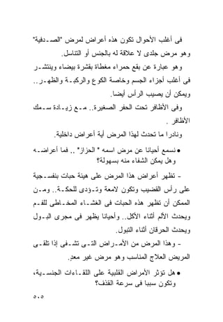 ‫ﻓﻰ ﺃﻏﻠﺏ ﺍﻷﺤﻭﺍل ﺘﻜﻭﻥ ﻫﺫﻩ ﺃﻋﺭﺍﺽ ﻟﻤﺭﺽ "ﺍﻟﺼـﺩﻓﻴﺔ"‬
         ‫ﻭﻫﻭ ﻤﺭﺽ ﺠﻠﺩﻯ ﻻ ﻋﻼﻗﺔ ﻟﻪ ﺒﺎﻟﺠﻨﺱ ﺃﻭ ﺍﻟﺘﻨﺎﺴل.‬
‫ﻭﻫﻭ ﻋﺒﺎﺭﺓ ﻋﻥ ﺒﻘﻊ ﺤﻤﺭﺍﺀ ﻤﻐﻁﺎﺓ ﺒﻘﺸﺭﺓ ﺒﻴﻀﺎﺀ ﻭﻴﻨﺘﺸـﺭ‬
‫ﻓﻰ ﺃﻏﻠﺏ ﺃﺠﺯﺍﺀ ﺍﻟﺠﺴﻡ ﻭﺨﺎﺼﺔ ﺍﻟﻜﻭﻉ ﻭﺍﻟﺭﻜﺒـﺔ ﻭﺍﻟﻅﻬـﺭ..‬
                          ‫ﻭﻴﻤﻜﻥ ﺃﻥ ﻴﺼﻴﺏ ﺍﻟﺭﺃﺱ ﺃﻴﻀﺎ.‬
‫ﻭﻓﻰ ﺍﻷﻅﺎﻓﺭ ﺘﺤﺕ ﺍﻟﺤﻔﺭ ﺍﻟﺼﻐﻴﺭﺓ.. ﻤـﻊ ﺯﻴـﺎﺩﺓ ﺴـﻤﻙ‬
                                             ‫ﺍﻷﻅﺎﻓﺭ .‬
      ‫ﻭﻨﺎﺩﺭﺍ ﻤﺎ ﺘﺤﺩﺙ ﻟﻬﺫﺍ ﺍﻟﻤﺭﺽ ﺃﻴﺔ ﺃﻋﺭﺍﺽ ﺩﺍﺨﻠﻴﺔ.‬
‫• ﻨﺴﻤﻊ ﺃﺤﻴﺎﻨﺎ ﻋﻥ ﻤﺭﺽ ﺍﺴﻤﻪ " ﺍﻟﺤﺯﺍﺯ" .. ﻓﻤﺎ ﺃﻋﺭﺍﻀـﻪ‬
                       ‫ﻭﻫل ﻴﻤﻜﻥ ﺍﻟﺸﻔﺎﺀ ﻤﻨﻪ ﺒﺴﻬﻭﻟﺔ؟‬
‫- ﺘﻅﻬﺭ ﺃﻋﺭﺍﺽ ﻫﺫﺍ ﺍﻟﻤﺭﺽ ﻋﻠﻰ ﻫﻴﺌﺔ ﺤﺒﺎﺕ ﺒﻨﻔﺴـﺠﻴﺔ‬
‫ﻋﻠﻰ ﺭﺃﺱ ﺍﻟﻘﻀﻴﺏ ﻭﺘﻜﻭﻥ ﻻﻤﻌﺔ ﻭﺘـﺅﺩﻯ ﻟﻠﺤﻜـﺔ.. ﻭﻤـﻥ‬
‫ﺍﻟﻤﻤﻜﻥ ﺃﻥ ﺘﻅﻬﺭ ﻫﺫﻩ ﺍﻟﺤﺒﺎﺕ ﻓﻰ ﺍﻟﻐﺸـﺎﺀ ﺍﻟﻤﺨـﺎﻁﻰ ﻟﻠﻔـﻡ‬
‫ﻭﻴﺤﺩﺙ ﺍﻷﻟﻡ ﺃﺜﻨﺎﺀ ﺍﻷﻜل.. ﻭﺃﺤﻴﺎﻨﺎ ﻴﻅﻬﺭ ﻓﻰ ﻤﺠﺭﻯ ﺍﻟﺒـﻭل‬
                           ‫ﻭﻴﺤﺩﺙ ﺍﻟﺤﺭﻗﺎﻥ ﺃﺜﻨﺎﺀ ﺍﻟﺘﺒﻭل.‬
‫- ﻭﻫﺫﺍ ﺍﻟﻤﺭﺽ ﻤﻥ ﺍﻷﻤـﺭﺍﺽ ﺍﻟﺘـﻰ ﺘﺸـﻔﻰ ﺇﺫﺍ ﺘﻠﻘـﻰ‬
           ‫ﺍﻟﻤﺭﻴﺽ ﺍﻟﻌﻼﺝ ﺍﻟﻤﻨﺎﺴﺏ ﻭﻫﻭ ﻤﺭﺽ ﻏﻴﺭ ﻤﻌﺩ.‬
            ‫ٍ‬
‫• ﻫل ﺘﺅﺜﺭ ﺍﻷﻤﺭﺍﺽ ﺍﻟﻘﻠﺒﻴﺔ ﻋﻠﻰ ﺍﻟﻠﻘـﺎﺀﺍﺕ ﺍﻟﺠﻨﺴـﻴﺔ،‬
                    ‫ﻭﺘﻜﻭﻥ ﺴﺒﺒﺎ ﻓﻰ ﺴﺭﻋﺔ ﺍﻟﻘﺫﻑ؟‬
‫٥٠٥‬
 